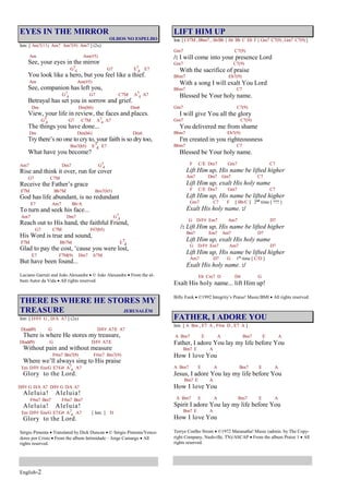 English-2
EYES IN THE MIRROR
OLHOS NO ESPELHO
Intr. [ Am7(11) Am7 Am7(9) Am7 ] (2x)
Am Am(#5)
See, your eyes in the mirror
G7
4 G7 E7
4 E7
You look like a hero, but you feel like a thief.
Am Am(#5)
See, companion has left you,
G7
4 G7 C7M A7
4 A7
Betrayal has set you in sorrow and grief.
Dm Dm(b6) Dm6
View, your life in review, the faces and places.
G7
4 G7 C7M A7
4 A7
The things you have done...
Dm Dm(b6) Dm6
Try there’s no one to cry to, your faith is so dry too,
Bm7(b5) E7
4 E7
What have you become?
Am7 Dm7 G7
4
Rise and think it over, run for cover
G7 C7M
Receive the Father’s grace
F7M Bb7M Bm7(b5)
God has life abundant, is no redundant
E7 Am7 Bb/A
To turn and seek his face...
Am7 Dm7 G7
4
Reach out to His hand, the faithful Friend,
G7 C7M F#7(b5)
His Word is true and sound,
F7M Bb7M E7
4
Glad to pay the cost, ‘cause you were lost,
E7 F7M(9) Dm7 A7M
But have been found...
Luciano Garruti and João Alexandre © João Alexandre From the al-
bum Autor da Vida All rights reserved.
THERE IS WHERE HE STORES MY
TREASURE JERUSALÉM
Intr. [ D/F# G , D/A A7 ] (2x)
D(add9) G D/F# A7/E A7
There is where He stores my treasure,
D(add9) G D/F# A7/E
Without pain and without measure
F#m7 Bm7(9) F#m7 Bm7(9)
Where we’ll always sing to His praise
Em D/F# Em/G E7/G# A7
4 A7
Glory to the Lord.
D/F# G D/A A7 D/F# G D/A A7
Aleluia! Aleluia!
F#m7 Bm7 F#m7 Bm7
Aleluia! Aleluia!
Em D/F# Em/G E7/G# A7
4 A7 [ Intr. ] D
Glory to the Lord.
Sérgio Pimenta Translated by Dick Duncan © Sérgio Pimenta/Vence-
dores por Cristo From the album Intimidade – Jorge Camargo All
rights reserved.
LIFT HIM UP
Intr. [ C#7M , Bbm7 , Ab/Bb { Ab Bb C Eb F } Gm7 C7(9) , Gm7 C7(9) ]
Gm7 C7(9)
/: I will come into your presence Lord
Gm7 C7(9)
With the sacrifice of praise
Bbm7 Eb7(9)
With a song I will exalt You Lord
Bbm7 C7
Blessed be Your holy name.
Gm7 C7(9)
I will give You all the glory
Gm7 C7(9)
You delivered me from shame
Bbm7 Eb7(9)
I'm created in you righteousness
Bbm7 C7
Blessed be Your holy name.
F C/E Dm7 Gm7 C7
Lift Him up, His name be lifted higher
Am7 Dm7 Gm7 C7
Lift Him up, exalt His holy name
F C/E Dm7 Gm7 C7
Lift Him up, His name be lifted higher
Gm7 C7 F [ Bb/C ] 2nd
time [ ??? ]
Exalt His holy name. :/
G D/F# Em7 Am7 D7
/: Lift Him up, His name be lifted higher
Bm7 Em7 Am7 D7
Lift Him up, exalt His holy name
G D/F# Em7 Am7 D7
Lift Him up, His name be lifted higher
Am7 D7 G 1st
time [ C/D ]
Exalt His holy name. :/
Eb Cm7 D D4 G
Exalt His holy name... lift Him up!
Billy Funk ©1992 Integrity’s Praise! Music/BMI All rights reserved.
FATHER, I ADORE YOU
Intr. [ A Bm , E7 A , F#m D , E7 A ]
A Bm7 E A Bm7 E A
Father, I adore You lay my life before You
Bm7 E A
How I love You
A Bm7 E A Bm7 E A
Jesus, I adore You lay my life before You
Bm7 E A
How I love You
A Bm7 E A Bm7 E A
Spirit I adore You lay my life before You
Bm7 E A
How I love You
Terrye Coelho Strom ©1972 Maranatha! Music (admin. by The Copy-
right Company, Nashville, TN)/ASCAP From the album Praise 1 All
rights reserved.
 