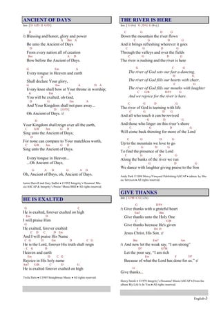English-3
ANCIENT OF DAYS
Intr. [ D G/D D G/D ]
D
/: Blessing and honor, glory and power
A Bm A
Be unto the Ancient of Days
D
From every nation all of creation
Bm A D
Bow before the Ancient of Days.
G Em A
Every tongue in Heaven and earth
D
Shall declare Your glory,
G Em A D A
Every knee shall bow at Your throne in worship;
G Em A
You will be exalted, oh God,
D G Em A
And Your Kingdom shall not pass away...
D [ G/D ]
Oh Ancient of Days. :/
D
Your Kingdom shall reign over all the earth,
C G/B Am G D
Sing unto the Ancient of Days;
D
For none can compare to Your matchless worth,
C G/B Am G D
Sing unto the Ancient of Days.
Every tongue in Heaven...
...Oh Ancient of Days.
G A D G A D
Oh, Ancient of Days, oh, Ancient of Days.
Jamie Harvill and Gary Sadler ©1992 Integrity’s Hosanna! Mu-
sic/ASCAP & Integrity’s Praise! Music/BMI All rights reserved.
HE IS EXALTED
G C
He is exalted, forever exalted on high
Em D
I will praise Him
G
He exalted, forever exalted
C D C D Em
And I will praise His Name
C G D Em D C G
He is the Lord, forever His truth shall reign
C G D
Heaven and earth
Em D C G
Rejoice in His holy name
Am7 G/B C D G
He is exalted forever exalted on high
Twila Paris ©1985 Straightway Music All rights reserved.
THE RIVER IS HERE
Intr. [ G (4x) G , D/G G (4x) ]
C G D G
Down the mountain the river flows
C G D G
And it brings refreshing wherever it goes
C G D G
Through the valleys and over the fields
C G D G
The river is rushing and the river is here
G C G
The river of God sets our feet a-dancing,
D G
The river of God fills our hearts with cheer,
C G
The river of God fills our mouths with laughter
C G/B D/F# G
And we rejoice for the river is here.
C G D G
The river of God is teeming with life
C G D G
And all who touch it can be revived
C G D G
And those who linger on this river’s shore
C G D G
Will come back thirsting for more of the Lord
C G D G
Up to the mountain we love to go
C G D G
To find the presence of the Lord
C G D G
Along the banks of the river we run
C G D G
We dance with laughter giving praise to the Son
Andy Park ©1994 Mercy/Vineyard Publishing/ASCAP admin. by Mu-
sic Services All rights reserved.
GIVE THANKS
Intr. [ G7M C/G ] (2x)
G D/F#
/: Give thanks with a grateful heart
Em7 Bm
Give thanks unto the Holy One
C G/B
Give thanks because He's given
F D4 D
Jesus Christ, His Son. :/
Bm Em7 Am
/: And now let the weak say, “I am strong”
D7 G7M
Let the poor say, “I am rich
Em F D7
Because of what the Lord has done for us.” :/
G
Give thanks...
Henry Smith ©1978 Integrity’s Hosanna! Music/ASCAP From the
album My Life Is In You All rights reserved.
 