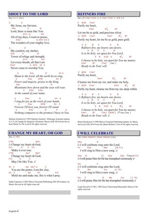 English-4
SHOUT TO THE LORD
Intr. [ A E (2x) ]
A E
My Jesus, my Saviour,
F#m E D
Lord, there is none like You
A/C# D A/E
All of my days, I want to praise,
F#m7 G D/F# E4 E
The wonders of your mighty love.
A E
My comfort, my shelter,
F#m E D
Tower of refuge and strength;
A/C# D A/E
Let every breath, all that I am
F#m7 G D/F# E4 E
Never cease to worship You.
A F#m D E4 E
Shout to the Lord, all the earth let us sing,
A F#m D7M E4 E
Power and majesty, praise to the King
F#m D
Mountains bow down and the seas will roar,
E D/F# E/G#
At the sound of your name.
A F#m D E4 E
I sing for joy at the work of your hands
A F#m D7M E4 E
Forever I'll love you, forever I'll stand
A F#m D E A
Nothing compares to the promise I have in You.
Darlene Zschech ©1993 Darlene Zschech / Hillsongs Australia (admin.
in U.S. & Canada by Integrity's Hosanna! Music)/ASCAP From the al-
bum Shout To The Lord All rights reserved.
CHANGE MY HEART, OH GOD
Intr. [ C7M ]
C7M Dm7
/: Change my heart oh God,
F/G G C F/C
Make it ever true.
C7M Am7 Dm7
Change my heart oh God,
F/G G C
May I be like You. :/
E4 E Am Dm7 G C
You are the potter, I am the clay,
E4 E Am D7 F/G
Mold me and make me, this is what I pray.
Eddie Espinosa ©1982 Mercy/Vineyard Publishing/ASCAP admin. by
Music Services All rights reserved.
REFINERS FIRE
Intr. [ B C#m7 E/G# A , E F#m7 E/G# A A/B , E ]
E B/D# C#m7
Purify my heart,
F#m7 B7
4 B7
Let me be as gold, and precious silver.
E B/D# C#m7 F#m7 B7
4 B7
Purify my heart, let me be as gold, pure gold.
E A B E A B
Refiners fire, my hearts one desire,
E B E A B
Is to be holy, set apart for You Lord.
E B E/G# A B7
4 B7
I choose to be holy, set apart for You my master,
F#m7 B7 C#m7 [ Intr. ]
Ready to do Your will.
E B/D# C#m7
Purify my heart,
F#m7 B7
4 B7
Cleanse me from my sin, and make me holy.
E B/D# C#m7 F#m7 B7
4 B7
Purify my heart, cleanse me from my sin, deep within.
E A B E A B
/: Refiners fire, my hearts one desire,
E B E A B
Is to be holy, set apart for You Lord.
E B E/G# A B7
4 B7
I choose to be holy, set apart for You my master,
F#m7 B7 C#m7 [ B/D# ] 2nd
time [ Intr. ]
Ready to do Your will. :/
Brian Doerksen ©1990 Mercy/Vineyard Publishing (admin. by Music
Services)/ASCAP From the album Refiner’s Fire All rights reserved.
I WILL CELEBRATE
Intr. [ Ebm Ebm(#5) , Ebm6 Ebm(#5) ] (2x)
Ebm B
/: I will celebrate sing unto the Lord,
C# A#m Ebm [ B C# ]
I will sing to Him a new song. :/
Ebm B C# A#m Ebm 1st
time[B C#]
/: Iwill praise Himfor He has triumphed victoriously :/
Em C
/: I will celebrate sing unto the Lord,
D Bm Em [ C D ]
I will sing to Him a new song. :/
Em C D Bm Em [ C D ]
/: I will praise Him for He has triumphed victoriously :/
Linda Duvall ©1982, 1985 Grace Fellowship/Maranatha! Music All
rights reserved.
 