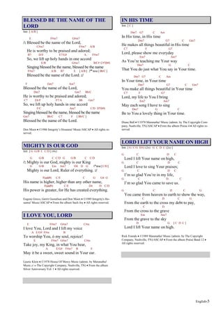 English-5
BLESSED BE THE NAME OF THE
LORD
Intr. [ A/B ]
E F#m7 G#m7
/: Blessed be the name of the Lord,
C#m7 F#m7 A/B
He is worthy to be praised and adored;
B7 D/E E7/G# A F#m7
So, we lift up holy hands in one accord
E/B G#m7 B/C# C#7(b9)
Singing blessed be the name, blessed be the name
F#m7 A/B B7 E [ A/B ] 2nd
time [ Bb/C ]
Blessed be the name of the Lord. :/
F Gm7 Am7
Blessed be the name of the Lord,
Dm7 Gm7 Bb/C
He is worthy to be praised and adored;
C7 Eb/F F7/A Bb Gm7
So, we lift up holy hands in one accord
F/C Am7 C/D D7(b9)
Singing blessed be the name, blessed be the name
Gm7 Bb/C C7 F [ Bb/C ]
Blessed be the name of the Lord.
Don Moen ©1986 Integrity’s Hosanna! Music/ASCAP All rights re-
served.
MIGHTY IS OUR GOD
Intr. [ G G/B C C/D ] (4x)
G G/B C C/D G G/B C C/D
/: Mighty is our God, mighty is our King
G G/B Em Am7 D4 D G 1st
time[C/D]
Mighty is our Lord, Ruler of everything. :/
F(add9) C/E C G G4 G
His name is higher, higher than any other name,
F(add9) C/E D4 D C/D
His power is greater, for He has created everything.
Eugene Greco, Gerrit Gustafson and Don Moen ©1989 Integrity's Ho-
sanna! Music/ASCAP From the album Such Joy All rights reserved.
I LOVE YOU, LORD
E F#m7 G#m7 C#m
I love You, Lord and I lift my voice
A E/G# F#m B
To worship You, ó my soul, rejoice!
E F#m7 G#m7 C#m
Take joy, my King, in what You hear,
A E/G# F#m7 B E
May it be a sweet, sweet sound in Your ear.
Laurie Klein ©1978 House Of Mercy Music (admin. by Maranatha!
Music c/ o The Copyright Company, Nashville, TN) From the album
Silver Anniversary Vol. 1 All rights reserved.
IN HIS TIME
Intr. [ C ]
Dm7 G7 C Am
In His time, in His time
Dm7 G7 C Gm7
He makes all things beautiful in His time
C7 F G7
Lord, please show me everyday
Em7 Am7
As You’re teaching me Your way
Dm7 G C
That You do just what You say in Your time.
Dm7 G7 C Am
In Your time, in Your time
Dm7 G7 C Gm7
You make all things beautiful in Your time
C7 F G7
Lord, my life to You I bring
Em7 Am7
May each song I have to sing
Dm7 G C
Be to You a lovely thing in Your time.
Diane Ball ©1978 Maranatha! Music (admin. by The Copyright Com-
pany, Nashville, TN)/ASCAP From the album Praise 4 All rights re-
served.
LORD I LIFT YOUR NAME ON HIGH
Intr. [ G C/G D/G (2x) G C D C (2x) ]
G C D C
Lord I lift Your name on high,
G C D C
Lord I love to sing Your praises;
G C D C
I’m so glad You’re in my life,
G C D C
I’m so glad You came to save us.
G C D C G
You came from heaven to earth to show the way,
C D C G
From the earth to the cross my debt to pay,
C D
From the cross to the grave
Em Am7
From the grave to the sky
D G [ C D C ]
Lord I lift Your name on high.
Rick Founds ©1989 Maranatha! Music (admin. by The Copyright
Company, Nashville, TN)/ASCAP From the album Praise Band 12
All rights reserved.
 