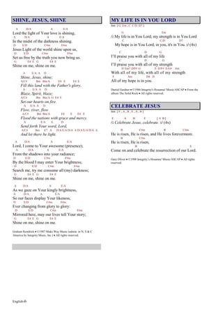 English-6
SHINE, JESUS, SHINE
A D/A A E/A
Lord the light of Your love is shining,
A D/A A E/A
In the midst of the darkness shining.
D E/D C#m F#m
Jesus Light of the world shine upon us,
D E/D C#m F#m
Set us free by the truth you now bring us.
G E4 E G E4 E
Shine on me, shine on me.
A E/A A D
Shine, Jesus, shine;
A/C# Bm Bm/A E4 E E4 E
Fill this land with the Father's glory,
A E/A A D
Blaze, Spirit, blaze;
A/C# Bm Bm/A G E4 E
Set our hearts on fire.
A E/A A D
Flow, river, flow
A/C# Bm Bm/A E4 E E4 E
Flood the nations with grace and mercy.
A E/A A D
Send forth Your word, Lord,
A/C# Bm E7 A D/A E/A D/A A D/A E/A D/A A
And let there be light.
A D/A A E/A
Lord, I come to Your awesome (presence),
A D/A A E/A
From the shadows into your radiance;
D E/D C#m F#m
By the blood I may enter Your brightness;
D E/D C#m F#m
Search me, try me consume all (my) darkness;
G E4 E G E4 E
Shine on me, shine on me.
A D/A A E/A
As we gaze on Your kingly brightness,
A D/A A E/A
So our faces display Your likeness,
D E/D C#m F#m
Ever changing from glory to glory:
D E/D C#m F#m
Mirrored here, may our lives tell Your story;
G E4 E G E4 E
Shine on me, shine on me.
Graham Kendrick ©1987 Make Way Music (admin. in N, S & C
America by Integrity Music, Inc.) All rights reserved.
MY LIFE IS IN YOU LORD
Intr. [ G Em , C C/D D7 ]
G Em
/: My life is in You Lord, my strength is in You Lord
C C/D D7
My hope is in You Lord, in you, it's in You. :/ (4x)
C D G
I’ll praise you with all of my life
C D G
I’ll praise you with all of my strength
D Em7 D/F# G E D/F# E/G# Am
With all of my life, with all of my strength
F Am D4 D
All of my hope is in you.
Daniel Gardner ©1986 Integrity's Hosanna! Music/ASCAP From the
album The Solid Rock All rights reserved.
CELEBRATE JESUS
Intr. [ E , A , B , E , A , B ]
E A B E [ A B ]
/: Celebrate Jesus, celebrate. :/ (4x)
B C#m B C#m
He is risen, He is risen, and He lives forevermore.
B C#m
He is risen, He is risen,
B E
Come on and celebrate the resurrection of our Lord.
Gary Oliver ©1988 Integrity’s Hosanna! Music/ASCAP All rights
reserved.
 