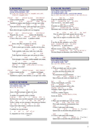 3
A ROSEIRA
Letra e Música: Aristeu Pires Júnior
CD: DE VENTO EM POPA – VPC
Intr. [ C7M , Am7 , Dm7(b5) , G7(13) G7 , Am(add9) , Am/G , D/F# ,
E7(b13) E7 , Am(add9) , G/B ]
C7M Am7 Dm7 G7(13) G7 Am Am/G D/F# E7(b13) E7
Como a roseira emflor espera o sol chegar,
Am Am/G D D/C G/B G G/F E7(b9) Am C7M
Também te espero, meu Senhor, e sei que vais voltar.
F7M Fm/Ab C G/B Am Am/G
Vens pra levar teu povo para um lugar que é novo,
D D/C F/G G7(b9)
Bem além do que se pode crer ou imaginar.
C7M Am7 Dm7 G7(13) G7 Am Am/G D/F# E7(b13) E7
Naquele dia, eu sei, muitos vão despertar,
Am Am/G D D/C G/B G G/F E7(b9) Am C7M F7M
E face a face eu te verei e poderei cantar:
A7 D7(9) G7 C7M
Jesus, meu Rei, eu quero te louvar,
Bm7(b5) E C#m7(b5) B7/D# E7M
Todo o amor que eu tenho, ponho em teu altar,
Fo F#m7 B7 E7M
Todo espinho, toda rosa, todo riso, toda dor,
Fo F#m7 B7 E7M
Toda lágrima teimosa que sem prosa já rolou...
Fo F#m7 B7 E7M
Vemenxugar o meu rosto, minha saudade vem matar,
Fo F#m7 C#m7
Apagar todo desgosto e, pra sempre,
G#4 G# A7M [ D7M , G7M , G F C/E Dm ]
Contigo vou estar!
C7M Am7 Dm7 G7(13) G7 Am Am/G D/F# E7(b13) E7
Como a roseira emflor espera o sol chegar,
Am Am/G D D/C G/B G G/F E7(b9) Am
Também te espero, meu Senhor, e sei que vais voltar.
AMO O SENHOR (Sl 116.1,2,7-9)
Letra e Música: Aristeu Pires Júnior
CD: TUDO OU NADA – VPC
Intr. [ C Bb , Ab G ] (2x)
C Bb Ab G
Amo o Senhor porque sempre ele ouve
C Bb Ab G
A minha voz quando estou a clamar.
C G/B Am D/F# G C G/B Am D/F# G
Inclinou-me seus ouvidos quando estive a suplicar.
Am Em F C Dm Am D/F# G
Volta, ó alma, ao teu sossego e descansa no Senhor;
Am Em F C Dm E7 A A/G
Lança fora todo medo e confia no seu amor.
F G C C/Bb
E andarei na sua presença
F D D#o G G#o G7
4 G7
E, enquanto eu viver, o louvarei.
[ Intr. ]
LOGO DE MANHÃ (Sl 4.8; 5.3)
Letra e Música: Aristeu Pires Júnior
CD: TUDO OU NADA – VPC
LP: ENTROSANDO O TIME – ATLETAS DE CRISTO
Intr. [ G , D/F# , Em , G/D# , G/D C#m7(b5) , C Am , G/D C/D , G ]
G D/F# Em Em/D#
Logo de manhã quero te buscar,
Em/D C#m7(b5) C7M Am7 D7
4 D7/F#
Tua voz ouvir, teu amor sentir.
G D/F# Em Em/D#
Estender as mãos para te louvar,
Em/D C#m7(b5) C7M C/D D7
4 D7 G
Derramar meu coração sobre teu altar.
Am E7/G# Am7 E7 Am Am/G
Pois tu sabes bem tudo quanto há em mim:
F7M E7 Am7 E7 F7M D7
4 D7
Que vou te seguir e te amar até o fim.
G D/F# Em Em/D#
E no fim do dia, quando o sol se for,
Em/D C#m7(b5) C7M Am7 D7
4 D7/F#
Te adorarei, te darei louvor.
G D/F# Em Em/D#
Mesmo escura a noite, brilha a tua luz,
Em/D C#m7(b5) C7M C/D D7
4 D7 D# Cm7 G
Em teus braços eu descanso, meu Senhor Jesus.
NOVIDADE
Letra e Música: Sérgio Pimenta
CD: TUDO OU NADA – VPC
Intr. [ Am7 B7/A Bb7M/A A ] (4x)
Am7 E7/B
/: Toda novidade que vem no vento,
Dm7 E7/B Dm7 C7(9) E/G#
Ao peso da força da rotina, cai
Gm6 C7(9)
Na monotonia do pensamento
Am7 B7/A Bb7M/A A [ Intr. ]
Que à busca de outra novidade sai. :/
Dm7 F/G A/C# C7(9)
Ânsia, insatisfação, correria,
Am/B Bb7M(9) Am7
Luta, experimentação noite e dia.
F#m7(b5) F7M C/E D#o
Achados, fugas, horas de sorte,
Dm7 F#o
Tristezas, sonhos negros,
Am/G F#m7(b5) Bm7(11) E7(#9)
Gosto de morte.
Am7 E7/B
/: Mais que novidade que vem no vento,
Dm7 E7/B Dm7 C7(9) E/G#
Pois cada momento ensinamento traz.
Gm6 C7(9)
Cristo é tudo para todo tempo,
Am7 B7/A Bb7M/A A 1ª vez [ Intr. ]
Quem nele se encontra não procura mais. :/
Gm6 C7(9)
/: Cristo é tudo para todo tempo,
Am7 B7/A Bb7M/A A 1ª vez [ Intr. ]
Quem nele se encontra não procura mais. :/
 