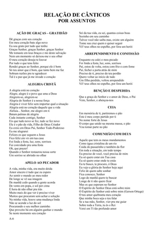 A-6
RELAÇÃO DE CÂNTICOS
POR ASSUNTOS
AÇÃO DE GRAÇAS – GRATIDÃO
Dê graças com seu coração
Em meu coração bate algo novo
Eu sou grato por tudo que tenho
Graças Senhor, graças Senhor, graças Senhor
Me tomaste em teus braços e me deste salvação
Nem um momento só deixou-me o seu olhar
O meu coração deseja te louvar
Por tudo o que tens feito
Rendei graças ao Senhor, porque ele é bom
Só teu amor que é bom, que tanto bem me faz
Sobram razões pra te agradecer
Tal é a paz que já me invade o coração
ALEGRIA CRISTÃ
A alegria está no coração
Alegre, alegre é o povo que ama a Deus
Alegrem-se, alegrem-se
Alegria do Senhor é a nossa força
Alegria é viver feliz sem importar qual a situação
Alegria está no coração daquele que a vida
Aleluia... Senhor, me alegro em ti
Batam palmas de alegria
Cada instante contigo, Senhor
Eis que tudo novo se fez, tudo se fez novo
Ele é o pão da vida, Filho do Deus Criador
Eu creio em Deus Pai, Senhor Todo-Poderoso
Eu me alegrarei
Felizes os que seguem a Jesus
Fico feliz em vir em tua casa
Foi linda a festa, luz, sons, sorrisos
Fui convidado pra uma festa
Oh, que prazer!
Quando o Senhor restaurou nossa sorte
Um sorriso se abrindo no olhar
APELO AO PECADOR
A vida, minha vida, era muito doida
Amor sincero é tudo que eu espero
Ao sentir o mundo ao meu redor
De longe se vê sua imagem
De manhã cedo quando a gente acorda
De vento em popa, o sol por cima
É hora de não olhar pra trás
Muito mais do que ver é preciso viver
Muitos que procuram sem achar a solução
Na minha vida, houve uma mudança linda
Não se acende a luz do sol
Procurando o seu melhor caminho
Que proveito há em alguém ganhar o mundo
Se neste momento seu coração
Sei da tua vida, eu sei, quantas coisas boas
Sozinho em seu caminho
Talvez você não saiba mas, existe um alguém
Tome sua cruz quem o quiser seguir
Vê! teus olhos no espelho, por fora um herói
ARREPENDIMENTO E CONFISSÃO
Enquanto eu calei o meu pecado
Foi linda a festa, luz, sons, sorrisos
Pai, estou de volta, estou com frio e com fome
Pai, fechei a porta atrás de mim
Preciso de ti, preciso do teu perdão
Quero voltar ao início de tudo
Um filho perdido, voltou arrependido
Vê! teus olhos no espelho, por fora um herói
BENÇÃO E DESPEDIDA
Que a graça do Senhor e o amor de Deus, o Pai
Vem, Senhor, e abençoa-nos
CEIA
Em memória de ti, partiremos o pão
Este é meu corpo partido por ti
No nome forte de Jesus
O corpo que unido na mesma massa, o pão
Vou tomar parte no pão
COMUNHÃO COM DEUS
Aquele que tem os meus mandamentos
Como água cristalina de um rio
Cuida do passarinho e também da flor
Em toda a situação, em todo tempo
Eu preciso de você, você precisa de mim
Eu só quero estar em Tua casa
Eu só quero estar onde tu estás
Eu te busco, te procuro, ó Deus
Eu vejo a glória do Senhor hoje aqui
Feliz de quem sabe sonhar
Fica conosco, Senhor
Logo de manhã quero te buscar
Longe de ti não quero ficar
Mas os que esperam no Senhor
O Espírito do Senhor Deus está sobre mim
O Espírito do Senhor está sobre mim (Gerson Ortega)
O teu amor quebranta meu coração
Que minha boca seja o teu falar
Se a tua mão, Senhor, vier pra me guiar
Sobre toda a Terra, tu és o Rei
Verei em Ti tão profundo amor
 