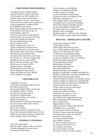 A-7
COMUNHÃO COM OS IRMÃOS
A começar em mim, quebra corações
A paz do Senhor é o que nós queremos
Ah! Eu quero, sim. Ah! Eu quero, sim
Amados, vamos amar uns aos outros
Ame ao Senhor com todo o seu coração
Como é precioso, irmão, estar bem junto a ti
Cuida do passarinho e também da flor
Da multidão dos que creram
Deus chama a gente pra um momento novo
É bem melhor serem dois do que um
É bom amigos a gente ter
É bom te ver por aqui, no time de Deus
Eu preciso de você, você precisa de mim
Eu sei que foi pago um alto preço
Há uma unção, já posso sentir
Hoje o sol nasceu a fim
Jesus é a aliança entre você e eu
Juntos na mesma fé, no mesmo amor
Mesmo sendo muitos, somos um corpo
Meu amado irmão, como é doce a comunhão
Não fica bem a gente passar bem
O coração aflito torna todos os dias maus
Pai, faz-nos um... Pra que o mundo saiba
Quando estou com o povo de Deus
Quero estar bem perto de você, irmão
Recebi um novo coração do Pai
Sempre é bom ter um amigo
Sol da manhã, um novo dia vem
Somos ligados por laços de amor
Somos um corpo em Cristo, Aleluia!
Um só rebanho, um só pastor
CONSAGRAÇÃO
A tua palavra escondi
Ao Rei dos reis consagro tudo o que sou
Dê e Deus te devolverá
Eis-me aqui, Espírito Santo, eis-me aqui
Em cada dia, Senhor, te buscar
Eu queria ter mais que uma voz
Eu quero ser, Senhor amado
Já não há outro Deus, só tu és Deus
Minha vida entrego a ti
Nada encontrarás de bom em mim, Senhor
Pai, eu te adoro, minha vida te entrego
Faz tão grande paz
Quem vai se oferecer
Se tu olhares, Senhor, pra dentro de mim
Seja o meu canto para sempre só pra te louvar
Senhor, leva-me aos teus átrios, ao lugar santo
Venho, Senhor, minha vida oferecer
CONSOLO / CONFORTO
Ah! Como é bom poder
Bem de manhã, ‘inda o sol não se levantou
É manhã, pescador já se lança no mar
Em nome do Senhor Jesus
Em tua presença, sou fortalecido
Entrega o teu caminho ao Senhor
Eu não vou parar de navegar
Eu preciso aprender um pouco aqui
Existe um rio puro, rio de água da vida
Meu Jesus, mavarilhoso és
Não há lugar melhor, com tamanha paz
Nos galhos secos de uma árvore qualquer
Perto está o Senhor do humilde coração
Por que estás abatida, ó minh’alma?
Por saber quem tu és, teu poder, tua glória
Quando na dor, na tentação
Quando se está só, o silêncio é mais profundo
Sofre o coração no peito, tantas são as aflições
DEUS PAI – ADORAÇÃO E LOUVOR
A mais bela canção que existir
Aleluia, glória a Deus
Amar a Deus sobre todas as coisas
Amo o Senhor porque sempre ele ouve
Antes, eu te conhecia de ouvir falar
Ao Deus que nos guarda de tropeçar
Ao nosso Deus que se assenta no trono
Ao que está sentado no trono e ao Cordeiro
Aquele que sonda o meu interior
As misericórdias do Senhor
Batam palmas de alegria
Batei palmas todos os povos
Bem sei que tudo podes
Bendito seja Deus, nossa fortaleza
Bendize, ó minh’alma, ao Senhor (SALMO 103)
Bendize, ó minh’alma, ao Senhor! (SALMO 104)
Bom estarmos aqui louvando a Deus
Cantai ao Senhor um cântico novo (Kleber Lucas)
Cantai ao Senhor um cântico novo (SALMO 96)
Cantai ao Senhor um cântico novo (SALMO 98)
Cantai ao Senhor um novo cântico
Cantai, cantai louvores ao nosso Deus
Cantai, perto está o Senhor
Celebrai com júbilo ao Senhor
Chega de trevas, hoje eu vi a luz
Como água cristalina de um rio
Das alturas do céu, do profundo do mar
Deus está presente, Deus está presente
Deus, somente Deus
Digno de glória e honra
Digno de louvor é o Senhor dos Exércitos
El Shaddai, esse é o seu nome
Em suas portas entrarei com louvor
Em todo o tempo, eu louvarei ao Senhor
Em tua presença, ó Deus, me encontro
Entrarei em tua presença
És a nossa estrela da manhã
Esta canção é só para ti
Eu queria ter mais que uma voz
Eu só quero estar em Tua casa
Eu te adorarei, meu Deus
Eu te amo de todo o coração
Eu te amo, ó Deus! Eu te amo, ó Deus!
 