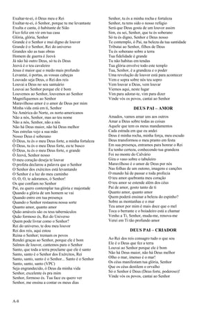 A-8
Exaltar-te-ei, ó Deus meu e Rei
Exaltar-te-ei, ó Senhor, porque tu me levantaste
Exulta e canta, ó habitante de Sião
Fico feliz em vir em tua casa
Glória, glória, Senhor
Grande é o Senhor e mui digno de louvor
Grande é o Senhor, Rei do universo
Grandes são as tuas obras
Homem de guerra é Jeová
Já não há outro Deus, só tu és Deus
Jeová é o teu cavaleiro
Jesus é maior que o medo mais profundo
Levantai, ó portas, as vossas cabeças
Louvado seja Deus, o Rei dos reis
Louvai a Deus no seu santuário
Louvai ao Senhor porque ele é bom
Louvemos ao Senhor, louvemos ao Senhor
Magnifiquemos ao Senhor
Maravilhoso amor é o amor de Deus por mim
Minha vida está em ti, Senhor
Na América do Norte, os norte-americanos
Não a nós, Senhor, mas ao teu nome
Não a nós, Senhor, não a nós
Não há Deus maior, não há Deus melhor
Nas estrelas vejo a sua mão
Nosso Deus é soberano
Ó Deus, tu és o meu Deus forte, a minha fortaleza
Ó Deus, tu és o meu Deus forte, eu te busco
Ó Deus, tu és o meu Deus forte, o grande
Ó Jeová, Senhor nosso
O meu coração deseja te louvar
O profeta declarou a palavra que o Senhor
O Senhor dos exércitos está levantando
O Senhor é a luz do meu caminho
O, O, O, te adoramos, ó Senhor!
Os que confiam no Senhor
Pai, eu quero contemplar tua glória e majestade
Quando a glória de um homem se vai
Quando entro em tua presença
Quando o Senhor restaurou nossa sorte
Quanto amor, quanto amor
Quão amáveis são os teus tabernáculos
Quão formoso és, Rei do Universo
Quem pode livrar como o Senhor?
Rei do universo, te dou meu louvor
Rei dos reis, aqui estou
Reina o Senhor; tremam os povos
Rendei graças ao Senhor, porque ele é bom
Salmos de louvor, cantemos para o Senhor
Santo, que toda a terra proclame que ele é santo
Santo, santo é o Senhor dos Exércitos, Rei
Santo, santo, santo é o Senhor... Santo é o Senhor
Santo, santo, santo (VPC)
Seja engrandecido, ó Deus da minha vida
Senhor, excelente és pra mim
Senhor, formoso és. Tua face eu quero ver
Senhor, me ensina a contar os meus dias
Senhor, tu és a minha rocha e fortaleza
Senhor, tu tens sido o nosso refúgio
Será que Deus gosta de um louvor assim
Sim, eu sei, Senhor, que tu és soberano
Só tu és digno, Senhor e Deus nosso
Te contemplo, ó Pai, na beleza da tua santidade
Tributai ao Senhor, filhos de Deus
Tu és soberano sobre a terra
Tua fidelidade é grande
Tu não habitas em tendas
Tua glória envolve todo este templo
Tua, Senhor, é a grandeza e o poder
Uma revolução de louvor está para acontecer
Vem e sopra sobre nós teu sopro
Vem louvar a Deus, vem louvar
Viemos aqui, neste lugar
Vim para adorar-te, vim para dizer
Vinde vós os povos, cantai ao Senhor
DEUS PAI – AMOR
Amados, vamos amar uns aos outros
Amar a Deus sobre todas as coisas
Aquele que tem os meus mandamentos
Cada estrada em que eu andei
Deus é minha rocha, minha força, meu escudo
Deus transformou o meu pranto em festa
Em sua presença, entramos para honrar o Rei
Eu tenho certeza, conhecendo tua grandeza
Foi no monte do Calvário
Gira o vaso sobre o tabuleiro
Maravilhoso é o amor de Deus por nós
Nas folhas de um outono, imagens e canções
O mundo há de passar e toda profecia
O teu amor quebranta meu coração
O teu amor se estende além dos céus
Pai de amor, gosto tanto de ti
Quanto amor, quanto amor
Quem poderá ensinar a beleza do espinho?
Sobre as montanhas e o mar
Teu amor por mim é mais doce que o mel
Toca o berrante e o boiadeiro está a chamar
Venho a Ti, Senhor, muda-me, renova-me
Verei em Ti tão profundo amor
DEUS PAI – CRIADOR
Ao Rei dos reis consagro tudo o que sou
Ele é o Deus que fez a terra
Louvai ao Senhor porque ele é bom
Não há Deus maior, não há Deus melhor
Olho o mar, imenso é o mar!
Os céus manifestam tua glória, Senhor
Que os céus destilem o orvalho
Só o Senhor é Deus (Deus forte, poderoso)!
Vinde vós os povos, cantai ao Senhor
 