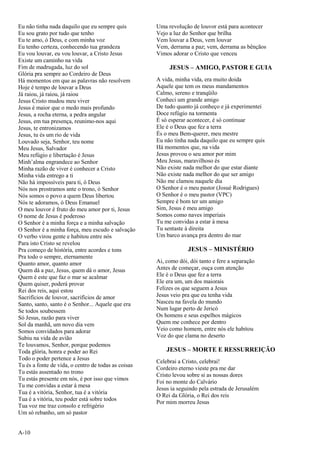 A-10
Eu não tinha nada daquilo que eu sempre quis
Eu sou grato por tudo que tenho
Eu te amo, ó Deus, e com minha voz
Eu tenho certeza, conhecendo tua grandeza
Eu vou louvar, eu vou louvar, a Cristo Jesus
Existe um caminho na vida
Fim de madrugada, luz do sol
Glória pra sempre ao Cordeiro de Deus
Há momentos em que as palavras não resolvem
Hoje é tempo de louvar a Deus
Já raiou, já raiou, já raiou
Jesus Cristo mudou meu viver
Jesus é maior que o medo mais profundo
Jesus, a rocha eterna, a pedra angular
Jesus, em tua presença, reunimo-nos aqui
Jesus, te entronizamos
Jesus, tu és um rio de vida
Louvado seja, Senhor, teu nome
Meu Jesus, Salvador
Meu refúgio e libertação é Jesus
Minh’alma engrandece ao Senhor
Minha razão de viver é conhecer a Cristo
Minha vida entrego a ti
Não há impossíveis para ti, ó Deus
Nós nos prostramos ante o trono, ó Senhor
Nós somos o povo a quem Deus libertou
Nós te adoramos, ó Deus Emanuel
O meu louvor é fruto do meu amor por ti, Jesus
O nome de Jesus é poderoso
O Senhor é a minha força e a minha salvação
O Senhor é a minha força, meu escudo e salvação
O verbo virou gente e habitou entre nós
Para isto Cristo se revelou
Pra começo de história, entre acordes e tons
Pra todo o sempre, eternamente
Quanto amor, quanto amor
Quem dá a paz, Jesus, quem dá o amor, Jesus
Quem é este que faz o mar se acalmar
Quem quiser, poderá provar
Rei dos reis, aqui estou
Sacrifícios de louvor, sacrifícios de amor
Santo, santo, santo é o Senhor... Aquele que era
Se todos soubessem
Só Jesus, razão para viver
Sol da manhã, um novo dia vem
Somos convidados para adorar
Subiu na vida de avião
Te louvamos, Senhor, porque podemos
Toda glória, honra e poder ao Rei
Todo o poder pertence a Jesus
Tu és a fonte de vida, o centro de todas as coisas
Tu estás assentado no trono
Tu estás presente em nós, é por isso que vimos
Tu me convidas a estar à mesa
Tua é a vitória, Senhor, tua é a vitória
Tua é a vitória, teu poder está sobre todos
Tua voz me traz consolo e refrigério
Um só rebanho, um só pastor
Uma revolução de louvor está para acontecer
Vejo a luz do Senhor que brilha
Vem louvar a Deus, vem louvar
Vem, derrama a paz; vem, derrama as bênçãos
Vimos adorar o Cristo que venceu
JESUS – AMIGO, PASTOR E GUIA
A vida, minha vida, era muito doida
Aquele que tem os meus mandamentos
Calmo, sereno e tranqüilo
Conheci um grande amigo
De tudo quanto já conheço e já experimentei
Doce refúgio na tormenta
É só esperar acontecer, é só continuar
Ele é o Deus que fez a terra
És o meu Bem-querer, meu mestre
Eu não tinha nada daquilo que eu sempre quis
Há momentos que, na vida
Jesus provou o seu amor por mim
Meu Jesus, maravilhoso és
Não existe nada melhor do que estar diante
Não existe nada melhor do que ser amigo
Não me clamou naquele dia
O Senhor é o meu pastor (Josué Rodrigues)
O Senhor é o meu pastor (VPC)
Sempre é bom ter um amigo
Sim, Jesus é meu amigo
Somos como naves imperiais
Tu me convidas a estar à mesa
Tu sentaste à direita
Um barco avança pra dentro do mar
JESUS – MINISTÉRIO
Ai, como dói, dói tanto e fere a separação
Antes de começar, ouça com atenção
Ele é o Deus que fez a terra
Ele era um, um dos maiorais
Felizes os que seguem a Jesus
Jesus veio pra que eu tenha vida
Nasceu na favela do mundo
Num lugar perto de Jericó
Os homens e seus espelhos mágicos
Quem me conhece por dentro
Veio como homem, entre nós ele habitou
Voz do que clama no deserto
JESUS – MORTE E RESSURREIÇÃO
Celebrai a Cristo, celebrai!
Cordeiro eterno vieste pra me dar
Cristo levou sobre si as nossas dores
Foi no monte do Calvário
Jesus ia seguindo pela estrada de Jerusalém
O Rei da Glória, o Rei dos reis
Por mim morreu Jesus
 