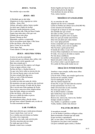 A-11
JESUS – NATAL
Nas estrelas vejo a sua mão
JESUS – REI
A liberdade que eu não tinha
Alegrem-se os céus, regozije-se a terra
Aleluia... Jesus é Rei
Aleluia, salvação e glória, honra e poder
Ao único que é digno de receber
Domínio e poder pertencem a Jesus
Ele é o pão da vida, Filho do Deus Criador
Ergam suas mãos para o Rei que vem
Grandes são as tuas obras
Hosana! Hosana ao Rei!
Majestade, a glória e a majestade
Nós te invocamos neste lugar, ó Rei Jesus
O Rei da Glória, o Rei dos reis
Salve, Cristo! tu és meu Rei
Terra, água, fogo
Vimos adorar o Cristo que venceu
JESUS – SEGUNDA VINDA
A terra vai um dia contemplar
Acontecerá que nos últimos dias, enfim, virá
Assim, como a noite aguarda o sol
Bate meu coração por ti
Como a roseira em flor espera o sol chegar
Como as águas cobrem o mar
Da Raiz de Davi, o Senhor há de vir
Eis que vem, breve sobre as nuvens do céu
Ele vem me buscar, para o céu me levará
Em meu coração bate algo novo
Então se verá o Filho do homem
Está chegando o dia
Eu tenho em mim um canto de vitória
Há momentos em que as palavras não resolvem
Lá está o meu tesouro, lá onde não há choro
Não é novela nem filme qualquer de ficção
Novos céus e uma nova terra, alegria eterna
Num dia lindo, almejo eu encontrar
O Rei da Glória, o Rei dos reis
Ouve-se o júbilo de todos os povos
Por mim morreu Jesus
Se perguntarem sobre o dia da vitória
Sei que Jesus voltará! Quando será, eu não sei
Tu estás assentado no trono
LAR / FAMÍLIA
Bem mais além do que a razão possa alcançar
Casar é muito bom, você vai ver
Eu e a minha casa serviremos ao Senhor
Eu tenho a leve impressão
Meu amor, sim, tudo, tudo será do jeito
Nós dois nascemos pra nos amar
Por onde quer que tu fores
Quando o amor toca o coração
Somos ligados por laços de amor
Todo mundo precisa de alguém
Vem desfrutar do amor de Deus
Vem, vamos mostrar
MISSÕES E EVANGELISMO
Ai, os conceitos de vida
Alguém um dia ouviu o chamado
Cantai ao Senhor um cântico novo (SALMO 96)
Como sairemos de Jerusalém
Coragem de se lançar no meio da voragem
Da multidão dos que creram
De todas as tribos, povos e raças
Declarando sua glória entre as nações
Deus nos quer pra mudar uma história
Deus tem um plano pra cada criatura
Eu e você, Igreja presente
Fomos comprados por teu sangue precioso
Frente a frente, cara a cara no espelho
Não fica bem a gente passar bem
O mundo dá voltas e à sua volta
O nosso Deus resplandeceu em nossos corações
Ó vinde, vós os povos de todas as nações
Por trás dessa cordilheira
Procurando o seu melhor caminho
Quem tem posto a mão no arado
Se eu fosse contar o que de alguém ouvi
Só o poder de Deus pode mudar teu ser
ORAÇÃO E INTERCESSÃO
Amolece o meu coração, molha meus olhos
Ao orarmos, Senhor
Cria em mim, ó Deus, um coração igual ao teu
Ensina-me teu caminho, Senhor
Fim de madrugada, luz do sol
Não me clamou naquele dia
Ó meu Pai, tu que vês bem além do exterior
O meu pensamento voa livre e vai
Onde estiverem dois ou três reunidos
Pai nosso que estás no céu
Pai, tá difícil manter o caminho
Que minha boca seja o teu falar
Quem vai se oferecer
Renova-me, renova-me, renova-me, Senhor
Sempre orando no espírito
Tua, Senhor, é a grandeza e o poder
Venho, Senhor, minha vida oferecer
PALAVRA DE DEUS
A tua palavra escondi
A voz do Senhor é perfeita e refrigera a alma
Bem-aventurado o homem que não anda
O que ouvimos e aprendemos
São, os seus olhos, a luz das janelas do corpo
Tua palavra é luz para o meu caminho
Um povo sonhador agora somos, ó Senhor
 