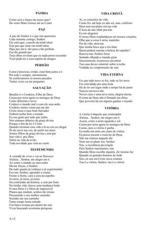 A-12
PÁTRIA
Como será o futuro do nosso país?
Do vasto Mato Grosso até ao Ceará
PAZ
A paz do Senhor é o que nós queremos
Cada instante contigo, Senhor
Ele está aqui, consolo da minh’alma
Esta paz que sinto em minh’alma
Haja paz em ti, tão pura e tão perfeita
Faz tão grande paz
Teus olhos revelam que eu nada posso esconder
Você pode ter a casa repleta de amigos
PERDÃO
Como é precioso, irmão, estar bem junto a ti
Pra todo o sempre, eternamente
Se confessarmos os nossos pecados
Tantas vezes eu me perguntei
SALVAÇÃO
Bendito é o Cordeiro, Filho de Deus
Caiam por terra agora os inimigos de Deus
Canto diferente e novo
Conheci o mundo mal e com ele seus ardis
Cordeiro eterno vieste pra me dar
Cristo Jesus é meu bom Salvador
Embora tenha feito o mundo
Eu sou grato por tudo que tenho
Nós estamos debaixo da graça divina
Porque o fim da lei é Cristo
Quando terminar esta vida e lá no céu eu chegar
Só de ouvir tua voz, de sentir teu amor
Somos filhos da graça divina e sem par
Sua vida é, pra Deus
Subiu na vida de avião
Toda novidade que vem no vento
TESTEMUNHO
A vontade de viver e ver-se florescer
Aleluia... Senhor, me alegro em ti
Ao sentir o mundo ao meu redor
Dá-me forças, ó Senhor
De tudo quanto já conheço e já experimentei
Faz-me, Senhor, aprender a contar
Frente a frente, cara a cara no espelho
Já raiou, já raiou, já raiou
Na contramão da história, a cem por hora
Na minha vida, houve uma mudança linda
O meu Deus é o Deus do impossível
Planos que mudam, sonhos tão irreais
Procurando o seu melhor caminho
Sozinho em seu caminho
Tanto tempo nesta estrada
Um barco avança pra dentro do mar
Viver buscando aventuras perigosas
VIDA CRISTÃ
Ai, os conceitos de vida
Como foi, até hoje eu não sei, mas, confesso
Deus tem um plano em tua vida
É hora de não olhar pra trás
Eu me alegrarei
O nosso Deus resplandeceu em nossos corações
Olhe que a coisa é séria, maninho
Pai da vida, atrai-me
Que minha boca seja o teu falar
Quem poderá ensinar a beleza do espinho?
Renova-me, Senhor Jesus
Sentado olhando o mundo girar
Sinceramente, eu preciso encontrar
Tua casa deves construir sobre a rocha
Vaidade no comprimento da saia
VIDA ETERNA
Eis que tudo novo se fez, tudo se fez novo
Fui convidado pra uma festa
Há de ter um lugar onde o tempo há de parar
Nasceu um novo dia
Novos céus e uma nova terra, alegria eterna
O reino de Deus não é firmado em obras
Que proveito há em alguém ganhar o mundo
VITÓRIA
A vitória é daquele que contemplar
Aleluia... Senhor, me alegro em ti
Assim, como a noite aguarda o sol
Caiam por terra agora os inimigos de Deus
Cantai, pois a vitória é ganha
Eu tenho em mim um canto de vitória
Eu posso escutar o exército de Deus
Não me clamou naquele dia
Nem um só plano teu, Senhor
Nós, a excelência da criação
Pelo Senhor marchamos, sim
Quando Deus escolhe alguém, ele mesmo faz
Quando os grandes homens de Judá
Sim, eu sou em Cristo nova criatura
Tua é a vitória, Senhor, tua é a vitória
 