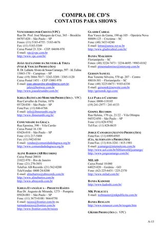 A-13
COMPRA DE CD’S
CONTATOS PARA SHOWS
VENCEDORES POR CRISTO (VPC)
Rua Dr. Prof. José Marques da Cruz, 365 – Brooklin
04707-020 – São Paulo – SP
Fones: (11) 5183-4755 / 5183-4676
Fax: (11) 5183-5349
Caixa Postal 21.324 – CEP: 04698-970
E-mail: vpc@vpc.com.br
http://www.vpc.com.br/
JOÃO ALEXANDRE DA SILVEIRA & TIRZA
(VOZ & VIOLÃO PRODUÇÕES)
R. Dr. Lafaiete Alvaro de Sousa Camargo, 597– Jd. Eulina
13063-170 – Campinas – SP
Fone: (19) 3884-7017 / 3243-3289 / 3385-1120
Caixa Postal 1451 – CEP 13001-970
E-mail: joao.alexandre.silve@terra.com.br;
jalex@bestway.com.br
http://www.joaoalexandre.com.br/
IGREJA BATISTA DO MORUMBI PRODUÇÕES (v. VPC)
Rua Carvalho de Freitas, 1076
05728-030 – São Paulo – SP
Fone/Fax: (11) 846-6766
E-mail: info@ibmorumbi.org.br
http://www.ibmorumbi.org.br/
COMUNIDADE DA GRAÇA
Rua Eponina, 390 – Vila Carrão
Caixa Postal 16.130
03426-010 – São Paulo – SP
Fone: (11) 217-5488
Fax: (11) 942-0184
E-mail: vendas@comunidadedagraca.org.br
http://www.comunidadedagraca.org.br
ALINE BARROS (AB RECORDS)
Caixa Postal 20010
21022-970 – Rio de Janeiro
Fone: (21) 270-3851
TeleFax AB Records: (21) 562-0200
TeleVendas: 0800 24.0200
E-mail: alinebarros@abrecords.com.br
http://www.alinebarros.com.br
http://www.abrecords.com.br
IGREJA EVANGÉLICA – PROJETO RAÍZES
Rua Dr. Augusto de Miranda, 1273 – Pompéia
05026-001 – São Paulo – SP
Fone: (11) 3675-0100 / 864-0750
E-mail: raizes@frontier.com.br ou
turmadoraizes@frontier.com.br
http://www.frontier.com.br/raizes
GLADIR CABRAL
Rua Vasco da Gama, 190 ap.105 – Operária Nova
88809-125 – Criciúma – SC
Fone: (48) 3433-8240
E-mail: letras@unesc.rct-sc.br
http://www.gladircabral.com.br/
BANDA MAKÁRIOS
Florianópolis – SC
Fones: (48) 3224-7473 / 3234-4695 / 9983-0182
E-mail: pimentadoreino@intercorp.com.br
GERSON SAMUEL
Rua Tenente Silveira, 570 ap. 207 – Centro
88010-301 – Florianópolis – SC
Fone: (48) 3225-0473 / 9103-6330
E-mail: gersonsk@newsite.com.br
http://gersonsk.itgo.com/
LUZ PARA O CAMINHO
Fones: 0800-119105
(19) 241-2977 / 241-4133
GOSPEL RECORDS
Rua Helena, 170 cjs. 21/22 – Vila Olímpia
04552-050 – São Paulo – SP
Fone: (11) 828-9702
Tel/Fax: (11) 828-0635
JORGE CAMARGO (ALENTO PRODUÇÕES)
Fone/Fax: (11) 6909-0505
(CIA. ALTERNATIVA PRODUÇÕES)
Fone/Fax: (11) 816-3241 / 815-1901
E-mail: jcamargo@internetcom.com.br
http://www.uol.com.br/bibliaworld/jcamargo/
http://www.jorgecamargo.com.br/
MILAD
Caixa Postal 10.080
64025-020 – Goiânia – GO
Fone: (62) 225-6431 / 225-2370
http://www.milad.com.br/
BANDA KADOSHI
http://www.kadoshi.com.br/
MK PUBLICITÁ
E-mail: webmaster@mkpublicita.com.br
BANDA RESGATE
http://www.renascer.com.br/resgate.htm
GKERR PRODUÇÕES (v. VPC)
 