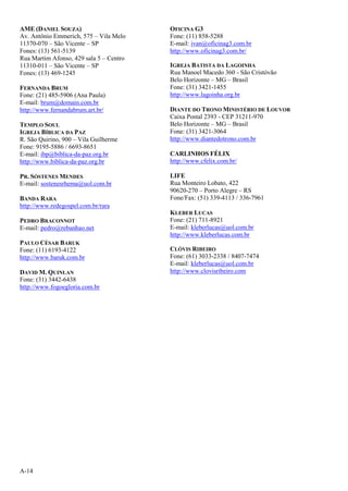 A-14
AME (DANIEL SOUZA)
Av. Antônio Emmerich, 575 – Vila Melo
11370-070 – São Vicente – SP
Fones: (13) 561-5139
Rua Martim Afonso, 429 sala 5 – Centro
11310-011 – São Vicente – SP
Fones: (13) 469-1245
FERNANDA BRUM
Fone: (21) 485-5906 (Ana Paula)
E-mail: brum@domain.com.br
http://www.fernandabrum.art.br/
TEMPLO SOUL
IGREJA BÍBLICA DA PAZ
R. São Quirino, 900 – Vila Guilherme
Fone: 9195-5886 / 6693-8651
E-mail: ibp@biblica-da-paz.org.br
http://www.biblica-da-paz.org.br
PR. SÓSTENES MENDES
E-mail: sostenesrhema@uol.com.br
BANDA RARA
http://www.redegospel.com.br/rara
PEDRO BRACONNOT
E-mail: pedro@rebanhao.net
PAULO CÉSAR BARUK
Fone: (11) 6193-4122
http://www.baruk.com.br
DAVID M. QUINLAN
Fone: (31) 3442-6438
http://www.fogoegloria.com.br
OFICINA G3
Fone: (11) 858-5288
E-mail: ivan@oficinag3.com.br
http://www.oficinag3.com.br/
IGREJA BATISTA DA LAGOINHA
Rua Manoel Macedo 360 - São Cristóvão
Belo Horizonte – MG – Brasil
Fone: (31) 3421-1455
http://www.lagoinha.org.br
DIANTE DO TRONO MINISTÉRIO DE LOUVOR
Caixa Postal 2393 - CEP 31211-970
Belo Horizonte – MG – Brasil
Fone: (31) 3421-3064
http://www.diantedotrono.com.br
CARLINHOS FÉLIX
http://www.cfelix.com.br/
LIFE
Rua Monteiro Lobato, 422
90620-270 – Porto Alegre – RS
Fone/Fax: (51) 339-4113 / 336-7961
KLEBER LUCAS
Fone: (21) 711-8921
E-mail: kleberlucas@uol.com.br
http://www.kleberlucas.com.br
CLÓVIS RIBEIRO
Fone: (61) 3033-2338 / 8407-7474
E-mail: kleberlucas@uol.com.br
http://www.clovisribeiro.com
 
