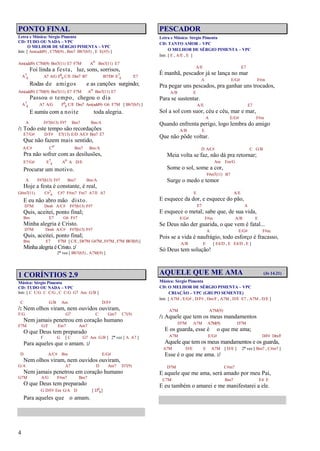 4
PONTO FINAL
Letra e Música: Sérgio Pimenta
CD: TUDO OU NADA – VPC
O MELHOR DE SÉRGIO PIMENTA – VPC
Intr. [ Am(add9) , C7M(9) , Bm7 Bb7(b5) , E E(#5) ]
Am(add9) C7M(9) Bm7(11) E7 F7M Ao Bm7(11) E7
Foi linda a festa, luz, sons, sorrisos,
A7
4 A7 A/G F6
9 C/E Dm7 B7 B7/D# E7
4 E7
Rodas de amigos e as canções surgindo;
Am(add9) C7M(9) Bm7(11) E7 F7M Ao Bm7(11) E7
Passou o tempo, chegou o dia
A7
4 A7 A/G F6
9 C/E Dm7 Am(add9) G6 F7M [ Bb7(b5) ]
E sumiu com a noite toda alegria.
A F#7(b13) F#7 Bm7 Bm/A
/: Todo este tempo são recordações
E7/G# D/F# E7(13) E/D A/C# Bm7 E7
Que não fazem mais sentido,
A/C# Co Bm7 Bm/A
Pra não sofrer com as desilusões,
E7/G# E7
4 Ao A D/E
Procurar um motivo.
A F#7(b13) F#7 Bm7 Bm/A
Hoje a festa é constante, é real,
G#m7(11) C#7
4 C#7 F#m7 Fm7 A7/E A7
E eu não abro mão disto.
D7M Dm6 A/C# F#7(b13) F#7
Quis, aceitei, ponto final;
Bm E7 G6 F#7
Minha alegria é Cristo.
D7M Dm6 A/C# F#7(b13) F#7
Quis, aceitei, ponto final;
Bm E7 F7M [ C/E , D#7M G#7M, F#7M , F7M Bb7(b5)]
Minha alegria é Cristo.:/
2ª vez [ Bb7(b5) , A7M(9) ]
1 CORÍNTIOS 2.9
Música: Sérgio Pimenta
CD: TUDO OU NADA – VPC
Intr. [ C C/G C C/G , C C/G G7 Am G/B ]
C G/B Am D/F#
/: Nem olhos viram, nem ouvidos ouviram,
F/G G7 C Gm7 C7(9)
Nem jamais penetrou em coração humano
F7M G/F Em7 Am7
O que Deus tem preparado
F G [ C G7 Am G/B ] 2ª vez [ A A7 ]
Para aqueles que o amam. :/
D A/C# Bm E/G#
Nem olhos viram, nem ouvidos ouviram,
G/A A7 D Am7 D7(9)
Nem jamais penetrou em coração humano
G7M A/G F#m7 Bm7
O que Deus tem preparado
G D/F# Em G/A D [ D6
9]
Para aqueles que o amam.
PESCADOR
Letra e Música: Sérgio Pimenta
CD: TANTO AMOR – VPC
O MELHOR DE SÉRGIO PIMENTA – VPC
Intr. [ E , A/E , E ]
A/E E7
É manhã, pescador já se lança no mar
A E/G# F#m
Pra pegar uns pescados, pra ganhar uns trocados,
A/B E
Para se sustentar.
A/E E7
Sol a sol com suor, céu e céu, mar e mar,
A E/G# F#m
Quando enfrenta perigo, logo lembra do amigo
A/B E
Que não pôde voltar.
D A/C# C G/B
Meia volta se faz, não dá pra retornar;
Am Em/G
Some o sol, some a cor,
F#m7(11) B7
Surge o medo e temor
E A/E
E esquece da dor, e esquece do pão,
E7 A
E esquece o metal; sabe que, de sua vida,
E/G# F#m A/B E
Se Deus não der guarida, o que vem é fatal...
A E/G# F#m
Pois se a vida é naufrágio, todo esforço é fracasso,
A/B E [ E4/D , E E4/D , E ]
Só Deus tem solução!
AQUELE QUE ME AMA (Jo 14.21)
Música: Sérgio Pimenta
CD: O MELHOR DE SÉRGIO PIMENTA – VPC
CRIAÇÃO – VPC (GRUPO SEMENTE)
Intr. [ A7M , E/G# , D/F# , Dm/F , A7M , D/E E7 , A7M , D/E ]
A7M A7M(9)
/: Aquele que tem os meus mandamentos
D7M A7M A7M(9) D7M
E os guarda, esse é o que me ama;
A7M E/G# D/F# Dm/F
Aquele que tem os meus mandamentos e os guarda,
A7M D/E E A7M [ D/E ] 2ª vez [ Bm7 , C#m7 ]
Esse é o que me ama. :/
D7M C#m7
E aquele que me ama, será amado por meu Pai,
C7M Bm7 E4 E
E eu também o amarei e me manifestarei a ele.
 