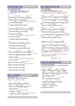 5
VOCÊ PODE TER
Letra e Música: Sérgio Pimenta
CD: TANTO AMOR – VPC
O MELHOR DE SÉRGIO PIMENTA – VPC
VOZ E VIOLÃO – JOÃO ALEXANDRE
Intr. [ D G D ] (4x)
D D/F# G7M C(add9) A7
4
/: Você pode ter a casa repleta de amigos,
D D/F# E7/G# E7 D7/F#
Paredes e pisos cobertos de bens,
G D/F# E7 D7/F# D#7/G E7/G# D#7/G D7/F# E7
Terumcarrodoúltimotipo
G C D
E andar conforme der na cabeça...
D D/F# G7M C(add9) A7
4
Ou pode até ser um cara que vive apertado,
D D/F# E7/G# E7 D7/F#
Até mesmo dentro de um lotação,
G D/F#
Curtindo, assim mesmo,
E7 D7/F# D#7/G E7/G# D#7/G D7/F# E7
Um fim de semana,
G C D
Ao andar conforme der na cabeça...
A/C# C
Mas sempre será como folha no vento,
F G A A4
Esperando o momento de cair.
A G6
9
Você pode ter tudo aquilo que sonhar...
D D/F# G7M C(add9) A7
4
Mas nunca terá a paz que existe lá dentro
D D/F# E7/G# E7 D7/F#
Que não se encontra pra poder comprar;
G D/F#
Porque essa paz
E7 D7/F# D#7/G E7/G# D#7/G D7/F# E7
Só tem a pessoa
G D G D G D
1º Que se encontra com Cristo. :/
G C D C D Em7 D/F#
2º Que se encontra com Cristo,
G D
Que se encontra com Cristo,
G D
Que se encontra com Cristo.
MEU AUXÍLIO (Sl 42.5,11)
Música: Sérgio Pimenta
CD: CRIAÇÃO – VPC (GRUPO SEMENTE)
Intr. [ Am , Am/G , F7M , E7
4 E7 ] (2x)
Am Am/G F7M Em
/: Por que estás abatida, ó minh’alma?
Dm Dm/C Bm7(b5) E7
Por que te perturbas dentro em mim? :/
A B7
4 A/C# D7M(9)
Espera em Deus,
A B7
4 A/C# D7M(9)
Pois ainda o louvarei,
D7M A/C# Bm7 E7 [ A/C# ] 2ª vez [ Intr. ]
/: A ele, meu auxílio e Deus meu. :/
QUANDO SE ESTÁ SÓ
Letra: Sérgio Pimenta
Música: Nelson Bomilcar
CD: A MÚSICA DE SÉRGIO PIMENTA – VPC
Intr. [ Dm(add9) A7 , Dm7 G7(13) G7 , Bb7M C , Dm Am7 ,
Dm(add9) A7 , Dm7 G7(13) G7 , Bb7M C , D4 D ]
Dm(add9) A7 Dm7 G7(13) G7
Quando se está só, o silêncio é mais profundo,
Bb7M Am7 Bb7M Dm(add9)
As noites são mais longas, o frio mais intenso;
A7 Dm7 G7(13) G7
E até a própria sombra parece estar mais junta,
Bb7M Am7 Dm(add9) Am7
Como se soubesse quando se está só.
Dm(add9) A7 Dm7 G7(13) G7
Quando se está só, um grito é desespero,
Bb7M Am7 Bb7M Dm(add9)
Sussurro é loucura, o estalo mete medo;
A7 Dm7 G7(13) G7
E a mão forte aparece e está sempre nos sonhos,
Bb7M C Dm(add9)
Eternos pesadelos quando se está só.
F G F G
/: Quando se está só, se está porque deseja,
F G A7
4 A7
Pois ele com certeza não foge de ninguém;
Dm(add9) A7 Dm7 G7(13) G7
Deus está sempre perto, amigo, abraço aberto,
Bb7M Am7 Bb7M Am7 Gm Am7 1ª vez [ Intr. ]
Convida a ir com ele pra não mais estar só. :/
2ª vez [ Dm(add9) A7 , Dm7 G7(13) G7(b13) G7 ]
Bb7M Am7 Gm Am7 Dm(add9) A7 , Dm7 G7(13) G7
Pra não mais estar só.
Final [ Bb7M Am7 , D ]
NEM UM MOMENTO SÓ
Letra e Música: Sérgio Pimenta
CD: PLANTANDO A SEMENTE – VPC (GRUPO SEMENTE)
Intr. [ A7M(9) , G7M/A (2x) ]
A(add9) D(add9)/A A(add9) D(add9)/A
/: Nem um momento só deixou-me o seu olhar;
A(add9) D(add9)/A A(add9) D(add9)/A
Nem quando eu dava dó, negou-me o seu amar.
D7M E/D C#m7 Em/G F#7
Nem quando me omiti,
Bm7 E7 A G/B A/C#
Como se pudesse me esconder,
D7M D#o A/E F
Nem mesmo quando não vi solução,
A(add9) E7 [ Intr. ]
1ª Negou-me seu perdão. :/
A(add9) E7 [ Intr. ] A(add9)
2ª Negou-me sua mão.
 
