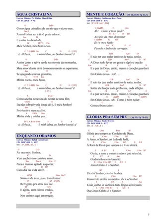 7
ÁGUA CRISTALINA
Letra e Música: Pr. Walter Lima Filho
CD: VIAJAR – VPC
G D/F#
Como água cristalina de um rio que vai pro mar,
Dm/F C
A minh’alma vai a ti só pra te adorar,
Am D
E cantar tua bondade,
G D/F# Em
Meu Senhor, meu bom Jesus.
C D G D/F# Em C D G [C/D]
/: Aleluia, ó minh’alma, ao Senhor louvai! :/
G D/F#
Assim como a relva verde na encosta da montanha,
Dm/F C
Meu amor diante de ti do mesmo modo se esparrama;
Am D
Se apegando em tua grandeza,
G D/F# Em
Minha rocha, meu Jesus.
C D G D/F# Em C D G [C/D]
/: Aleluia, ó minh’alma, ao Senhor louvai! :/
[ E7 ]
A E/G#
Como abelha necessita do néctar de uma flor,
Em/G D
Eu não sobreviveria longe de ti, ó meu Senhor!
Bm E
Pois tu és o meu auxílio,
A E/G# F#m
Minha vida e minha paz.
D E A E/G# F#m D E A
/: Aleluia, ó minh’alma, ao Senhor louvai! :/
ENQUANTO ORAMOS
Letra e Música: Ralph Carmichael
CD: LOUVOR I – VPC
Intr. [ D , G/D , A7 , D ]
D G/D
Ao orarmos, Senhor,
A7 D
Vem encher-nos com teu amor,
Bm Bm/A Em E
Para o mundo agitado esquecer,
A7 D D7
Cada dia tua vida viver.
G7M F#m Bm7
Nossa vida vem, pois, transformar:
E7 A7 A7(#5)
Refrigério pra alma nos dar.
D G/D
E agora, com outros irmãos,
A7 D
Nos unimos aqui em oração.
MENTE E CORAÇÃO (Mt 11.28-30; Fp 4.6,7)
Letra e Música: Guilherme Kerr Neto
CD: LOUVOR I – VPC
Intr. [ C G/B Am7 , D4 ]
G C(add9) G Gm
Ah! Como é bom poder,
A4 A7 D D7
Aos pés da cruz, depositar
G C(add9) G Gm
Este meu fardo
A4 A7 D D7
Pesado e árduo de carregar.
C G/B Am7 D4
E não ter que andar ansioso de nada, senão,
C G/B Am7 D B7
A Deus tudo levar em grata e súplice oração.
Em B C A7 D
E a paz de Deus, então, mente e coração guardará
G
Em Cristo Jesus. Ah! . . .
C G/B Am7 D4
E não ter que andar ansioso de nada, senão,
C G/B Am7 D B7
Sobre ele lançar cada problema, cada aflição.
Em B C A7 D
E a paz de Deus, então, mente e coração guardará
G C(add9) G C(add9)
Em Cristo Jesus. Ah! Como é bom poder,
G
Como é bom saber!
GLÓRIA PRA SEMPRE (Ap 5.5; Fp 2.9-11)
Letra e Música: André Torres
CD: LOUVOR I – VPC
Intr. [ E , A/E , E ]
E C#m F#m B7
Glória pra sempre ao Cordeiro de Deus,
E C#m F#m B7
A Jesus, o Senhor, ao Leão de Judá,
E C#m F#m B7 E A/E
À Raiz de Davi que venceu e o livro abrirá.
E A B7 E C#m F#m B7
O céu, a terra e o mar e tudo o que neles há,
E E7 A Am
O adorarão e confessarão:
E C#m F#m B7 E A/E E
Jesus Cristo é o Senhor.
B7 E
Ele é o Senhor, ele é o Senhor.
E C#m F#m B7
Ressurreto dentre os mortos, ele é o Senhor.
E E7 A Am
Todo joelho se dobrará, toda língua confessará
E C#m F#m B7 E A/E E
Que Jesus Cristo é o Senhor.
 