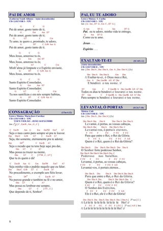 8
PAI DE AMOR
(Lutheran Youth Alliance - Autor desconhecido)
CD: LOUVOR I – VPC
G C G
Pai de amor, gosto tanto de ti,
G Em Am D7
Pai de amor, gosto tanto de ti;
G G7 C Cm
Te amo, te quero e, prostrado, te adoro,
G D7 C G/B Am G
Pai de amor, gosto tanto de ti.
G C G
Meu Jesus, amoroso tu és,
G Em Am D7
Meu Jesus, amoroso tu és;
G G7 C Cm
Minh’alma já limpaste e o Espírito enviaste,
G D7 C G/B Am G
Meu Jesus, amoroso tu és.
G C G
Santo Espírito Consolador,
G Em Am D7
Santo Espírito Consolador;
G G7 C Cm
Tu nos santificas e em nós sempre habitas,
G D7 C G/B Am G
Santo Espírito Consolador.
CONSAGRAÇÃO (1Tm 4.12)
Letra e Música: Marta Kerr Carriker
CD: LOUVOR I – VPC
VOZ E VIOLÃO – JOÃO ALEXANDRE
Intr. (9
8) [ C , Em/B , Am , G , C ]
C Em/B Am G Em Em7M Em7 A7
Seja o meu canto para sempre só pra te louvar.
Dm Dm/C G/B G7 C Em/B A7
Seja, tão somente, eternamente pra te adorar;
Dm D#o C Em/B A7
Seja o recado que tu tens hoje aqui pra dar,
Dm G7 C A7
Mas possa eu trazer na mente,
Dm G7 C [ F7M , C , G7 ]
Que tu és quem o dá!
C Em/B Am G Em Em7M Em7 A7
Seja minha vida o padrão naquilo que eu falar;
Dm Dm/C G/B G7 C Em/B A7
No procedimento, o exemplo aos fiéis levar;
Dm D#o C Em/B A7
Na pureza grande e também na fé e no amor,
Dm G7 C A7
Mas possa eu lembrar-me sempre,
Dm G7 C [ F/C , C ]
Que dependo de ti, Senhor!
PAI, EU TE ADORO
Letra e Música: T. Coelho
CD: LOUVOR I – VPC
Intr. [ G Am , D7 G , Em C , D7 G ]
G Am D7 G Am D7 G
Pai, eu te adoro, minha vida te entrego,
G Am D7 G
Como eu te amo.
Jesus . . .
Espírito . . .
EXALTAR-TE-EI (Sl 145.1-2)
(Autor desconhecido)
CD: LOUVOR II – VPC
Intr. [ Dm Dm/A , Dm Dm/A , Gm A , Dm Dm/A ] (2x)
Dm Dm/A Dm Dm/A Gm Dm
/: Exaltar-te-ei, ó Deus meu e Rei,
Gm A Dm Gm/Bb A/E A7 Dm
E bendirei o teu nome. :/
D7 Gm C F Gm/Bb A Dm Gm/Bb A/E A7 Dm
Todos os dias te bendirei e louvarei o teu nome.
D7 Gm C F Gm/Bb A Dm Gm/Bb A/E A7 Dm
Para sempre te bendirei e louvarei o teu nome.
LEVANTAI, Ó PORTAS (Sl 24.7-10)
Música: Calé
CD: LOUVOR II – VPC
Intr. [ Dm Dm/A , Dm Dm/A ] (2x)
Dm Dm/A Dm Dm/A Dm Dm/A Dm Dm/A
Levantai, ó portas, as vossas cabeças,
Dm Dm/A Dm Dm/A Dm Dm/A Dm C
Levantai-vos, ó portais eternos,
F F/C F F/C F F/C F F/C
Para que entre o Rei, o Rei da Glória.
F F/C F F/C F F/C F A/E
Quem é o Rei, quem é o Rei da Glória?
Dm Dm/A Dm Dm/A Dm Dm/A Dm Dm/A
O Senhor forte poderoso Senhor,
Dm Dm/A Dm Dm/A Dm Dm/A Dm C
Poderoso nas batalhas.
F F/C F F/C F F/C F F/C
Levantai, ó portas, as vossas cabeças,
F F/C F F/C F F/C F A/E
Levantai-vos, ó portais eternos...
Dm Dm/A Dm Dm/A Dm Dm/A Dm Dm/A
Para que entre o Rei, o Rei da Glória.
Dm Dm/A Dm Dm/A Dm Dm/A Dm C
Quem é o Rei, quem é o Rei da Glória?
F F/C F F/C F F/C F F/C
O Senhor dos Exércitos,
F F/C F F/C F F/C F A/E
Ele é o Rei, ele é o Rei da Glória!
Dm Dm/A Dm Dm/A Dm Dm/A Dm [ Dm/A ] 2ª vez [ C ]
/: Lá lá lá lá lá lá lá lá lá lá lá Hei! :/
F F/C F F/C F F/C F [ F/C ] 2ª vez [ A/E ] Intr.
/: Lá lá lá lá lá lá lá lá lá lá lá Hei! :/
 