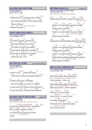 9
SALMOS DE LOUVOR
(Autor desconhecido)
CD: LOUVOR II – VPC
Intr. [ C F/C C , F ] (2x)
C C7M C7 F Fm7
/: Salmos de louvor, cantemos para o Senhor,
Em7 Am7 Dm7
Pois cada dia que passa, ele nos dá mais amor,
G7
Salmos, Salmos :/
C F/C G/C [ F/C ] 2ª vez [ Bb/C ]
/: Salmos de louvor. :/
LOUVADO SEJA DEUS
Letra e Música: Rene Melazo
CD: LOUVOR II – VPC
C7(9) F G7 Em7
/: Louvado seja Deus, o Rei dos reis,
Am7 Dm7 G7 C Bb/C
Pra sempre cantarei do teu amor,
C7(9) F G7 Em7
Teus filhos vão falar do teu poder,
Am7 Dm7 G7 C Bb/C
1º Todos hão de te adorar e te bendizer. :/
Am7 Dm7 G7 C F/C G/C F/C
2º Todos hão de te adorar e te bendizer.
C F/C G/C F/C [ Intr. ]
Salmos de louvor. (3x)
ENTÃO SE VERÁ (Lc 21.27; Mt 24.27,30)
(Autor desconhecido)
CD: LOUVOR II – VPC
Intr. [ G ]
G C/G G Am D7
/: Então se verá o Filho do homem
Am D7 G C/G G
Vindo sobre as nuvens com poder e glória. :/
G7 C Cm
/: Porque assim como o relâmpago
Bm Em
Que sai do oriente e se mostra no ocidente
Am D7 G
1º Assim há de ser a vinda do Filho do homem. :/
Am D7 Eb7M F G
2º Assim há de ser a vinda do Filho do homem.
AO QUE ESTÁ SENTADO (Ap 5.13b)
Música: Jorge Himitian
CD: LOUVOR II – VPC
Intr. [ C G/B , Am Am/G , Dm7 G7(13) G7 , F/C C ]
C G/B Am Am/G Dm Dm7M Dm7 Dm6
Ao que está sentado no trono e ao Cordeiro,
Dm7 G7 C(add9) E4 E Am Am/G
Seja o louvor e a honra e a glória
F Dm7 G7
E o domínio pelos séculos dos séculos,
C F C 1ª vez [ G7(#5) ]
Amém.
RENDEI GRAÇAS (Sl 136.1,2)
Música: José Washington Gomes de Campos
CD: LOUVOR II – VPC
Intr. [ C7M , F7M , C7M , F7M , C7M , G7
4(b9) ]
C7M F7M C7M [ F7M ]
Rendei graças ao Senhor, porque ele é bom. (2x)
2ª vez [ Gm7 C7(9) ]
F7M G/F Em7 Am7 A7
Porque a sua misericórdia dura para sempre,
Dm7 G7 Gm7 C7(9)
Rendei graças ao Senhor;
F7M G/F Em7 Am7 A7
Porque a sua misericórdia dura para sempre,
Dm7 G7 C7M [ F7M , C7M , G7
4(b9) ]
Rendei graças ao Senhor.
C7M F7M C7M [ F7M ]
Rendei graças ao Deus dos deuses, porque ele é bom.(2x)
2ª vez [ Gm7 C7(9) ]
F7M G/F Em7 Am7 A7
Porque a sua misericórdia dura para sempre,
Dm7 G7 Gm7 C7(9)
Rendei graças ao Senhor;
F7M G/F Em7 Am7 A7
Porque a sua misericórdia dura para sempre,
Dm7 G7 Em7 A7(b9)
Rendei graças ao Senhor, rendei graças ao Senhor,
Dm7 G7 [ Ab7M , Bb , C7M ]
Rendei graças ao Senhor.
DEUS ESTÁ PRESENTE
Letra e Música: Edilson Botelho Nogueira
CD: LOUVOR II – VPC
D E/D G/D A#o Bm
Deus está presente, Deus está presente,
Bm/A G7M D/F# Bm Bm/A G#m7(b5) A7
4 A7
Entre pecadores como nós.
D E/D G/D A#o Bm
Deus está presente, Deus está presente,
Bm/A G7M F#m7 Bm7 Bb7(b5) D/A A7 D D4
Deus está presente, pronto a perdoar.
D A Bm7 A7 D A7 D
Deus irá ouvir nossa oração,
C#7/G# F#m Fo F#m A7
Nosso fardo vai sobre si levar.
D F#7(#5) G G#o
Pois Deus está presente,
D Em/D D7M Em/D
Pronto pra salvar, pronto pra ajudar;
G#m7(b5) Go A#o D6
Deus está presente.
 