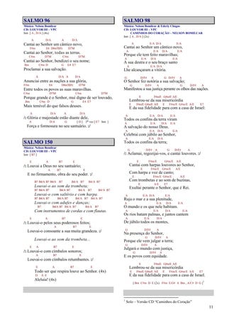 11
SALMO 96
Música: Nelson Bomilcar
CD: LOUVOR III – VPC
Intr. [ A , D/A ] (4x)
A D/A A D/A
Cantai ao Senhor um cântico novo,
F#m E6 D#m7(b5) D7M
Cantai ao Senhor, todas as terras.
C#m D7M C#m D7M
Cantai ao Senhor, bendizei o seu nome;
Bm C#m D G E4 E7
Proclamai a sua salvação.
A D/A A D/A
Anunciai entre as nações a sua glória,
F#m E6 D#m7(b5) D7M
Entre todos os povos as suas maravilhas.
C#m D7M C#m D7M
Porque grande é o Senhor, mui digno de ser louvado,
Bm C#m D G E4 E7
Mais temível do que falsos deuses.
A D/A A D/A
/: Glória e majestade estão diante dele,
A D/A G [ D ] 2ª vez [ E7 Intr. ]
Força e formosura no seu santuário. :/
SALMO 150
Música: Nelson Bomilcar
CD: LOUVOR III – VPC
Intr. [ B7 ]
E A B7 E
/: Louvai a Deus no seu santuário;
A B7 E
E no firmamento, obra do seu poder. :/
B7 B4/A B7 B4/A B7 B4/A B7 B4/A B7
Louvai-o ao som da trombeta;
B7 B4/A B7 B4/A B7 B4/A B7 B4/A B7
Louvai-o com saltério e com harpa.
B7 B4/A B7 B4/A B7 B4/A B7 B4/A B7
Louvai-o com adufes e danças;
B7 B4/A B7 B4/A B7 B4/A B7
Com instrumentos de cordas e com flautas.
E A B7 E
/: Louvai-o pelos seus poderosos feitos;
A B7 E
Louvai-o consoante a sua muita grandeza. :/
Louvai-o ao som da trombeta...
E A B7 E
/: Louvai-o com címbalos sonoros;
A B7 E
Louvai-o com címbalos retumbantes. :/
E A B7 E
Todo ser que respira louve ao Senhor. (4x)
D A E
Aleluia! (4x)
SALMO 98
Música: Nelson Bomilcar & Ederly Chagas
CD: LOUVOR III – VPC
CAMINHOS DO CORAÇÃO – NELSON BOMILCAR
Intr. [ A , D/A ] (2x)
A E/A D/A E/A
Cantai ao Senhor um cântico novo,
A E/A D/A E/A
Porque ele tem feito maravilhas;
A E/A D/A E/A
A sua destra e o seu braço santo
A E/A D/A
Lhe alcançaram a vitória.
G D/F# A G D/F# A
O Senhor fez notória a sua salvação;
G D/F# A G D/F# A
Manifestou a sua justiça perante os olhos das nações.
E F#m/E G#m/E A/E
Lembrou-se da sua misericórdia
E F#m/E G#m/E A/E E F#m/E G#m/E A/E E7
E da sua fidelidade para com a casa de Israel:
A E/A D/A E/A
Todos os confins da terra viram
A E/A D/A E/A
A salvação do nosso Deus.
A E/A D/A E/A
Celebrai com júbilo ao Senhor,
A E/A D/A
Todos os confins da terra;
G D/F# A G D/F# A
/: Aclamai, regozijai-vos, e cantai louvores. :/
E F#m/E G#m/E A/E
Cantai com harpas louvores ao Senhor,
E F#m/E G#m/E A/E
Com harpa e voz de canto;
E F#m/E G#m/E A/E
Com trombetas e ao som de buzinas,
E A/E E7
Exultai perante o Senhor, que é Rei.
A E/A D/A E/A
Ruja o mar e a sua plenitude,
A E/A D/A E/A
O mundo e os que nele habitam.
A E/A D/A E/A
Os rios batam palmas, e juntos cantem
A E/A D/A
De júbilo todos os montes,
G D/F# A
Na presença do Senhor,
G D/F# A
Porque ele vem julgar a terra;
G D/F# A
Julgará o mundo com justiça,
G D/F# A
E os povos com equidade.
E F#m/E G#m/E A/E
Lembrou-se da sua misericórdia
E F#m/E G#m/E A/E E F#m/E G#m/E A/E E7
E da sua fidelidade para com a casa de Israel.
[ Bm C#m D E (2x) F#m E/G# A Bm , A/C# D G ]
1
1
Solo – Versão CD “Caminhos do Coração”
 