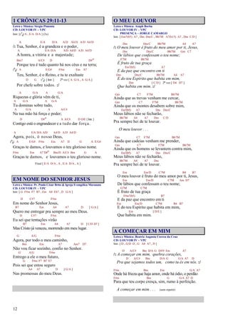 12
1 CRÔNICAS 29:11-13
Letra e Música: Sérgio Pimenta
CD: LOUVOR IV – VPC
Intr. [(3
4) A , E/A D/A ] (2x)
A E/A D/A A/D A4/D A/D A4/D
/: Tua, Senhor, é a grandeza e o poder,
A E/A D/A A/D A4/D A/D A4/D
A honra, a vitória e a majestade;
Bm7 A/C# D D#o
Porque teu é tudo quanto há nos céus e na terra;
(6
8) A E/G# F#m Em A7
Teu, Senhor, é o Reino, e tu te exaltaste
D G (3
4) [ Intr. ] 2ª vez [ A G/A , A G/A ]
Por chefe sobre todos. :/
A G/A A G/A
Riquezas e glória vêm de ti,
A G/A A G/A
Tu dominas sobre tudo,
A G/A A A/C#
Na tua mão há força e poder;
D D#o A A/C# D D/E [Intr.]
Contigo está o engrandecer e a tudo dar força.
A E/A D/A A/D A4/D A/D A4/D
Agora, pois, ó nosso Deus,
(6
8) A E/G# F#m Em A7 D G A E/G#
Graças te damos, e louvamos o teu glorioso nome.
F#m Em A7 D#o Bm/D A/C# Bm G A
Graças te damos, e louvamos o teu glorioso nome.
Final [ E/A D/A , A , E/A D/A , A ]
EM NOME DO SENHOR JESUS
Letra e Música: Pr. Paulo César Brito & Igreja Evangélica Maranata
CD: LOUVOR IV – VPC
Intr. [ G F#m F7 B7 , Em A4 Eb7 , D G/A ]
D C#7 F#m
Em nome do Senhor Jesus,
B7 Em A4 A7 D [ G/A ]
Quero me entregar pra sempre ao meu Deus.
D C#7 F#m
Eu sei que tentações virão
B7 Em A4 A7 D [ C/D D7 ]
Mas Cristo já venceu, morrendo em meu lugar.
G A/G F#m
Agora, por todo o meu caminho,
Bm Em A7 Am7 D7
Não vou ficar sozinho, confio no Senhor.
G A/G F#m
Entrego a ele o meu futuro,
G F#m F7 B7 E7
Pois sei que estou seguro
A4 A7 D [ G/A ]
Nas promessas do meu Deus.
O MEU LOUVOR
Letra e Música: Asaph Borba
CD: LOUVOR IV – VPC
PRESENÇA – JORGE CAMARGO
Intr. [ Em7(b5) A7 , Dm Dm/C , Bb7M A7(b13) A7 , Dm C/D ]
Dm Dm/C Bb7M A4 A7
/: O meu louvor é fruto do meu amor por ti, Jesus,
Dm Dm/C Bb7M Gm C7
De lábios que confessam o teu nome;
F7M Bb7M
É fruto de tua graça
Em7(b5) A7
E da paz que encontro em ti
Dm Dm/C Bb7M A4 A7
E do teu Espírito que habita em mim,
Dm [ C/D ] 2ª vez [ D4 D7 ]
Que habita em mim. :/
Gm C7 F7M Bb7M
Ainda que as trevas venham me cercar,
Gm C7 F7M Bb7M
Ainda que os montes desabem sobre mim,
Em7(b5) A7 Dm Dm/C
Meus lábios não se fecharão,
Bb7M A4 A7 Dm C/D
Pra sempre hei de te louvar.
O meu louvor . . .
Gm C7 F7M Bb7M
Ainda que cadeias venham me prender,
Gm C7 F7M Bb7M
Ainda que os homens se levantem contra mim,
Em7(b5) A7 Dm Dm/C
Meus lábios não se fecharão,
Bb7M A4 A7 Dm
Pra sempre hei de te louvar.
Em Em/D C7M B4 B7
O meu louvor é fruto do meu amor por ti, Jesus,
Em Em/D C7M Am D7
De lábios que confessam o teu nome;
G7M C7M
É fruto de tua graça
F#m7(b5) B7
E da paz que encontro em ti
Em Em/D C7M B4 B7
E do teu Espírito que habita em mim,
Em [ D/E ]
Que habita em mim.
A COMEÇAR EM MIM
Letra e Música: Beatriz Augusta Correa da Cruz
CD: LOUVOR IV – VPC
Intr. [ D , G/D D , G A4 A7 , D ]
D A/C# Bm D/A G D/F# Em A7
/: A começar em mim, quebra corações,
D A/C# Bm D/A G G/A A7 D
Pra que sejamos todos um, como tu és em nós. :/
F#m Bm Em G/A A7
Onde há frieza que haja amor, onde há ódio, o perdão
F#m Bm G G/A A7 D
Para que teu corpo cresça, sim, rumo à perfeição.
A começar em mim . . . (sem repetir)
 
