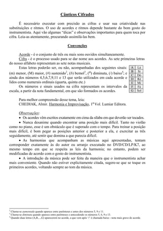 Cânticos Cifrados
É necessário executar com precisão as cifras e usar sua criatividade nas
substituições e ritmos. O uso de acordes e ritmos depende bastante do bom gosto do
instrumentista. Aqui vão algumas “dicas” e observações importantes para quem toca por
cifra. Leia-as atentamente, procurando assimilá-las bem.
Convenções
Acorde - é o conjunto de três ou mais sons ouvidos simultaneamente.
Cifra - é o processo usado para se dar nome aos acordes. As sete primeiras letras
do nosso alfabeto representam as sete notas musicais.
Estas letras poderão ser, ou não, acompanhadas dos seguintes sinais:
(m) menor, (M) maior, (#) sustenido2
, (b) bemol3
, (o) diminuta, (/) baixo4
; e
ainda dos números 4,5,6,7,9,11 e 13 que serão utilizados em cada acorde e
lidos como numerais ordinais (quarta, quinta etc.)
Os números e sinais usados na cifra representam os intervalos da
escala, a partir da nota fundamental, em que são formados os acordes.
Para melhor compreensão desse tema, leia:
CHEDIAK, Almir. Harmonia e Improvisação, 1º Vol. Lumiar Editora.
Observações:
Os acordes vêm escritos exatamente em cima da sílaba em que deverão ser tocados.
Nunca desanime quando encontrar uma posição mais difícil. Tanto no violão
como no piano, esse é um obstáculo que é superado com o tempo. Para treinar a posição
mais difícil, é bom pegar as posições anterior e posterior a ela, e exercitar as três
seguidamente, até sentir que domina a que parecia difícil.
As harmonias que acompanham as músicas aqui apresentadas, tentam
corresponder exatamente às do autor ou arranjo executado no DVD/CD/LP/K7, ao
mesmo tempo em que se respeita as leis da harmonia; no entanto, podem ser
modificadas de acordo com o gosto do instrumentista.
A introdução da música pode ser feita da maneira que o instrumentista achar
mais conveniente. Quando não estiver explicitamente citada, sugere-se que se toque os
primeiros acordes, voltando sempre ao tom da música.
2
Chama-se aumentada quando aparece entre parênteses e antes dos números 5, 9 e 11.
3
Chama-se diminuta quando aparece entre parênteses e antecedendo os números 5, 6, 9 e 13.
4
Quando duas letras (A,B,...,G) aparecerem no acorde, a que vem após ‘/’ é chamada baixo - nota mais grave do acorde.
A Lá
B Si
C Dó
D Ré
E Mi
F Fá
G Sol
 