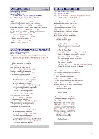 15
AME AO SENHOR (Lc 10.25-28)
Letra: Guilherme Kerr Neto
Música: Sérgio Pimenta
CD: LOUVOR V – VPC
O SEMEADOR – GKERR & SÉRGIO PIMENTA
Intr. [ D7M(9) , D7
4(9) , D7M(9) , D#7(9
b5) , D7M(9) ]
D7M(9) C7(9)
Ame ao Senhor com todo o seu coração,
A7
4(13) D7M(6
9) A7
4(13)
Com toda a força e razão, com todo o seu desejar.
G7M G#m7(b5) C#7 F#m
/: Ame ao seu próximo como se fosse você,
B4 B7 E4 Em7 A4
Como se a dor que ele sente,
A7 D7M(9) G#7(b5)
1º Fosse a que sente você. :/
A7 G6 D6
9
2º Doesse mais em você.
A GLÓRIA PERTENCE AO SENHOR
Letra e Música: Nelson Bomilcar
CD: LOUVOR VII – VPC
Intr.[G Am,G/B C G/B Am,G C G/B Am,G(2x) C G/B Am,C D
B/D#,Em D/F#,G C G/D D#o,Em D/F# Em D,C D C G/B,G/B
D4/A,G Am,G/B C G/B Am,G D/F# G D,C G/B D/A G,D]
G C/G
A glória pertence ao Senhor
G C/G
Que é digno de todo louvor
C D/C B4 B7 Em Em/D
Cantar a canção de adoração
C D G C/D
É o que nós devemos fazer.
G C/G
Pois tem em suas mãos o poder
G C/G
A força, a honra, o querer
C D/C B4 B7 Em Em/D
Louvemos, então, com o coração
C D G
Louvar é a nossa expressão.
D C G/B C/A G
Pois reina em toda a terra
D B7/D# Em Em/D
E traz sobre nós sua paz
C D/C B4 B7 Em Em/D
O Espírito Santo derrama unção
C D G
Pra sermos de fato cristãos.
D C G/B C/A G
A glória pertence a Cristo
D B7/D# Em Em/D
Que é digno de todo louvor
C G/B Am7 G D/F# D G
Que cresça em nós o seu grande amor
C D G C/G G C/G G
Louvemos ao nosso Senhor.
BRILHA JESUS BRILHA
Letra e Música: Graham Kendrick
CD: LOUVOR VII – VPC
Intr. [ Am7(11) Bm7(11) , F4 Bb7M(9) , Bm7(9) C#m7 , D(add9) ,
A D9/A , A D9/A , A D9/A , A D9/A ]
A D/A A E/A
Vejo a luz do Senhor que brilha,
A D/A A E/A
Bem no meio das trevas brilha.
D7M E/D C#m7 F#m7
Jesus Cristo é a luz deste mundo,
D7M E/D C#m7 F#m7
Nos acorda do sono profundo;
G D/G E4 E
Brilha em mim. (2x)
A E/A D/A Bm
Brilha Jesus, mostra ao mundo
A/E E7
A luz de Deus Pai;
A E/A D/A Bm G E
Espírito de Deus, vem refulge em nós.
A E/A D/A Bm
Faz transbordar sobre os povos
A/E E7
Tua graça e perdão,
A E/A D/A Bm D/E A7M D/A A7M D/A
Vem ordenar que haja luz, ó Senhor.
A D/A A E/A
Eis me achego ao teu trono incrível,
A D/A A E/A
O mais finito ao intangível.
D7M E/D C#m7 F#m7
Por teu sangue precioso, eu ouso entrar,
D7M E/D C#m7 F#m7
Minhas sombras da alma vem dissipar;
G D/G E4 E
Brilha em mim. (2x)
Brilha Jesus . . .
A D/A A E/A
Contemplando tua majestade,
A D/A A E/A
Teu reflexo em nossas faces.
D7M E/D C#m7 F#m7
Cada dia, de glória em glória,
D7M E/D C#m7 F#m7
Mostre sempre a tua história;
G D/G E4 E
Brilha em mim. (2x)
Brilha Jesus . . .
 