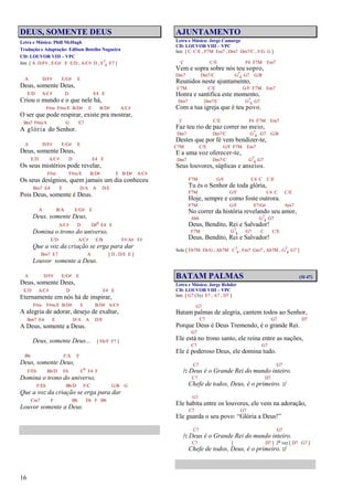 16
DEUS, SOMENTE DEUS
Letra e Música: Phill McHugh
Tradução e Adaptação: Edilson Botelho Nogueira
CD: LOUVOR VIII – VPC
Intr. [ A D/F# , E/G# E E/D , A/C# D , E7
4 E7 ]
A D/F# E/G# E
Deus, somente Deus,
E/D A/C# D E4 E
Criou o mundo e o que nele há,
F#m F#m/E B/D# E B/D# A/C#
O ser que pode respirar, existe pra mostrar,
Bm7 F#m/A G E7
A glória do Senhor.
A D/F# E/G# E
Deus, somente Deus,
E/D A/C# D E4 E
Os seus mistérios pode revelar,
F#m F#m/E B/D# E B/D# A/C#
Os seus desígnios, quem jamais um dia conheceu
Bm7 E4 E D/A A D/E
Pois Deus, somente é Deus.
A B/A E/G# E
Deus, somente Deus,
A/C# D D#o E4 E
Domina o trono do universo,
E/D A/C# E/B F#/A# F#
Que a voz da criação se erga para dar
Bm7 E7 A [ D , D/E E ]
Louvor somente a Deus.
A D/F# E/G# E
Deus, somente Deus,
E/D A/C# D E4 E
Eternamente em nós há de inspirar,
F#m F#m/E B/D# E B/D# A/C#
A alegria de adorar, desejo de exaltar,
Bm7 E4 E D/A A D/E
A Deus, somente a Deus.
Deus, somente Deus... [ Eb/F F7 ]
Bb F/A F
Deus, somente Deus,
F/Eb Bb/D Eb Eo F4 F
Domina o trono do universo,
F/Eb Bb/D F/C G/B G
Que a voz da criação se erga para dar
Cm7 F Bb Eb F Bb
Louvor somente a Deus.
AJUNTAMENTO
Letra e Música: Jorge Camargo
CD: LOUVOR VIII – VPC
Intr. [ C C/E , F7M Em7 , Dm7 Dm7/C , F/G G ]
C C/E F6 F7M Em7
Vem e sopra sobre nós teu sopro,
Dm7 Dm7/C G7
4 G7 G/B
Reunidos neste ajuntamento,
C7M C/E G/F F7M Em7
Honra e santifica este momento,
Dm7 Dm7/C G7
4 G7
Com a tua igreja que é teu povo.
C C/E F6 F7M Em7
Faz teu rio de paz correr no meio,
Dm7 Dm7/C G7
4 G7 G/B
Destes que por fé vem bendizer-te,
C7M C/E G/F F7M Em7
E a uma voz oferecer-te,
Dm7 Dm7/C G7
4 G7
Seus louvores, súplicas e anseios.
F7M G/F C4 C C/E
Tu és o Senhor de toda glória,
F7M G/F C4 C C/E
Hoje, sempre e como foste outrora.
F7M G/F E7/G# Am7
No correr da história revelando seu amor,
Ab6 G7
4 G7
Deus, Bendito, Rei e Salvador!
F7M G7
4 G7 C C/E
Deus, Bendito, Rei e Salvador!
Solo [ Eb7M Eb/G , Ab7M C7
4 , Fm7 Gm7 , Ab7M , G7
4 G7 ]
BATAM PALMAS (Sl 47)
Letra e Música: Jorge Rehder
CD: LOUVOR VIII – VPC
Intr. [ G7 (3x) E7 , A7 , D7 ]
G7
Batam palmas de alegria, cantem todos ao Senhor,
C7 G7 D7
Porque Deus é Deus Tremendo, é o grande Rei.
G7
Ele está no trono santo, ele reina entre as nações,
C7 G7
Ele é poderoso Deus, ele domina tudo.
C7 G7
/: Deus é o Grande Rei do mundo inteiro.
C7 D7
Chefe de todos, Deus, é o primeiro. :/
G7
Ele habita entre os louvores, ele vem na adoração,
C7 G7
Ele guarda o seu povo: “Glória a Deus!”
C7 G7
/: Deus é o Grande Rei do mundo inteiro.
C7 [ D7 ] 2ª vez [ D7 G7 ]
Chefe de todos, Deus, é o primeiro. :/
 