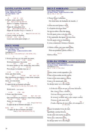 18
SANTO, SANTO, SANTO
Letra e Música: Gary Oliver
Versão: Adhemar de Campos
CD: LOUVOR IX – VPC
Intr. [ D ]
D G/D D G/D
/: Santo, santo, santo (2x)
Bm Bm/A G D/F# Em D/F# G/A
Santo é o Senhor, Poderoso.
D G/D D G/D
Digno de toda glória (2x)
Bm Bm/A G D/F# Em D/F# A7 D
Digno de receber hoje o louvor. :/
C/D G/D C/D G/D D Baixo[F# G G# A B C C#]
/: Louve, exalte ao Senhor,
C/D G/D C/D G/D D
Louve seu nome para sempre. :/
DOCE NOME
Letra e Música: Gláucia Carvalho
CD: LOUVOR IX – VPC
DOCE NOME – IGREJA BATISTA CBM
TOM ORIGINAL: F
Intr. [ Em Bm , C G/B , Bb7M Gm7 , F/Eb Eb7M , C/D ]
G C/G
/: Só de ouvir tua voz, de sentir teu amor,
Em Em/D C7M Em7(9)
Só de pronunciar o teu nome
Am7 D/F# Bm7 Em
Os meus medos se vão, minha dor, meu sofrer,
G/A A7 C/D D7
Pois de paz tu inundas meu ser. :/
G G/B C7M G/B
Jesus, que doce nome,
Am7 C/D D/C Bm7 Em7 C/D
Que transforma em alegria o meu triste coração;
G G/B C7M Em7(9)
Jesus, só o teu nome
Am7 C/D G
É capaz de dar ao homem salvação.
Solo [ Eb7M F/A , Dm Gm , Cm Cm/Bb , C/D ]
Só de ouvir... (sem repetir)
G G/B C7M G/B
/: Jesus, que doce nome,
Am7 C/D D/C Bm7 Em7 C/D
Que transforma em alegria o meu triste coração;
G G/B C7M Em7(9)
Jesus, só o teu nome
Am7 C/D [ G ] 2ª vez [ G Bm7 Em ]
É capaz de dar ao homem salvação. :/
Em/D Am7 C/D D7 [ Final ]
É capaz de dar ao homem salvação.
Final [ G G/B , C7M Eb7(13) C/D , G ]
DEUS É SOBERANO (Gn 1.1-27)
Letra e Música: Wilson Santos
CD: DOCE NOME – IGREJA BATISTA CBM
Intr. [ G , Bm , C Am7 , D ]
G Bm
/: Nosso Deus é soberano,
C Am7 D
Ele reina antes da fundação do mundo. :/
G Bm
A terra era sem forma e vazia
C Am7
E o Espírito do nosso Deus
D
Se movia sobre a face das águas.
G Bm
Foi ele quem criou o céu dos céus,
C Am7 D
E fez separação das águas, da terra seca.
G Bm
Foi ele quem criou os luminares,
C Am7 D
E criou a natureza e formou o homem.
G Bm
/: Glória a Deus, por suas maravilhas,
C Am7 D
Pela sua grandeza, glória a Deus. :/
C Cm G
Glória a Deus.
O DIA DA VITÓRIA (Mc 13.26,27; Ap 7.17b; 21.1,4)
Letra e Música: Valdiney Rodrigues
CD: DOCE NOME – IGREJA BATISTA CBM
TOM ORIGINAL: Cm
Intr. [ F A Dm { C Dm } (3x) ]
Dm F
Assim, como a noite aguarda o sol,
Dm F
Como a brisa sonha um dia soprar,
G Dm
Como a terra seca espera a chuva,
G Dm
Como o rio anseia pelo mar,
G Bb C Dm
Eu desejo tanto ver o dia chegar.
Gm C F
/: O dia da vitória em que virá meu Salvador;
A Dm
Sim, Jesus Cristo, o Senhor,
Bb A
Virá nas nuvens para me levar.
Gm C F
Se tornará verdade tudo o que sempre sonhei,
A Dm
Tristeza eu não mais terei,
Bb A Dm
E toda a lágrima do meu olhar, ele enxugará. :/
[ C Dm ] (3x)
Dm F
Braços levantados livres do mal,
Dm F
Igualdade e justiça haverá,
G Dm
Já não mais terá morte ou guerra,
G Dm
Novo céu e uma nova terra,
G Bb C Dm
Eu desejo tanto ver o dia chegar.
 