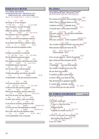 24
ESQUINAS CRUÉIS
Letra e Música: João Alexandre
CD: RETRATOS DE VIDA – MILAD/ÁGUA VIVA
TODOS SÃO IGUAIS – JOÃO ALEXANDRE
Intr. [ E A/C# , D(add9) B/D# , E A E/G# , D B/D# ] (2x)
E A/C# B/D#
De longe se vê sua imagem,
Co D#o C#m7 F#/A# B A/C# B/D#
Sua tatuagem, seu jeito de andar
D7M C#m7 C7M G7M
Olhar de menina, corpo de mulher
D/E A7M(9) F# E/G# F#7/A#
Pros homens um vício qualquer.
Bm A/C# D B/D#
Sem eira nem beira de qualquer maneira
E A/C# B/D# Co
Se esconde entre brincos, colares e anéis
C#m A D(add9) B7
4 B7
Escrava da sorte de esquinas cruéis.
E A/C# B/D#
Conhece os normais e os doentes
Co D#o C#m7 F#/A# B A/C# B/D#
De tão diferentes parecem iguais
D7M C#m7 C7M G7M
Pois pagam seu preço, desfrutam seu corpo
D/E A7M(9) F# E/G# F#7/A#
Confundem prazer com amor
Bm A/C# D B/D#
No seu dia-a-dia, a mesma agonia
E A/C# B/D# Co
Vender pra ganhar, pra chorar, pra sofrer
C#m A D(add9) B7
4 B7
Contrariando a vida, pra aos poucos morrer.
E A/C# B/D#
Você tem um preço mais alto,
Co D#o C#m7 F#/A# B A/C# B/D#
E Deus lá do alto um dia já pagou
D7M C#m7 C7M G7M
Desceu de sua glória, morreu numa cruz
D/E A7M(9) F# E/G# F#7/A#
Pra levar de uma vez suas lágrimas
Bm A/C# D B/D#
O amor mais sincero, a paz sem limites
E A/C# B/D# Co
E em meio às tristezas, promessas fiéis
C#m A D(add9) D#m7(b5) G#7
É Cristo em sua vida quebrando os cordéis
C#m A D(add9) D#m7(b5) G#7
Pra te dar vida livre de esquinas cruéis
C#m A D(add9) B7
4 B7 [ Intr. ]
Vem arrependida viver a seus pés.
PLATEIA
Letra e Música: Toninho Zemuner & Alexandre Rocha
CD: RETRATOS DE VIDA – MILAD/ÁGUA VIVA
Intr. [ C7M , Db7M , D7
4(9) Db7 , C7M G7
4(9) ] (2x)
C7M Db7M D7
4(9)
Pra começo de história, entre acordes e tons,
Db7 C7M G7 C7M G7
Onde Chicos e Miltons fazem os sons.
C7M Db7M D7
4(9)
A plateia acredita e aplaude de pé
Db7 C7M Gm C7
A emoção que o artista quer transmitir.
F7M Em7 A7 Dm Eb7 Do
Pois suas canções são tão bem construídas,
Db7(13) C7M(9) Gm7 C7(9)
Tom sobre tom.
F7M Em7 A7 Dm Dbm7(#11) G7
Mas seus corações estão na pauta do vento.
C7M Db7M D7
4(9)
Ah, se todos soubessem donde vem esses dons,
Db7 C7M G7
4
Dons pra dar alegria por meio da voz.
C7M Db7M D7
4(9) Db7 C7M
Pa pa ra pa pa... (2x)
C7M Db7M D7
4(9)
Essa voz que anuncia através da melodia
Db7 C7M Gm C7
Que a fonte de tudo está perto de nós.
F7M Em7 A7 Dm Eb7 Do
A inspiração que essa fonte produz
Db7 Em A7
Nos conduz à alegria de um novo dia
Dm
De um show bem melhor
Db7 Em
E a plateia se agita e grita bonita:
A7 Dm
A fonte é Deus, essa fonte de vida
Db7 Em
Que dá harmonia a qualquer melodia
A7 Dm
E o poeta faria, cantando a poesia
Db7M C7M G7
4 [ Intr. ]
A Cristo Jesus que nos deu sua luz.
SE TODOS SOUBESSEM (Jo 1.9)
Intr. [ E G#m A B ] (2x)
E G#m A B
/: Se todos soubessem
E G#m A B E G#m A B
O que é a vida com Jesus,
E G#m A B
Ninguém ficaria
E G#m A B E G#m A B
Vagando no mundo sem luz. :/
E G#m A B E G#m
/: Cristo é a luz que veio ao mundo,
A B E G#m A B
Que ilumina todo homem. :/
A F#m B [ Intr. ]
E ele vai voltar!
 