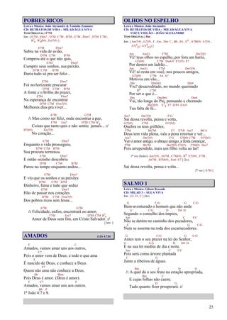 25
POBRES RICOS
Letra e Música: João Alexandre & Toninho Zemuner
CD: RETRATOS DE VIDA – MILAD/ÁGUA VIVA
TOM ORIGINAL: F7M
Intr. [ E7M , Ebm7 , D7M C7M , B7M , E7M , Ebm7 , D7M C7M ,
B7
4 B7
4(b9) , Em7(9) ]
E7M Ebm7
Subiu na vida de avião,
D7M C7M B7M
Comprou até o que não quis,
E7M Ebm7
Cumprir seus sonhos, sua paixão,
D7M C7M B7M
Daria tudo só pra ser feliz...
E7M Ebm7
Foi no horizonte procurar
D7M C7M B7M
A fonte e o brilho do prazer,
E7M Ebm7
Na esperança de encontrar
D7M C7M F#m7(9)
Melhores dias pra viver...
A7M G7M
/: Mas como ser feliz, onde encontrar a paz,
F7M Em7 D7M C7M B7
4
Coisas que tanto quis e não sentiu jamais... :/
B7(b9) Em7(9)
No coração...
E7M Ebm7
Enquanto a vida prosseguiu,
D7M C7M B7M
Sua procura terminou
E7M Ebm7
E então sozinho descobriu
D7M C7M B7M
Parou no tempo enquanto andou...
E7M Ebm7
E viu que os sonhos e as paixões
D7M C7M B7M
Dinheiro, fama e tudo que seduz
E7M Ebm7
Hão de passar nos corações
D7M C7M F#m7(9)
Dos pobres ricos sem Jesus...
A7M G7M
/: Felicidade, enfim, encontrará no amor;
F7M Em7 D7M C7M B7
4
Amor de Deus sem fim, em Cristo Salvador. :/
[ Intr. ]
AMADOS (1Jo 4.7,8)
F C
Amados, vamos amar uns aos outros,
C7
Pois o amor vem de Deus; e todo o que ama
F
É nascido de Deus, e conhece a Deus.
F7
Quem não ama não conhece a Deus,
Bb Bbm
Pois Deus é amor. (Deus é amor).
F C7 F
Amados, vamos amar uns aos outros.
Bb F
1ª João 4:7 e 8.
OLHOS NO ESPELHO
Letra e Música: João Alexandre
CD: RETRATOS DE VIDA – MILAD/ÁGUA VIVA
VOZ E VIOLÃO – JOÃO ALEXANDRE
TOM ORIGINAL: Bm
Intr. [ Am7(9) , G7(9) , F , Em , Dm C , Bb , Eb , Eo , A7M(9) A7(9) ,
A7(9
13) A7(9
b13) ]
Am Am/G F7M Dm7(9)
Vê! teus olhos no espelho, por fora um herói,
G7(b9) C7M Dm6/F E7(#5) E7
Por dentro um ladrão...
Am Am/G F7M Dm7(9)
Vê! só resta em você, nos poucos amigos,
G7(b9) C7M A4 A7
Motivos em vão...
Dm Dm(b6) Dm6
Viu? desacreditado, no mundo queimado
Do C7M
Por ser o que é...
Dm Dm(b6) Dm6
Vai, tão longe do Pai, pensando e chorando
Bm7(b5) E7
4 E7 D/F# E/G#
Tua falta de fé...
Am7 Dm7(9) F/G
Sai dessa revolta, pensa e volta,
G7(b9) C7M F#7(b5)
Quebra os teus grilhões;
F7M Bb7M E7 E7/B Am7 Bb/A
Deus tem vida plena, vale a pena retornar e ver...
Am7 Dm7(9) F/G G7(b9) C7M F#7(b5)
Ver o amor antigo, o abraço amigo, a festa começar,
F7M Bb7M Bm7(b5) E7(#5) F7M(9) Dm7
Pois arrependido, mais um filho volta ao lar!
1ª vez (Solo) [ Am7(9) , Ab7M , C7M(9) , Bo E7(b9) , F7M ,
Ab7M , B7M(9) , Fm6 E7 ] (2x)
Sai dessa revolta, pensa e volta...
2ª vez [ A7M ]
SALMO 1
Letra e Música: Gilson Resende
CD: MILAD 3 – ÁGUA VIVA
Intr. [ G D , C ] (4x)
G C/G G C/G
Bem-aventurado o homem que não anda
G C/G D D4 D
Segundo o conselho dos ímpios,
Am C F/C
Não se detém no caminho dos pecadores,
C G C/G
Nem se assenta na roda dos escarnecedores.
G C/G G C/G
Antes tem o seu prazer na lei do Senhor,
G C/G D D4 D
E na sua lei medita de dia e noite.
Am C F/C
Pois será como árvore plantada
C G
Junto a ribeiros de águas.
Bm C D G
/: A qual dá o seu fruto na estação apropriada,
Bm C
E cujas folhas não caem;
D G
Tudo quanto fizer prosperará. :/
 