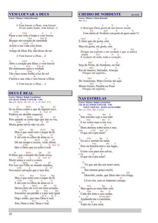 26
VEM LOUVAR A DEUS
Letra e Música: Gilson Resende
E
/: Vem louvar a Deus, vem louvar
O seu santo nome, vem louvar. :/
E E/G# A E
Passe a sua vida a limpo e vem louvar
E C#m F#m B
Busque um coração de santidade
E E/G# A
Acerte a sua vida com Jesus
C B
Amigo de Deus Pai, não deixe de ser.
/: Vem louvar a Deus... :/
E E/G# A E
Abre o coração pra Deus, e vem louvar
E C#m F#m B
De sentimento puro e verdade
E E/G# A
Tão claro como brilha a luz do sol
C B
Clareia a sua vida e vem louvar a Deus.
/: Vem louvar a Deus... :/
DEUS É REAL
Letra e Música: Ralph Carmichael
CD: SE EU FOSSE CONTAR – VPC
Intr. [ D , D(#5) , D6 , D7 , G , A , D , Em7 A7 ]
D D(#5) D6 D7
Se eu fosse contar o que de alguém ouvi,
G7M A D Em7 A7
Poderia um detalhe esquecer;
D D(#5) D6 D7
Pois quando se conta algo que não se viu,
G7M A D D7
Muita gente talvez não vá crer.
A/C# Bm F#/A# Bm
Mas o que senti com o toque da fé,
G7M Em C A7
E até com os olhos da alma eu vi.
D D(#5) D6 D7
Dê um tempo e escute, verás afinal,
G7M A D Em7 A7
Que o Deus que eu achei é real.
D D(#5) D6 D7
O Deus que o mundo tão lindo criou,
G7M A D Em7 A7
Muito amou a você e a mim.
D D(#5) D6 D7
Por isso seu Filho ao mundo mandou,
G7M A D D7
Nos trazer salvação que é sem fim.
A/C# Bm F#/A# Bm
Mas o que senti com o toque da fé,
G7M Em C A7
E até com os olhos da alma eu vi.
D D(#5) D6 D7
Deixa claro ele vive em meu coração,
G7M A6 F#m Bm
Encontrei seu perdão e a paz sem igual
Em A4 A D C
Digo, então, que meu Deus é real.
D C D
Sim, Deus é real, Deus é real.
CHEIRO DE NORDESTE (Jo 4.24)
Letra e Música: Gilson Resende
Intr. [ G ]
C D G
/: Será que Deus gosta de um louvor assim,
Em Am7 D G
Com cheiro de Nordeste comgosto de quero mais?:/
Dm7 F G
É claro que ele gosta, sim;
Dm7 F G
Mas ele gosta, ele gosta, sim.
C B7 Em
Porque em espírito e em verdade é que se adora
D(add9) Am7 D G
É só fazer de todo, todo o coração.
Dm7 F G
Seja do Norte, do Nordeste, ou Sul;
Dm7 F G
Rio de Janeiro, Salvador, Aracaju
Porque em espírito...
Dm7 F G
Do Amazonas, Mato Grosso até aqui
Dm7 F G
Minas Gerais, Paraíba ou Piauí
Porque em espírito...
NAS ESTRELAS
Letra e Música: Ralph Carmichael
CD: SE EU FOSSE CONTAR – VPC
VOZ E VIOLÃO – JOÃO ALEXANDRE
Intr. [ A , F#m , Bm , E ] (2x)
A F#m Bm E
Nas estrelas vejo a sua mão
A F#m Bm E
E no vento ouço a sua voz,
A A7 D
Deus domina sobre terra e mar,
C#m C7M Bm7 E7
O que ele é pra mim?
A F#m Bm E
Eu sei o sentido do natal,
A F#m Bm E
Pois na história tem o seu lugar,
A A7 D
Cristo veio para nos salvar,
C7M D E
O que ele é pra mim?
D
'Té que um dia seu amor senti,
C#m
Sua imensa graça recebi,
Bm D/E
Descobri, então, que Deus não vive longe,
E7
Lá no céu, sem se importar comigo.
A F#m Bm E
Mas agora ao meu lado está,
A F#m Bm E
Cada dia sinto o seu cuidar,
A A7 D C#m Bm7
Ajudando-me a caminhar,
A/E E7 A
Tudo ele é pra mim.
 