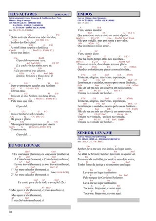 30
TEUS ALTARES (Sl 84.1-4,10,11)
Letra (adaptada): Jorge Camargo & Guilherme Kerr Neto
Música: Jorge Camargo
CD: MENSAGEM – IBMORUMBI
SALMOS – JORGE CAMARGO
ACÚSTICO – JOÃO ALEXANDRE
Intr. [ G , C/G , G , C/G (2x) ]
G C/G G F/G
Quão amáveis são os teus tabernáculos,
C/G G C/G D/G C/G
Senhor dos Exércitos!
G C/G G C/G
A minh’alma suspira e desfalece
Cm6/G G [ F#m7(11) , B7(b9) B7 ]
Pelos teus átrios!
Em Bm/D
O pardal encontrou casa,
Am7 Am/G D/F# C/E D7
E a andorinha ninho para si;
G F/G
/: Eu encontrei teus altares,
G7(9) C/G Am7 D/F#
Senhor, Rei meu e Deus meu! :/
[ Intr. ]
G C/G G F/G
Bem-aventurados aqueles que habitam
C/G G C/G D/G C/G
Em tua casa,
G C/G G C/G
Pois um só dia, Senhor, nos teus átrios,
Cm6/G G [ F#m7(11) , B7(b9) B7 ]
Vale mais que mil...
O pardal . . .
G C/G G F/G
Pois o Senhor é sol e escudo,
C/G G C/G D/G C/G
Dá graça e glória;
G C/G G C/G
Não negará bem algum aos que vivem
Cm6/G G [ F#m7(11) , B7(b9) B7 ]
Corretamente.
O pardal . . .
EU VOU LOUVAR
Dm7 Gm7
/: Eu vou louvar (homens), eu vou louvar (mulheres),
A7 Dm7 Gm7
A Cristo Jesus (homens), a Cristo Jesus (mulheres).
A7 Dm7 Gm7
Eu vou louvar (homens), eu vou louvar (mulheres),
A7 Dm7 Gm7 A7
1º Ao meu salvador (homens). :/
A7 Dm7 Notas[GGG#ACD]
2º Ao meu salvador (homens). :/
Gm7 A7 Dm7
Eu canto para ele de todo o coração! (2x)
Gm7 A7 Dm7
/: Mas quem é ele (homens), é Jesus (mulheres);
Gm7
Mas quem é ele (homens),
A7 Dm7
É meu Salvador (mulheres). :/
UNIDOS
Letra e Música: João Alexandre
CD: ACÚSTICO – JOÃO ALEXANDRE
Intr. [ A (4x) ]
A D/A
Vem, vamos mostrar
Bm7 E7 A D/A A
Que em nosso meio existe um outro alguém...
G#m7(11) C#7
4 C#7 F#m F#m7M F#m7 F#m6
Não por traição, mas por honra e por valor,
A/B B7(9) E7
4 E7
Que instituiu o nosso amor...
C F/C
Vem, vamos dizer
Dm7 G7 C F/C C
Que há muito tempo atrás nos escolheu...
Bm7(11) E7
4 E7 Am Am7M Am7
Como se no céu, desenhasse em sua glória
C/D D7(9) F/G G7 F#7(b5)
Quadros coloridos pra pintar a nossa história...
F7M G/F Em7 G/A A7(b9)
Tristezas, alegrias, incertezas, esperanças,
Dm7 F/G G7 C Bb/C C7
Lembranças e saudades, mesmo perto ou na distância...
D/F# Fm6 C/E G/A A7(b9)
Hão de ser pra nós um alicerce em nosso amor,
Dm7 F/G G7 C Gm7 C7
Unidos na vontade do Senhor...
F7M G/F Em7 G/A A7(b9)
Tristezas, alegrias, incertezas, esperanças,
Dm7 F/G G7 C Bb/C C7
Lembranças e saudades, mesmo perto ou na distância...
D/F# Fm6 C/E G/A A7(b9)
Hão de ser pra nós um alicerce em nosso amor,
Dm7 F/G G7 Ebm7 Gb/Ab Gb
Unidos na vontade, unidos na vontade,
Dm7 F/G G7 F/C Fm/C C(add9)
Unidos na vontade do Senhor...
SENHOR, LEVA-ME
Letra e Música: Dave Browning
CD: MÃOS LIMPAS – FILHOS DO HOMEM
Intr. [ Em , C , D , Em , Bm7 ]
Em C
Senhor, leva-me aos teus átrios, ao lugar santo,
D Em Bm7
Ao altar de bronze; Senhor, teu rosto eu quero ver.
Em C
Passa-me da multidão por onde o sacerdote entra;
D Am Bm7
Tenho fome de justiça e só encontro um lugar.
Em Am
Leva-me ao lugar santíssimo
C D Em Bm7
Pelo sangue do Cordeiro Redentor
Em Am
Leva-me ao lugar santíssimo
C D Em
Toca-me, limpa-me, eis-me aqui.
C D C
Toca-me, limpa-me, eis-me aqui.
 