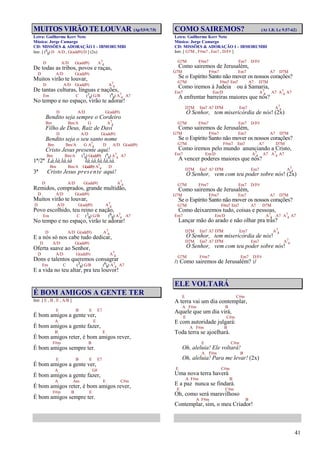 41
MUITOS VIRÃO TE LOUVAR (Ap5.5-9;7.9)
Letra: Guilherme Kerr Neto
Música: Jorge Camargo
CD: MISSÕES & ADORAÇÃO I – IBMORUMBI
Intr. [ (6
8) D A/D , G(add9)/D ] (2x)
D A/D G(add9) A7
4
De todas as tribos, povos e raças,
D A/D G(add9)
Muitos virão te louvar,
D A/D G(add9) A7
4
De tantas culturas, línguas e nações,
Em C (3
8) G/B (6
8) A7
4 A7
No tempo e no espaço, virão te adorar!
D A/D G(add9)
Bendito seja sempre o Cordeiro
Bm Bm/A G A7
4
Filho de Deus, Raiz de Davi
D A/D G(add9)
Bendito seja o seu santo nome
Bm Bm/A G A7
4 D A/D G(add9)
Cristo Jesus presente aqui!
Bm Bm/A (3
8) G(add9) (6
8) A7
4 A7
1ª/2ª Lá,lá,lá,iá lá,iá,lá,lá,iá.
Bm Bm/A G(add9) A7
4 D
3ª Cristo Jesus presente aqui!
D A/D G(add9) A7
4
Remidos, comprados, grande multidão,
D A/D G(add9)
Muitos virão te louvar,
D A/D G(add9) A7
4
Povo escolhido, teu reino e nação,
Em C (3
8) G/B (6
8) A7
4 A7
No tempo e no espaço, virão te adorar!
D A/D G(add9) A7
4
E a nós só nos cabe tudo dedicar,
D A/D G(add9)
Oferta suave ao Senhor,
D A/D G(add9) A7
4
Dons e talentos queremos consagrar
Em C (3
8) G/B (6
8) A7
4 A7
E a vida no teu altar, pra teu louvor!
É BOM AMIGOS A GENTE TER
Intr. [ E , B , E , A/B ]
E B E E7
É bom amigos a gente ver,
A E
É bom amigos a gente fazer,
B E
É bom amigos reter, é bom amigos rever,
F#m B
É bom amigos sempre ter.
E B E E7
É bom amigos a gente ver,
A G#
É bom amigos a gente fazer,
A Am E C#m
É bom amigos reter, é bom amigos rever,
F#m B E
É bom amigos sempre ter.
COMO SAIREMOS? (At 1.8; Lc 9.57-62)
Letra: Guilherme Kerr Neto
Música: Jorge Camargo
CD: MISSÕES & ADORAÇÃO I – IBMORUMBI
Intr. [ G7M , F#m7 , Em7 , D/F# ]
G7M F#m7 Em7 D/F#
Como sairemos de Jerusalém,
G7M F#m7 Em7 A7 D7M
Se o Espírito Santo não mover os nossos corações?
G7M F#m7 Em7 A7 D7M
Como iremos à Judeia ou à Samaria,
Em7 Em/D A7
4 A7 A7
4 A7
A enfrentar barreiras maiores que nós?
D7M Em7 A7 D7M Em7 A7
4
Ó Senhor, tem misericórdia de nós! (2x)
G7M F#m7 Em7 D/F#
Como sairemos de Jerusalém,
G7M F#m7 Em7 A7 D7M
Se o Espírito Santo não mover os nossos corações?
G7M F#m7 Em7 A7 D7M
Como iremos pelo mundo anunciando a Cristo,
Em7 Em/D A7
4 A7 A7
4 A7
A vencer poderes maiores que nós?
D7M Em7 A7 D7M Em7 A7
4
Ó Senhor, vem com teu poder sobre nós! (2x)
G7M F#m7 Em7 D/F#
Como sairemos de Jerusalém,
G7M F#m7 Em7 A7 D7M
Se o Espírito Santo não mover os nossos corações?
G7M F#m7 Em7 A7 D7M
Como deixaremos tudo, coisas e pessoas,
Em7 Em/D A7
4 A7 A7
4 A7
Lançar mão do arado e não olhar pra trás?
D7M Em7 A7 D7M Em7 A7
4
Ó Senhor, tem misericórdia de nós!
D7M Em7 A7 D7M Em7 A7
4
Ó Senhor, vem com teu poder sobre nós!
G7M F#m7 Em7 D/F#
/: Como sairemos de Jerusalém? :/
ELE VOLTARÁ
E C#m
A terra vai um dia contemplar,
A F#m B
Aquele que um dia virá,
E C#m
E com autoridade julgará:
A F#m B
Toda terra se ajoelhará.
E C#m
Oh, aleluia! Ele voltará!
A F#m B
Oh, aleluia! Para me levar! (2x)
E C#m
Uma nova terra haverá
A F#m B
E a paz nunca se findará.
E C#m
Oh, como será maravilhoso
A F#m B
Contemplar, sim, o meu Criador!
 