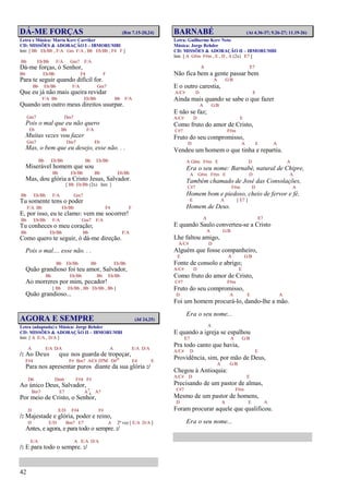 42
DÁ-ME FORÇAS (Rm 7.15-20,24)
Letra e Música: Marta Kerr Carriker
CD: MISSÕES & ADORAÇÃO I – IBMORUMBI
Intr. [ Bb Eb/Bb , F/A Gm F/A , Bb Eb/Bb , F4 F ]
Bb Eb/Bb F/A Gm7 F/A
Dá-me forças, ó Senhor,
Bb Eb/Bb F4 F
Para te seguir quando difícil for.
Bb Eb/Bb F/A Gm7
Que eu já não mais queira revidar
F/A Bb Eb/Bb Bb F/A
Quando um outro meus direitos usurpar.
Gm7 Dm7
Pois o mal que eu não quero
Eb Bb F/A
Muitas vezes vou fazer
Gm7 Dm7 Eb
Mas, o bem que eu desejo, esse não. . .
Bb Eb/Bb Bb Eb/Bb
Miserável homem que sou
Bb Eb/Bb Bb Eb/Bb
Mas, dou glória a Cristo Jesus, Salvador.
[ Bb Eb/Bb (2x) Intr. ]
Bb Eb/Bb F/A Gm7
Tu somente tens o poder
F/A Bb Eb/Bb F4 F
E, por isso, eu te clamo: vem me socorrer!
Bb Eb/Bb F/A Gm7 F/A
Tu conheces o meu coração;
Bb Eb/Bb Bb F/A
Como quero te seguir, ó dá-me direção.
Pois o mal.... esse não. . .
Bb Eb/Bb Bb Eb/Bb
Quão grandioso foi teu amor, Salvador,
Bb Eb/Bb Bb Eb/Bb
Ao morreres por mim, pecador!
[ Bb Eb/Bb , Bb Eb/Bb , Bb ]
Quão grandioso...
AGORA E SEMPRE (Jd 24,25)
Letra (adaptada) e Música: Jorge Rehder
CD: MISSÕES & ADORAÇÃO II – IBMORUMBI
Intr. [ A E/A , D/A ]
A E/A D/A A E/A D/A
/: Ao Deus que nos guarda de tropeçar,
F#4 F# Bm7 A/C# D7M D#o E4 E
Para nos apresentar puros diante da sua glória :/
D6 Dm6 F#4 F#
Ao único Deus, Salvador,
Bm7 E7 A7
4 A7
Por meio de Cristo, o Senhor,
D E/D F#4 F#
/: Majestade e glória, poder e reino,
D E/D Bm7 E7 A 2ª vez [ E/A D/A ]
Antes, e agora, e para todo o sempre. :/
E/A A E/A D/A
/: E para todo o sempre. :/
BARNABÉ (At 4.36-37; 9.26-27; 11.19-26)
Letra: Guilherme Kerr Neto
Música: Jorge Rehder
CD: MISSÕES & ADORAÇÃO II – IBMORUMBI
Intr. [ A G#m F#m , E , D , A (2x) E7 ]
A E7
Não fica bem a gente passar bem
A G/B
E o outro carestia,
A/C# D E
Ainda mais quando se sabe o que fazer
A G/B
E não se faz;
A/C# D E
Como fruto do amor de Cristo,
C#7 F#m
Fruto do seu compromisso,
D A E A
Vendeu um homem o que tinha e repartiu.
A G#m F#m E D A
Era o seu nome: Barnabé, natural de Chipre,
A G#m F#m E D A
Também chamado de José das Consolações,
C#7 F#m D A
Homem bom e piedoso, cheio de fervor e fé,
E A [ E7 ]
Homem de Deus.
A E7
E quando Saulo converteu-se a Cristo
A G/B
Lhe faltou amigo,
A/C# D
Alguém que fosse companheiro,
E A G/B
Fonte de consolo e abrigo;
A/C# D E
Como fruto do amor de Cristo,
C#7 F#m
Fruto do seu compromisso,
D A E A
Foi um homem procurá-lo, dando-lhe a mão.
Era o seu nome...
A
E quando a igreja se espalhou
E7 A G/B
Pra todo canto que havia,
A/C# D E
Providência, sim, por mão de Deus,
A G/B
Chegou à Antioquia:
A/C# D E
Precisando de um pastor de almas,
C#7 F#m
Mesmo de um pastor de homens,
D A E A
Foram procurar aquele que qualificou.
Era o seu nome...
 