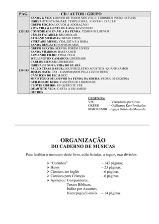 PÁG. CD / AUTOR / GRUPO
132-135
BANDA & VOZ: LOUVOR DE TODOS NÓS VOL.2 / CORINHOS INESQUECÍVEIS
IGREJA BÍBLICA DA PAZ: TEMPLO SOUL / CANTAI / EXALTAI
GRUPO UNÇÃO: LOUVOR & ADORAÇÃO I
VIVA VIDA & GENTE DE CASA: REVIVENDO
COMUNIDADE EV.VILA DA PENHA: TEMPO DE LOUVOR
UÉSLEI FATARELI: RECOMEÇAR
ATILANO MURADAS: BRASILEIROS
VINEYARD MUSIC: VEM, ESTA É A HORA
BANDA RESGATE: NOVOS RUMOS
136-143
GRUPO SERVOS: SERVOS, PORÉM LIVRES
BANDA VRARROS: BASTA CRER
ARMANDO FILHO: FINAL FELIZ
WELLINGTON CAMARGO: LIBERDADE
CARLOS RILMAR: LIBERDADE
IGREJA DE NOVA VIDA DO GUARÁ
PAULO CÉSAR BARUK: LOUVOR ELETRO ACÚSTICO / QUANTO AMOR
JOSIAS HACK: 3X4 – CAMINHAMOS PELA LUZ DE DEUS
CÂNTICOS DO EJC & ECC
MINISTÉRIO DE LOUVOR NA FENDA DA ROCHA: PEDRA DE ESQUINA
GUILHERME KERR: CANÇÕES DE LIBERDADE
CLÓVIS RIBEIRO: EU QUERO TE VER
QUARTETO VIDA: CARTA A UM AMIGO
OUTROS
LEGENDA:
VPC – Vencedores por Cristo
GKERR – Guilherme Kerr Produções
IBMORUMBI – Igreja Batista do Morumbi
ORGANIZAÇÃO
DO CADERNO DE MÚSICAS
Para facilitar o manuseio deste livro, estão listadas, a seguir, suas divisões:
“Corinhos” – 143 páginas;
Hinos – 23 páginas;
Cânticos em Inglês – 6 páginas;
Cânticos para Crianças – 6 páginas;
Apêndice: Compositores,
Textos Bíblicos,
Índice por Assuntos,
Homepages/E-mails – 14 páginas.
 