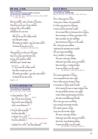 45
DE SOL A SOL
Letra: Carlos Sider
Música: Lúcio M. de Freitas & Cláudia L. de Freitas
CD: MENSAGEM – IBMORUMBI
Intr. [ C , G/B , Am7 , Em , C , G/B , Am7 , G , C/G , G , C/G , G , D/F# ,
C , G/B , Am7 , D7 ]
G D/F# C G/B
Bem de manhã, ‘inda o sol não se levantou,
Am7 D7 G D/F#
Mas posso ouvir sua voz me chamar;
C G/B Am7 Am/G
O dia já vem, a dor também,
F#m7(b5) E
Jornada de sol a sol será.
Am7 G/B C G/B Am7 A7
Mas eu sei que ele comigo ficará,
D
Em toda parte estará;
Em D C G/B
Seu poder me ampara - por que razão temor?
Am7 D7
Se diante de sua face eu vou.
[ G , D/F# , C , G/B , Am7 , D7 ]
G D/F# C G/B
Tudo passou, já a noite tem seu lugar,
Am7 D7 G D/F#
Sua voz eu ouço num tão belo som,
C G/B Am7 Am/G
O sono virá, descanso enfim,
F#m7(b5) E
Descanso que o Senhor dará.
Am7 G/B C G/B Am7 A7
E eu sei que ele comigo estará,
D
Por todo o tempo me verá;
Em D C G/B
Seu poder me ampara – por que razão temor?
Am7 D7
Se diante de sua face estou.
Final [ C , G ]
CANTO DIFERENTE
Letra e Música: Lúcio M. de Freitas
CD: MENSAGEM – IBMORUMBI
Intr. [ F , Em , Dm G7 , Gm C7 ] (2x)
F G Em Am
/: Canto diferente e novo
Dm G7 Gm C7
Que vem do nosso coração
F G Em Am
Para louvar nosso grande rei
Dm G Gm C7
Jesus, nosso Redentor. :/
F G Em Am
/: Pois ele abriu as portas
Dm G Gm C7
Da nossa salvação;
F G Em Am
Caminho vivo e novo
Dm G Gm C7 1ªvez[F G,Em Am,Dm G,Gm C7]
Pra nossa adoração. :/
F G Em Am Dm G Gm C7 [Intr.]
Caminho vivo e novo pra nossa adoração.
ELE É DEUS
Letra e Música: Carlos Sider
CD: MENSAGEM – IBMORUMBI
Intr. [ C , G/B , Am7 D , G Am G/B , C , G/B , Am7 D , G ]
G D/F#
Ele é o Deus que fez a terra,
C/E G/D
Todos céus e mares, sol e entardecer;
C G/B
É o Deus que do pó fez o homem
Am7 A7 D7
E neste universo tem todo o poder.
G D/F#
(Eu sei que) Dele é a força que abre os mares,
C/E G/D
Que estremece os montes, que detém o sol,
C G/B
Que incendeia, faz ruir muralhas,
Am7 D7 G
Que dá força aos fracos e os faz andar.
B7 Em
Ele, o Deus da sarça ardente,
C G
‘Inda hoje faz queimar meu coração;
B7 Em
Sim, por toda a eternidade,
A7 D7
Ele é o Senhor, é o Soberano.
G D/F#
Por mais voltas dê o mundo,
C/E G/D
Onde quer que esteja, quero me lembrar
C G/B
Que este Deus, o criador de tudo,
Am7 D7 G
É que me dirige e me faz cantar.
[ G Am G/B , C , G/B , Am7 D (2x) G ]
G D/F#
Ele é quem repreende os ventos,
C/E G/D
Com uma palavra faz calar o mar;
C G/B
Ele é o Deus que faz da água, vinho,
Am7 A7 D7
E seu poder os mortos pode levantar.
G D/F#
(Ele é quem) Faz que os cegos tenham vista,
C/E G/D
Faz que aleijados possam, sim, andar;
C G/B
Vidas velhas transformando em novas,
Am7 D7 G
De toda a ansiedade pode libertar.
B7 Em
Ele é a luz que com o seu brilho
C G
Veio alcançar meu pobre coração;
B7 Em
Ele é quem venceu a morte
A7 D7
E por sua cruz me deu vitória.
G D/F#
Por mais voltas dê o mundo,
C/E G/D
Onde quer que esteja, quero me lembrar
C G/B
Que Jesus, meu Redentor amado,
Am7 D7 G
É quem me dirige e me faz cantar.
[ G Am G/B , C , G/B , Am7 D (2x) G ]
 