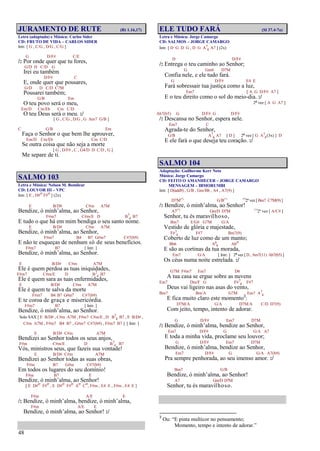 48
JURAMENTO DE RUTE (Rt 1.16,17)
Letra (adaptada) e Música: Carlos Sider
CD: FRUTO DE VIDA – CARLOS SIDER
Intr. [ G , C/G , D/G , C/G ]
G D/F# C/E
/: Por onde quer que tu fores,
G/D D C/D G
Irei eu também
D/F# C
E, onde quer que pousares,
G/D D C/D C7M
Pousarei também;
G/B Em
O teu povo será o meu,
Em/D Cm/Eb Cm C/D
O teu Deus será o meu. :/
[ G , C/G , D/G , G Am7 G/B ]
C G/B Em
Faça o Senhor o que bem lhe aprouver,
Em/D Cm/Eb Cm C/D
Se outra coisa que não seja a morte
[ G , D/F# , C , G4/D D C/D , G ]
Me separe de ti.
SALMO 103
Letra e Música: Nelson M. Bomilcar
CD: LOUVOR III – VPC
Intr. [ E , D#o F#o ] (2x)
E B/D# C#m A7M
Bendize, ó minh’alma, ao Senhor,
F#m7 C#m/E D B7
4 B7
E tudo o que há em mim bendiga o seu santo nome.
E B/D# C#m A7M
Bendize, ó minh’alma, ao Senhor,
F#m7 B4 B7 G#m7 C#7(b9)
E não te esqueças de nenhum só de seus benefícios.
F#m7 B7 [ Intr. ]
Bendize, ó minh’alma, ao Senhor.
E B/D# C#m A7M
Ele é quem perdoa as tuas iniquidades,
F#m7 C#m/E D B7
4 B7
Ele é quem sara as tuas enfermidades,
E B/D# C#m A7M
Ele é quem te salva da morte
F#m7 B4 B7 G#m7 C#7(b9)
E te coroa de graça e misericórdia.
F#m7 B7 [ Intr. ]
Bendize, ó minh’alma, ao Senhor.
Solo SAX [ E B/D# , C#m A7M , F#m7 C#m/E , D B7
4 B7 , E B/D# ,
C#m A7M , F#m7 B4 B7 , G#m7 C#7(b9) , F#m7 B7 ] [ Intr. ]
E B/D# C#m A7M
Bendizei ao Senhor todos os seus anjos,
F#m C#m/E D B7
4 B7
Vós, ministros seus, que fazeis sua vontade!
E B/D# C#m A7M
Bendizei ao Senhor todas as suas obras,
F#m B7 G#m C#7(b9)
Em todos os lugares do seu domínio!
F#m B7 E
Bendize, ó minh’alma, ao Senhor!
[ E D#o F#o , E D#o F#o Ao Co, F#m , E4 E , F#m , E4 E ]
F#m A/E E
/: Bendize, ó minh’alma, bendize, ó minh’alma,
F#m A/E E
Bendize, ó minh’alma, ao Senhor! :/
ELE TUDO FARÁ (Sl 37.4-7a)
Letra e Música: Jorge Camargo
CD: SALMOS – JORGE CAMARGO
Intr. [ D G D G , D G A7
4 A7 ] (2x)
D D/F#
/: Entrega o teu caminho ao Senhor;
G Gm6 D7M
Confia nele, e ele tudo fará.
G D/F# E4 E
Fará sobressair tua justiça como a luz,
Em7 [ A G D/F# A7 ]
E o teu direito como o sol do meio-dia. :/
2ª vez [ A G A7 ]
Ab7(b5) G D/F# G D/F#
/: Descansa no Senhor, espera nele.
Em7 C
Agrada-te do Senhor,
G/B A7
4 A7 [ D ] 2ª vez [ G A7
4(3x) ] D
E ele fará o que deseja teu coração. :/
SALMO 104
Adaptação: Guilherme Kerr Neto
Música: Jorge Camargo
CD: FEITO O AMANHECER – JORGE CAMARGO
MENSAGEM – IBMORUMBI
Intr. [ D(add9) , G/B , Gm/Bb , A4 , A7(9) ]
D7M(*)
G/B(*) (*)
2ª vez [ Bm7 C7M(9) ]
/: Bendize, ó minh’alma, ao Senhor!
A7(*)
Gm/D D7M (*)
2ª vez [ A/C# ]
Senhor, tu és maravilhoso,
Bm7 E/G# G7M G/A
Vestido de glória e majestade,
F#7
4 F#7 Bm7(9)
Coberto de luz como de um manto;
Bb6 A6
9 Abo
E são as cortinas da tua morada,
Em7 G/A [ Intr. ] 2ª vez [ D , Am7(11) Ab7(b5) ]
Os céus numa noite estrelada. :/
G7M F#m7 Em7 D6
A tua casa se ergue sobre as nuvens
Em7 Dm/F G F#7
4 F#7
Deus vai ligeiro nas asas do vento,
Bm7 Bm/A G7M Em7 A7
4
E fica muito claro este momento3
:
D7M/A G/A D7M/A C/D D7(9)
Com jeito, tempo, intento de adorar.
G D/F# Em7 D7M
/: Bendize, ó minh’alma, bendize ao Senhor,
Em7 D/F# G G/A A7
E toda a minha vida, proclame seu louvor;
G D/F# Em7 D7M
Bendize, ó minh’alma, bendize ao Senhor,
Em7 D/F# G G/A A7(b9)
Pra sempre penhorada, ao seu imenso amor. :/
Bm7 G/B
Bendize, ó minh’alma, ao Senhor!
A7 Gm/D D7M
Senhor, tu és maravilhoso.
3
Ou: “E pinta multicor no pensamento;
Momento, tempo e intento de adorar.”
 