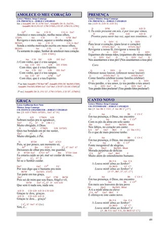 49
AMOLECE O MEU CORAÇÃO
Letra e Música: Jorge Camargo
CD: PRESENÇA – JORGE CAMARGO
Intr. [ Am(add9) D4 D , G7M Em7 , Am(add9) D4 D , Em7(9) ,
Am(add9) D4 D,F/G G7,C7M C#7(b5),C/D D7,G7M C/G,G7M]
G#o Am C/D D C/G G Em7
Amolece o meu coração, molha meus olhos,
E7(b9) Am C/D D G7M Bm7
Revigora o meu amor, aquece a minha oração.
Bb7(b5) Am C/D D C/G G Bm7
Sonda a minha motivação escrita em meus olhos,
Bb7(b5) Am C/D D G7M
Tu somente és capaz, Senhor de amolecer meu coração.
[ D/E E7(b9) ]
Am C/D D/C G/B D/E Em7
/: Com vinho, que é o teu sangue,
Am C/D D/C G/B D/E E7(b9)
Com óleo, que é o teu Espírito.
Am C/D D/C G/B D/E Em7
Com vinho, que é o teu sangue,
Am C/D D7 G7M G#o
Com óleo, que é o teu Espírito.
1ªvez Solo[Am(add9) C7M Bm7 Bbo,Am(add9) D7(9) D/C Bm7(b5) E7(b9),
Am(add9) F#m7(b5) B7(b9) Em7 Cm7 Bm7,C/D D7 C/D D/E E7(b9)]:/
2ª vez [ Am(add9) D4 D , F/G G7 , C7M C#7(b5) , C/D D7 , G7M(9) ]
GRAÇA
Letra: Guilherme Kerr Neto
Música: Jorge Camargo
CD: FEITO O AMANHECER – JORGE CAMARGO
Intr. [ D A/D C7M(9) G#7(b5) , Em7 A7 D ]
D A/D C7M(9) G/B
Sobram razões pra te agradecer,
Em7 A7
4 A7 D [ Bb C ]
Muito obrigado, ó Deus.
D A/D C7M(9) G/B G#7(b5)
Quis tua bondade em pé me suster,
Em7 A7 D
Muito obrigado, ó Pai.
D B7/D# Em7 A7/C#
Pois, se por pouco, um momento só,
A#o Bm E/G# E A7
4 A7 Am7 A7
Deixasses de olhar pra mim, me guardar,
D B7/D# Em7 A7/C# A#o Bm E7/G# Gm6
Eu estaria caído ao pó, mal sei cuidar de mim...
Em7 A7
4 A7 D
Só se o Senhor cuidar.
Dm7 Gm7 C#o F/C
Por isso digo que é bastante pra mim
Bb7M Em7(b5) A7(#5)
Ter parte em tua graça,
Dm7 Gm7 F7M Bb7M
Pois sei de mim que sou fraco, frágil e vil,
Eb7M Em7 A7
4 A7 D A/D G/D
Que sem ti nada sou, nada sou.
A/D D C/D G/D A/D D C/D G/D
Graças te dou, graças.
A/D D C/D G/D A/D D
Graças te dou... graça!
[ A7
4 A7 Am7 A7 (2x) ]
Sim, é...
PRESENÇA
Letra e Música: Jorge Camargo
CD: PRESENÇA – JORGE CAMARGO
Intr. [ G/D D , G/D D , G/D D ]
D D7M G/D A/D D
/: Tu estás presente em nós, é por isso que vimos,
D D7M G/D A/D D
Prontos para ouvir tua voz, aqui nos reunimos... :/
G A D/F# G A D/F#
Para lavar o coração, (para lavar o coração)
G F#7(#5) Bm7 G F#7(#5) Bm7
Revigorar a nossa fé, (revigorar a nossa fé)
G A D/F# G A D/F#
Erguermos alto nossas mãos, (erguermos alto nossas mãos)
G D/F# Em7 D G D/F# Em7 D
Nos assentarmos a teus pés! (Nos assentarmos a teus pés)
Coro
G A D/F# G A D/F#
Oferecer nosso louvor, (oferecer nosso louvor)
G F#7(#5) Bm7 G F#7(#5) Bm7
Como família celebrar (como família celebrar)
G A D/F# G A D/F#
O teu perdão, o teu amor, (o teu perdão o teu amor)
G D/F# Em7 D G D/F# Em7 D
Teusgrandesfeitosproclamar!(Teusgrandesfeitosproclamar!)
CANTO NOVO
Letra e Música: Jorge Camargo
CD: INTIMIDADE – JORGE CAMARGO
Intr. [ F Am Bb C C4 C , F Am Bb C7
4 C7 ]
F Am Bb C C4 C
Em tua presença, ó Deus, me encontro
F Am Bb C C#o
Com os pés da alma em solo santo
Dm Dm/C Bm7(b5) Bbm6
Nos lábios, no coração um canto:
F/A Abo Gm7 Bb/C F [ C Dm C/E ]
És o que de mais precioso tenho.
F Am Bb C C4 C
Em tua presença, ó Deus, me encontro
F Am Bb C C#o
Fonte inesgotável de alegrias,
Dm Dm/C Bm7(b5) Bbm6
Morada perpétua de delícias
F/A Abo Gm7 Bb/C F
Muito além do entendimento humano.
Bb F/A Gm F/A
/: Louva minh’alma ao Senhor!
Eb Bb/D G7 C7
Louva minh’alma ao Senhor! :/
[ F F7 , Bb7 , F7 , G7 , C7 ]
F Am Bb C C4 C
Em tua presença, ó Deus, me encontro
F Am Bb C C#o
Em meio aos louvores do teu povo
Dm Dm/C Bm7(b5) Bbm6
A ti a minh’alma eu elevo
F/A Abo Gm7 Bb/C F
E ofereço-te este canto novo.
Bb F/A Gm F/A
/: Louva minh’alma ao Senhor!
Eb Bb/D G7 C7
Louva minh’alma ao Senhor! :/
[ F , Bb F/A Gm7 F/A , Eb Bb/D G7 C7 ]
 