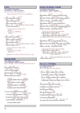 50
CEIA
Letra e Música: Jorge Camargo
CD: PRESENÇA – JORGE CAMARGO
Intr. [ Am G/A Am , F7M F7(9
13) , Dm Em7 ,
F7M G/F F7M G/F C#o , Dm Em7 , Am Bb7M(#11
13) ]
Am G/A Am G/A
/: Vou tomar parte no pão,
F7M G/F F7M G/F
Trigo, aliança de amor,
Dm C/D Dm C/D
Massa onde cresce o louvor,
F7M G Am [ Bb7M(#11
13) ] 2ª vez [ G/A A7(b9) ]
No forno do coração. :/
Dm Em7 F7M [ G/F , F7M G/F C#o ]
Jesus,
Dm Em7 Am [ Bb7M(#11
13) ]
Jesus!
Am G/A Am G/A
/: Do vinho eu vou beber,
F7M G/F F7M G/F
Morte e paixão relembrar,
Dm C/D Dm C/D
Ressurreição celebrar,
F7M G Am [ Bb7M(#11
13) ] 2ª vez [ G/A A7(b9) ]
Pacto de eterno viver. :/
Dm Em7 F7M [ G/F , F7M G/F C#o ]
/: Jesus,
Dm Em7 Am [ G/A A7(b9) ]
Jesus! :/
Final [ Dm Em7 , F7M G/F F7M G/F C#o , Dm Em7 Am ]
ADORADOR
Letra e Música: Jorge Camargo
CD: INTIMIDADE – JORGE CAMARGO
Intr. [ E A/C# B/D# E , C#m7 F#7 Bm7 C#m7 , F#m7 B7
4 B7 E4 E ]
E A/C# B/D# E
Esta canção é só para ti,
C#m7 F#/A# A/B B7
Tu és o motivo primeiro
E A/C# B/D# E
Do meu louvor, da adoração,
C#m7 F#/A# A/B B/C# C#7(b9)
Do meu amor mais sincero.
F#m7(11) G#m7(11)
Levanto minhas mãos no santuário,
F#m7(11) B7
4 B7
Elevo minha voz para cantar
F#m7(11) G#m7(11)
De toda tua glória e majestade
F#m7(11) B7
4 B7
E graça que me fazem declarar:
F#m7(11) B7
4 B7
/: Tu és o meu Senhor (és o meu Rei),
E7M(9) C#7
4(9) C#7(b9)
A teus pés estou (prostrado, ó Deus)!
F#m7(11) B7
4 B7
Eu quero te servir (com o que eu sou)
E7M(9) 1ª vez [ C#7
4(9) C#7(b9) ]
Como adorador (adorador). :/
Levanto minhas mãos...
MARAVILHOSO AMOR
Letra e Música: Jorge Camargo
CD: PRESENÇA – JORGE CAMARGO
Intr. [ C C/Bb , F/A Fm/Ab , C C/Bb , F/A F/G ]
C G/B Am7 Em7
Maravilhoso amor é o amor de Deus por mim,
F7M C/E Am7 Dm7 A7/C#
Que meu coração conhece, que perdoa e esquece;
D/C G F/A A#o G7/B
Eterno e sem fim... maravilhoso amor.
C G/B Am7 Em7
Maravilhoso amor é o amor de Deus por ti,
F7M C/E Am7 Dm7 A7/C#
Que não mede sacrifícios, que não poupa benefícios;
D/C G F/A A#o G7/B F#7(b5)
Eterno e sem fim... maravilhoso amor.
F7M G/F Em7 Am7 Dm7 F/G Gm7 C7(9) F#7(b5)
/: Maravilhoso, maravilhoso,
F7M F#o C/G A7(#5
b9) Dm7 F/G G7 [ Gm7 C7(9) ]
Maravilhoso amor, maravilhoso amor! :/
2ª vez (Solo) [ {G#7M} D# D#/G , G# G#/A# , C7M C/Bb , F/A Fm/Ab ]
C G/B Am7 Em7
Maravilhoso amor é o amor de Deus por nós,
F7M C/E Am7 Dm7 A7/C#
Que nos olha como santos, nos recebe como somos;
D/C G F/A A#o G7/B F#7(b5)
Eterno e sem fim... maravilhoso amor.
F7M G/F Em7 Am7 Dm7 F/G Gm7 C7(9) F#7(b5)
/: Maravilhoso, maravilhoso,
F7M F#o C/G A7(#5
b9) Dm7 F/G [ Gm7 C7(9) ]
Maravilhoso amor, maravilhoso amor! :/
2ª vez [ C , Bbm7 Am7 ]
Dm7 F/G [ C, Bbm7 Am7 ] Final[ F7M C/E, Dm7 G#7 ,C6
9]
/: Maravilhoso amor... :/
TUA É A VITÓRIA
Letra e Música: Jorge Camargo
CD: CÂNTICOS 2 – VPC
Intr. [ G D/F# Bb/D C/D , G D/F# Bb/D D ]
G D/F# Em D
/: Tua é a vitória, Senhor, tua é a vitória
G D/F# Em F C D
A sabedoria, a honra, a força, toda glória.
G D/F# Em D
Teu é o domínio, Senhor, teu é o domínio
G D/F# Em F C D
A majestade, o poder, pra sempre, teu é o reino. :/
G D/F# Em D
Nós como teu povo, povo de Jesus
G D/F# E F#7
4
Louvamos o teu nome a uma voz.
Bm Bm/A
Pois através do sangue
G D/F#
Que ele derramou na cruz,
Em Em/D B7
4 B7
Comprou definitivamente a nossa paz.
Em D/F#
E assim nos congregamos
G G#o A7
4 A7 [ D ]
Aos outros no correr da história a declarar.
 