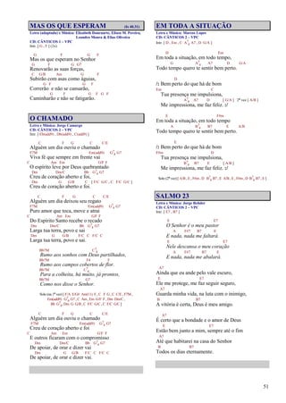 51
MAS OS QUE ESPERAM (Is 40.31)
Letra (adaptada) e Música: Elizabeth Dancuarte, Eliseu M. Pereira,
Leandro Moura & Elias Oliveira
CD: CÂNTICOS 1 – VPC
Intr. [ G , F ] (2x)
G F G F
Mas os que esperam no Senhor
G F G G7
Renovarão as suas forças,
C G/B Am G F
Subirão com asas como águias,
G F G F
Correrão e não se cansarão,
G F G F G F
Caminharão e não se fatigarão.
O CHAMADO
Letra e Música: Jorge Camargo
CD: CÂNTICOS 2 – VPC
Intr. [ Eb(add9) , Db(add9) , C(add9) ]
C F G C C/E
Alguém um dia ouviu o chamado
F7M Em(add9) G7
4 G7
Viva fé que sempre em frente vai
C Am Em G/F F
O espírito leve por Deus quebrantado
Dm Dm/C Bb G7
4 G7
Creu de coração aberto e foi,
Dm G G/B C [ F/C G/C , C F/C G/C ]
Creu de coração aberto e foi.
C F G C C/E
Alguém um dia deixou seu regato
F7M Em(add9) G7
4 G7
Puro amor que toca, move e atrai
C Am Em G/F F
Do Espírito Santo recebe o recado
Dm Dm/C Bb G7
4 G7
Larga tua terra, povo e sai
Dm G G/B F/C C F/C C
Larga tua terra, povo e sai.
Bb7M C7
4
Rumo aos sonhos com Deus partilhados,
Bb7M F4 F
Rumo aos campos cobertos de flor.
Bb7M C7
4
Para a colheita, há muito, já prontos,
Bb7M G7
Como nos disse o Senhor.
Solo (na 1ª vez) [ F/A E/G# Am(11) F , C F G , C C/E , F7M ,
Em(add9) G7
4 G7 , C Am , Em G/F F , Dm Dm/C ,
Bb G7
4, Dm G G/B , C F/C G/C , C F/C G/C ]
C F G C C/E
Alguém um dia ouviu o chamado
F7M Em(add9) G7
4 G7
Creu de coração aberto e foi
C Am Em G/F F
E outros ficaram com o compromisso
Dm Dm/C Bb G7
4 G7
De apoiar, de orar e dizer vai
Dm G G/B F/C C F/C C
De apoiar, de orar e dizer vai.
EM TODA A SITUAÇÃO
Letra e Música: Marcos Lopes
CD: CÂNTICOS 2 – VPC
Intr. [ D , Em , C A7
4 A7 , D G/A ]
D Em
Em toda a situação, em todo tempo,
G A7
4 A7 D G/A
Todo tempo quero te sentir bem perto.
D
/: Bem perto do que há de bom
Em C
Tua presença me impulsiona,
A7
4 A7 D [ G/A ] 2ª vez [ A/B ]
Me impressiona, me faz feliz. :/
E F#m
Em toda a situação, em todo tempo
A B7
4 B7 E A/B
Todo tempo quero te sentir bem perto.
E
/: Bem perto do que há de bom
F#m D
Tua presença me impulsiona,
B7
4 B7 E [ A/B ]
Me impressiona, me faz feliz. :/
Solo (2ª vez) [ A/B , E , F#m , D B7
4 B7 , E A/B , E , F#m , D B7
4 B7 , E ]
SALMO 23
Letra e Música: Jorge Rehder
CD: CÂNTICOS 2 – VPC
Intr. [ E7 , B7 ]
E E7
O Senhor é o meu pastor
A F#7 B7 E
E nada, nada me faltará.
E E7
Nele descansa o meu coração
A F#7 B7 E
E nada, nada me abalará.
A7
Ainda que eu ande pelo vale escuro,
E E7
Ele me protege, me faz seguir seguro,
A7
Guarda minha vida, na luta com o inimigo,
B B7
A vitória é certa, Deus é meu amigo.
A7
É certo que a bondade e o amor de Deus
E E7
Estão bem junto a mim, sempre até o fim
A7
Até que habitarei na casa do Senhor
B B7
Todos os dias eternamente.
 
