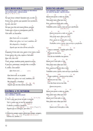 52
QUE BOM SERÁ (1Ts 4.16-17)
Letra e Música: Paulo Cezar, Ivan Ribeiro & Silvio Robson
CD: UM NOVO DIA – GRUPO LOGOS
Intr. [ F , C Am , G F , C ]
C G
Sei que Jesus voltará! Quando será, eu não sei.
F C Am
Estou certo, porém, que quando isso acontecer,
G F C
Eu irei, sim irei!
C G
Sei que esse dia será maravilhoso, porque
F C Am
Todos que a Jesus se entregaram, pela fé,
G F C
Vão subir, se encontrar.
C
Que bom será, se eu puder
G
Olhar em volta e ver você, também, ali!
C
Me alegrarei, e bendirei
G C
Àquele que me deu eterna salvação.
C G
Enquanto Cristo não vem, quero viver mais e mais
F C Am
Como quem, dia a dia, espera o Salvador
G F C
Que virá, sim virá!
C G
Você, amigo, também pode esperá-lo assim,
F C Am
É preciso, entretanto, entregar-lhe o coração
G F C
E, então, vem cantar!
Que bom será . . . [ A7 ]
D
Que bom será, se eu puder
A7
Olhar em volta e ver você, também, ali!
D
Me alegrarei, e bendirei
A/C# Bm E7 A7 D6 D6
9
Àquele que me deu eterna salvação.
GLÓRIA A TI, SENHOR
Letra e Música: Paulo Cézar
CD: CAMINHOS – GRUPO LOGOS
C G C F C [ C F , C7 ]
/: Tal é a paz que já me invade o coração,
F C G7
Tal é o amor que só me faz agradecer
F E7 Am Am/G F
E adorar e exaltar e bendizer,
C Am7 Dm7 G7 C [ F/G ] 2ª vez [ C7 ]
Àquele que se entregou por mim. :/
F C Am
/: Glória (eu sempre canto), glória (pra sempre, sempre),
[ Dm7 G7 C C7 ] 2ª vez [ Dm7 C/E , F G , C ]
Glória a ti, Senhor. :/
MÃO NO ARADO (Lc 9.62)
Letra (adaptada) e Música: Adauto José
CD: MÃO NO ARADO – GRUPO LOGOS
G G4 G G4
Quem tem posto a mão no arado,
G C7M
Não pode mais olhar pra trás!
G G4 G
Pois, quem no arado põe a mão,
G4 C7M D4 G
Trabalho certo e perto, tem serviço e profissão.
[ G4 , D/E , E7 ]
A A4 A A4
Quem tem posto a mão no arado,
A D7M
Não pode mais olhar pra trás!
A A4 A
Pois, quem no arado põe a mão,
A4 D7M E4 A
Trabalho certo e perto, tem serviço e profissão.
[ A4 , A , A4 ]
Bm7 D7M A A4
Lança a semente, espalha pelo chão;
A A4 Bm7 A/C#
Planta em tua terra,
D7M G E4
Faz do teu trabalho tua guerra.
A A4 A A4
Quem em Cristo põe a vida,
A D7M
Não pode mais olhar pra trás!
A A4 A
Pois, quem ao Mestre deu a mão
A4 D7M E4 A
Trabalho certo e perto, tem serviço e profissão.
Bm7 D7M A A4
Prega a palavra, ensina ao teu redor;
A A4 Bm7 A/C#
Mostra em tua vida,
D7M G E4
Faz das boas novas tua lida.
Quem tem posto...
A A4 A A4
Quem tem posto a mão no arado,
A D7M
Não pode mais olhar pra trás!
A A4 A
Quem em Cristo põe a vida,
A D7M
Não pode mais olhar pra trás!
A A4 A6
9
Quem em Cristo põe a vida.
 