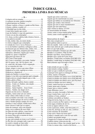 ÍNDICE GERAL
PRIMEIRA LINHA DAS MÚSICAS
– A –
A alegria está no coração........................................38
A começar em mim, quebra corações.....................12
A glória pertence ao Senhor ...................................15
A honra, a glória, a força e o poder ao Rei Jesus....90
A honra, a glória, o poder a ti .................................82
A liberdade que eu não tinha ................................137
A mais bela canção que existir ...............................97
A paz do Senhor é o que nós queremos................141
A terra vai um dia contemplar ................................41
A ti, Jesus, eu dou a glória, toda a honra e louvor....63
A tua palavra escondi..............................................98
A vida, minha vida, era muito doida.......................37
A vitória é daquele que contemplar........................78
A vontade de viver e ver-se florescer .....................58
A voz do Senhor é perfeita e refrigera a alma ......129
Acontecerá que nos últimos dias, enfim, virá.........40
Acorda, ó minh’alma, desperta para Deus..............17
Adoramos, adoramos, àquele que venceu...............68
Agindo eu, quem o impedirá?...............................139
Água pura que desce do céu .................................129
Ah! Como é bom poder ............................................7
Ah! Como é tremendo o teu poder, Senhor ............23
Ah! Eu quero, sim. Ah! Eu quero, sim .................105
Ai, como dói, dói tanto e fere a separação..............33
Ai, os conceitos de vida..........................................43
Alegre, alegre é o povo que ama a Deus.................60
Alegrem-se os céus, regozije-se a terra ..................77
Alegrem-se, alegrem-se ..........................................81
Alegria do Senhor é a nossa força ........................105
Alegria é viver feliz sem importar qual a situação...128
Alegria está no coração daquele que a vida..........112
Aleluia, glória a Deus ...........................................111
Aleluia, salvação e glória, honra e poder................21
Aleluia... Canto a ti, Senhor, esta canção ...............73
Aleluia... Jesus é Rei...............................................85
Aleluia... Santo Espírito... Jesus Cristo...................74
Aleluia... Senhor, me alegro em ti ..........................72
Alguém um dia ouviu o chamado...........................51
Amados, vamos amar uns aos outros......................25
Amar a Deus sobre todas as coisas.......................130
Ame ao Senhor com todo o seu coração.................15
Amo o Senhor porque ele ouviu a minha voz.........19
Amo o Senhor porque sempre ele ouve....................3
Amolece o meu coração, molha meus olhos...........49
Amor sincero é tudo que eu espero.......................113
Antes de começar, ouça com atenção.....................32
Antes, eu te conhecia de ouvir falar........................76
Ao Deus de toda a glória, o meu louvor .................34
Ao Deus que nos guarda de tropeçar ......................42
Ao nosso Deus que se assenta no trono..................86
Ao orarmos, Senhor..................................................7
Ao que está sentado no trono e ao Cordeiro.............9
Ao Rei dos reis consagro tudo o que sou................90
Ao sentir o mundo ao meu redor ............................53
Ao único que é digno de receber ............................83
Aquele que criou o universo................................... 39
Aquele que foi manifestado na carne..................... 90
Aquele que habita no esconderijo do Altíssimo... 121
Aquele que sonda o meu interior.......................... 135
Aquele que tem os meus mandamentos ................... 4
Aquele que tem sede busca .................................... 76
Aqui viemos te adorar, ó Cristo ............................. 99
As misericórdias do Senhor.................................... 93
Assim, como a corça suspira pelas águas............... 83
Assim, como a noite aguarda o sol......................... 18
– B –
Batam palmas de alegria ........................................ 16
Bate meu coração por ti.......................................... 59
Batei palmas todos os povos ................................ 107
Bem de manhã, ‘inda o sol não se levantou ........... 45
Bem mais além do que a razão possa alcançar....... 13
Bem sei que tudo podes.......................................... 32
Bem-aventurado o homem que não anda ............... 25
Bendito é o Cordeiro, Filho de Deus...................... 99
Bendito seja Deus, nossa fortaleza......................... 79
Bendito seja o nome de Cristo Jesus...................... 95
Bendize, ó minh’alma, ao Senhor (SALMO 103) ... 48
Bendize, ó minh’alma, ao Senhor! (SALMO 104).... 48
Bom estarmos aqui louvando a Deus................... 105
– C –
Cada estrada em que eu andei ................................ 22
Cada instante contigo, Senhor.................................. 2
Cada vez que a minha fé é provada........................ 98
Caiam por terra agora os inimigos de Deus ......... 132
Calmo, sereno e tranquilo....................................... 54
Cantai ao Senhor um cântico novo (SALMO 96).. 11
Cantai ao Senhor um cântico novo (SALMO 98).. 11
Cantai ao Senhor um cântico novo, pois fica bem... 92
Cantai ao Senhor um novo cântico......................... 78
Cantai, cantai louvores ao nosso Deus................. 121
Cantai, perto está o Senhor................................... 132
Cantai, pois a vitória é ganha ................................. 90
Canto diferente e novo ........................................... 45
Canto, eu canto, louvando o Salvador...................... 2
Casar é muito bom, você vai ver.......................... 135
Celebrai a Cristo, celebrai! .................................... 82
Celebrai com júbilo ao Senhor............................... 57
Chega de trevas, hoje eu vi a luz.......................... 101
Como a roseira em flor espera o sol chegar ............. 3
Como água cristalina de um rio................................ 7
Como as águas cobrem o mar ................................ 64
Como é precioso, irmão, estar bem junto a ti......... 83
Como foi, até hoje eu não sei, mas, confesso......... 27
Como sairemos de Jerusalém................................. 41
Como será o futuro do nosso país?......................... 27
Conheci o mundo mal e com ele seus ardis............ 54
Conheci um grande amigo...................................... 23
Coragem de se lançar no meio da voragem............ 57
Cordeiro eterno vieste pra me dar ........................ 137
Cria em mim, ó Deus, um coração igual ao teu ... 102
Cristo é a nossa vida, o motivo do louvor.............. 74
 