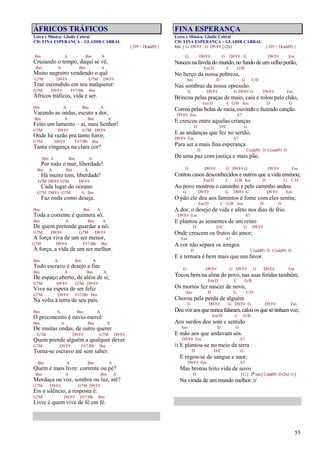 55
ÁFRICOS TRÁFICOS
Letra e Música: Gladir Cabral
CD: FINA ESPERANÇA – GLADIR CABRAL
{ D9 = D(add9) }
Bm A Bm A
Cruzando o tempo, daqui se vê,
Bm A Bm A
Muito negreiro vendendo o quê
G7M D9/F# G7M D9/F#
Traz escondido em seu malquerer:
G7M D9/F# F#7/Bb Bm
Áfricos tráficos, vida e ser.
Bm A Bm A
Varando as ondas, escuto a dor,
Bm A Bm A
Feito um lamento – ai, meu Senhor!
G7M D9/F# G7M D9/F#
Onde há razão pra tanto furor,
G7M D9/F# F#7/Bb Bm
Tanta vingança na clara cor?
Bm A Bm A
Por todo o mar, liberdade!
Bm A Bm A
Há muito tom, liberdade!
G7M D9/F# G7M D9/F#
Cada lugar do oceano
G7M D9/F# G7M A Bm
Faz onda como deseja.
Bm A Bm A
Toda a corrente é quimera só,
Bm A Bm A
De quem pretende guardar a nó;
G7M D9/F# G7M D9/F#
A força viva de um ser menor,
G7M D9/F# F#7/Bb Bm
À força, a vida de um ser melhor.
Bm A Bm A
Todo escravo é desejo a fim
Bm A Bm A
De espaço aberto, de além de si;
G7M D9/F# G7M D9/F#
Vive na espera de ser feliz
G7M D9/F# F#7/Bb Bm
Na volta à terra de seu país.
Bm A Bm A
O preconceito é navio-mercê
Bm A Bm A
De muitas ondas, de outro querer
G7M D9/F# G7M D9/F#
Quem prende alguém a qualquer dever
G7M D9/F# F#7/Bb Bm
Torna-se escravo até sem saber.
Bm A Bm A
Quem é mais livre: corrente ou pé?
Bm A Bm A
Mordaça ou voz, sombra ou luz, até?
G7M D9/F# G7M D9/F#
Eis o silêncio, a resposta é:
G7M D9/F# F#7/Bb Bm
Livre é quem vive de fé em fé.
FINA ESPERANÇA
Letra e Música: Gladir Cabral
CD: FINA ESPERANÇA – GLADIR CABRAL
Intr. [ G D9/F# , G D9/F# ] (2x) { D9 = D(add9) }
G D9/F# G D9/F# G D9/F# Em
Nasceu na favela do mundo,no fundo de umvelho porão,
Em/D C G/B
No berço da nossa pobreza,
Am D G C/D
Nas sombras da nossa opressão.
G D9/F# G D9/F# G D9/F# Em
Brincou pelas praças de maio, caiu e rolou pelo chão,
Em/D C G/B Am D G
Correu pelas bolas de meia, ouvindo e fazendo canção.
D9/F# Em A7
E cresceu entre aquelas crianças
D D/C G
E as andanças que fez no sertão,
D9/F# Em A7
Para ser a mais fina esperança
D C(add9) D C(add9) D
De uma paz com justiça e mais pão.
G D9/F# G D9/F# G D9/F# Em
Contou casos desconhecidos e outros que a vida ensinou;
Em/D C G/B Am D G C/D
Ao povo mostrou o caminho e pelo caminho andou.
G D9/F# G D9/F# G D9/F# Em
O pão ele deu aos famintos e fome com eles sentiu;
Em/D C G/B Am D G
A dor, o desejo de vida e afeto nos dias de frio.
D9/F# Em A7
E plantou as sementes de um reino
D D/C G D9/F#
Onde crescem os frutos do amor;
Em A7
A cor não separa os amigos
D C(add9) D C(add9) D
E a ternura é bem mais que um favor.
G D9/F# G D9/F# G D9/F# Em
Tocou bem na alma do povo, nas suas feridas também;
Em/D C G/B
Os mortos fez nascer de novo,
Am D G C/D
Chorou pela perda de alguém.
G D9/F# G D9/F# G D9/F# Em
Deuvozaosquenuncafalaram,calouosquesótinhamvoz;
Em/D C G/B
Aos surdos deu som e sentido
Am D G
E mão aos que andavam sós.
D9/F# Em A7
/: E plantou-se no meio da terra
D D/C G
E regou-se de sangue e suor;
D9/F# Em A7
Mas brotou feito vida de novo
D [ G ] 2ª vez [ C(add9) D (2x) G ]
Na virada de um mundo melhor. :/
 