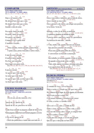 58
COMPARTIR
Letra e Música: Gladir Cabral
CD: CLARIDADE – GLADIR CABRAL
Intr. [ A , A/G , F C/E Dm C , Bm7 , E7 ]
A E/A A E/A
Hoje o sol nasceu a fim
F#m E/F# F#m E/F#
De abraçar bem mais que o mar,
D E/D D E/D
De alegrar bem mais que a mim,
D/E E7 A D/E
Inundar o dom de amar.
A E/A A E/A
Pra cantar, basta um pedir,
F#m E/F# F#m E/F#
Pra pedir, basta um querer,
D E/D D E/D
Pra querer, um repartir.
Bm C#m D E/D
Compartir é ter e poder doar
D/E E7 A
E também é receber...
D7M C#m Bm7 D/E A4 A
Pelas estradas, muitas paradas, pontos finais...
D7M C#m Bm7 D/E E4 E
E pelas casas, portas trancadas e outros sinais...
A E/A A E/A
E não há como entregar
F#m E/F# F#m E/F#
O melhor desta manhã,
D E/D D E/D
Pra ficar sem caminhar
D/E E7 A
Num lugar sem gente irmã...
Solo [ F7M , Em , Dm7 F/G , C4 C , F7M , Em , Dm Dm/C , Bb , E4 E7 ]
A E/A A E/A
É preciso resistir
F#m E/F# F#m E/F#
Ao querer que é não deixar,
D E/D D E/D
Ao amor que é não fazer,
Bm C#m D E/D
Ao querer que é não, ao dizer que é não,
D/E E7 A [ Intr. ]
Ao fazer que é não amar.
UM DOS MAIORAIS (Lc 19.1-10)
Letra e Música: Omilton Lafuente
LP: O SOL SURGIU – OMILTON LAFUENTE
Intr. [ Bm ]
Bm G A Bm
Ele era um, um dos maiorais. (2x)
G A Bm G A Bm
Apesar de ser, apesar de ter,
G A Bm F# Bm
Apesar de ser, ter, precisava ver Jesus.
Bm G A Bm
Tendo Jesus entrado na pequena cidade de Jericó (2x)
G F#m Em F#
Nesta pequena cidade havia umhomempequeno e só (2x)
G F#m G F#m
/: Ele era só, apesar de ser
G F#m Em7 F#
Chefe dos publicanos e tendo tudo sem tudo ter. :/
ARTESÃO (uma canção para Bento) (Jr 18.2-6)
Letra e Música: Gladir Cabral
CD: AMIGOS DE JESUS – GLADIR CABRAL
Intr. [ D A/C# , Bm Bm/A , G D/F# , Em { A G/B A/C# } ] (2x)
D A/C# Bm Bm/A G
Gira o vaso sobre o tabuleiro, gira a roda do oleiro,
D/F# Em [ A G/B A/C# ]
Gira o mundo ao meu redor.
D A/C# Bm Bm/A G
Gira o girassol o dia inteiro, um relógio sem ponteiro
D/F# Em Em/D
Lê as horas ‘té de cor.
Em Em/D A/C#
Quando o velho fio de prata se arrebenta
G/B A A/G D/F# [ A G/B A/C# ]
E a peneira se despenca da beirada do fogão,
D A/C# Bm Bm/A G
É preciso amor e paciência, muita fé e persistência
A7 Bb G/B D
Na destreza de uma mão... artesão.
D A/C# Bm Bm/A
/: Vida, minha vida, quanta lida tem um homem
G D/F# Em [ A G/B A/C# ]
Que procura consertar um coração.
D A/C# Bm Bm/A
Passa uma agulha pela dobra da costura
G D/F# Em Em/D
E com ternura vai fazendo a amarração.
Em Em/D A/C# G/B
Seu trabalho só termina quando a linha se acaba
A A/G D/F# [ A G/B A/C# ]
Ou quando a alma já não sente a solidão.
D A/C# Bm Bm/A G
Tudo, então, apenas recomeça e ele pega outra peça
A7 Bb G/B D 1ª vez [ Solo ]
Com aquela bela mão de artesão. :/
Solo [ Bb(add9) Gm7 , D D4 D , Bb(add9) Gm7 , A7
4 A7 ,
Em A7 , Em A7 { A G/B A/C# } ]
FLOR DA PEDRA
Letra e Música: Gladir Cabral
CD: CANTOS & SONHOS – GLADIR CABRAL
TOM ORIGINAL: G
Intr. [ E F#m G#m F#m ] (4x)
E F#m G#m F#m
A vontade de viver e ver-se florescer,
E F#m G#m F#m
Sobre a rocha e o coração que não quer mais saber,
F#m A(add9) G#m C#m
De conhecer algum lugar, de amar alguém, de encontrar
F#m B7 A(add9) E
Motivo pra sonhar e ainda crer;
F#m A(add9) G#m C#m
E da ternura replantar a resistência pra vencer
F#m B7 A(add9) E
O vento, a rocha e a vastidão voraz.
E F#m G#m F#m
Sob o sol e o seu calor, a solidão da flor
E F#m G#m C#m
Sobre o cinza, alguma cor e sobre o não, o amor
F#m A(add9) G#m C#m
Esta raiz não treme a dor e sangra, se sangrar fizer
F#m B7 A(add9) E
Rachar a pedra e semear a paz
F#m A(add9) G#m C#m
É pela paz esta canção, a voz de uma geração
F#m B7 A(add9) E
Que diz que a vida pode ser bem mais.
 