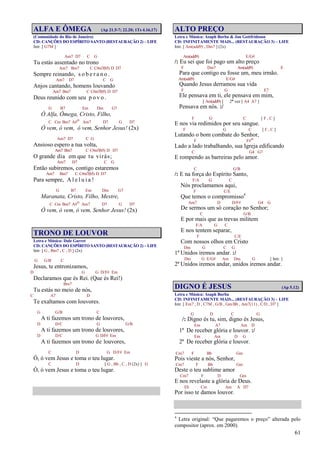61
ALFA E ÔMEGA (Ap 21.5-7; 22.20; 1Ts 4.16,17)
(Comunidade do Rio de Janeiro)
CD: CANÇÕES DO ESPÍRITO SANTO (RESTAURAÇÃO 2) – LIFE
Intr. [ G7M ]
Am7 D7 C G
Tu estás assentado no trono
Am7 Bm7 C C#m7(b5) D D7
Sempre reinando, s o b e r a n o .
Am7 D7 C G
Anjos cantando, homens louvando
Am7 Bm7 C C#m7(b5) D D7
Deus reunido com seu p o v o .
G B7 Em Dm G7
Ó Alfa, Ômega, Cristo, Filho,
C Cm Bm7 A#o Am7 D7 G D7
Ó vem, ó vem, ó vem, Senhor Jesus! (2x)
Am7 D7 C G
Ansioso espero a tua volta,
Am7 Bm7 C C#m7(b5) D D7
O grande dia em que tu virás;
Am7 D7 C G
Então subiremos, contigo estaremos
Am7 Bm7 C C#m7(b5) D D7
Para sempre, A l e l u i a !
G B7 Em Dm G7
Maranata, Cristo, Filho, Mestre,
C Cm Bm7 A#o Am7 D7 G D7
Ó vem, ó vem, ó vem, Senhor Jesus! (2x)
TRONO DE LOUVOR
Letra e Música: Dale Garret
CD: CANÇÕES DO ESPÍRITO SANTO (RESTAURAÇÃO 2) – LIFE
Intr. [ G , Bm7 , C , D ] (2x)
G G/B C
Jesus, te entronizamos,
D G G D/F# Em
Declaramos que és Rei. (Que és Rei!)
Bm7
Tu estás no meio de nós,
C A7 D
Te exaltamos com louvores.
G G/B C
A ti fazemos um trono de louvores,
D D/C G G/B
A ti fazemos um trono de louvores,
D D/C G D/F# Em
A ti fazemos um trono de louvores,
C D G D/F# Em
Ó, ó vem Jesus e toma o teu lugar.
C D [ G , Bb , C , D (2x) ] G
Ó, ó vem Jesus e toma o teu lugar.
ALTO PREÇO
Letra e Música: Asaph Borba & Jan Gottfridsson
CD: INFINITAMENTE MAIS... (RESTAURAÇÃO 3) – LIFE
Intr. [ Am(add9) , Dm7 ] (2x)
Am(add9) E/G#
/: Eu sei que foi pago um alto preço
F Dm7 Am(add9) E
Para que contigo eu fosse um, meu irmão.
Am(add9) E/G#
Quando Jesus derramou sua vida
F G E7
Ele pensava em ti, ele pensava em mim,
[ Am(add9) ] 2ª vez [ A4 A7 ]
Pensava em nós. :/
F G C [ F , C ]
E nos via redimidos por seu sangue.
F G C [ F , C ]
Lutando o bom combate do Senhor,
F F#o
Lado a lado trabalhando, sua Igreja edificando
C G4 G7
E rompendo as barreiras pelo amor.
C G/B
/: E na força do Espírito Santo,
F/A G C
Nós proclamamos aqui,
F C/E
Que temos o compromisso4
Am7 D D/F# G4 G
De sermos um só coração no Senhor;
C G/B
E por mais que as trevas militem
F/A G C
E nos tentem separar,
F C/E
Com nossos olhos em Cristo
Dm G C G
1º Unidos iremos andar. :/
Dm G E/G# Am Dm G [ Intr. ]
2º Unidos iremos andar, unidos iremos andar.
DIGNO É JESUS (Ap 5.12)
Letra e Música: Asaph Borba
CD: INFINITAMENTE MAIS... (RESTAURAÇÃO 3) – LIFE
Intr. [ Em7 , D , C7M , G/B , Gm/Bb , Am7(11) , C/D , D7 ]
G D C G
/: Digno és tu, sim, digno és Jesus,
Em A7 Am D
1º De receber glória e louvor. :/
Em Am D G
2º De receber glória e louvor.
Cm7 F Bb Gm
Pois vieste a nós, Senhor,
Cm7 F Bb Gm
Deste o teu sublime amor
Cm7 F D Gm
E nos revelaste a glória de Deus.
Eb Cm Am A D7
Por isso te damos louvor.
4
Letra original: “Que pagaremos o preço” alterada pelo
compositor (aprox. em 2000).
 