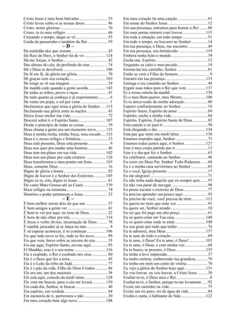 Cristo Jesus é meu bom Salvador........................... 53
Cristo levou sobre si as nossas dores...................... 96
Cristo, nome glorioso ............................................. 70
Cristo, tu és meu refúgio ........................................ 66
Cruzando o tempo, daqui se vê............................... 55
Cuida do passarinho e também da flor ................... 59
– D –
Da multidão dos que creram................................... 43
Da Raiz de Davi, o Senhor há de vir .................... 124
Dá-me forças, ó Senhor.......................................... 42
Das alturas do céu, do profundo do mar................. 74
Dê e Deus te devolverá......................................... 106
De fé em fé, de glória em glória............................. 70
Dê graças com seu coração................................... 103
De longe se vê sua imagem .................................... 24
De manhã cedo quando a gente acorda ................ 143
De todas as tribos, povos e raças............................ 41
De tudo quanto já conheço e já experimentei........... 6
De vento em popa, o sol por cima............................ 1
Declaramos que aqui reina a glória do Senhor..... 115
Declarando sua glória entre as nações.................... 43
Deixa Jesus encher tua vida.................................... 72
Descerá sobre ti o Espírito Santo.......................... 107
Desde o princípio de todas as coisas ...................... 39
Deus chama a gente pra um momento novo......... 133
Deus é minha rocha, minha força, meu escudo.... 133
Deus é o nosso refúgio e fortaleza.......................... 23
Deus está presente, Deus está presente..................... 9
Deus nos quer pra mudar uma história................... 46
Deus tem um plano em tua vida ........................... 102
Deus tem um plano pra cada criatura ................... 126
Deus transformou o meu pranto em festa............. 103
Deus, somente Deus ............................................... 16
Digno de glória e honra.......................................... 82
Digno de louvor é o Senhor dos Exércitos ........... 105
Digno és tu, sim, digno és Jesus............................. 61
Do vasto Mato Grosso até ao Ceará ..................... 139
Doce refúgio na tormenta....................................... 74
Domínio e poder pertencem a Jesus....................... 33
– E –
É bem melhor serem dois do que um ..................... 57
É bom amigos a gente ver ...................................... 41
É bom te ver por aqui, no time de Deus ................. 22
É hora de não olhar pra trás.................................. 134
É Jesus o verbo divino, encarnação de Deus.......... 78
É manhã, pescador já se lança no mar...................... 4
É só esperar acontecer, é só continuar.................. 106
Eis que tudo novo se fez, tudo se fez novo............. 99
Eis que vem, breve sobre as nuvens do céu............ 35
Eis-me aqui, Espírito Santo, eis-me aqui................ 95
El Shaddai, esse é o seu nome.............................. 116
Ele é exaltado, o Rei é exaltado nos céus............... 80
Ele é o Deus que fez a terra.................................... 45
Ele é o Leão da tribo de Judá.................................. 77
Ele é o pão da vida, Filho do Deus Criador............ 86
Ele era um, um dos maiorais .................................. 58
Ele está aqui, consolo da minh’alma .................... 128
Ele vem me buscar, para o céu me levará............. 130
Em cada dia, Senhor, te buscar............................... 40
Em espírito, em verdade......................................... 84
Em memória de ti, partiremos o pão ...................... 20
Em meu coração bate algo novo........................... 108
Em meu coração há uma canção.............................81
Em nome do Senhor Jesus ......................................12
Em sua presença, entramos para honrar o Rei ........80
Em suas portas entrarei com louvor......................115
Em toda a situação, em todo tempo ........................51
Em todo o tempo, eu louvarei ao Senhor................14
Em tua presença, ó Deus, me encontro...................49
Em tua presença, sou fortalecido ..........................119
Embora tenha feito o mundo...................................39
Enche-me, Espírito..................................................13
Enquanto eu calei o meu pecado.............................19
Ensina-me teu caminho, Senhor .............................81
Então se verá o Filho do homem...............................9
Entrarei em tua presença.......................................133
Entrega o teu caminho ao Senhor ...........................48
Ergam suas mãos para o Rei que vem ..................137
És a nossa estrela da manhã..................................130
És o meu Bem-querer, meu Mestre.......................100
És tu única razão da minha adoração......................80
Esperei confiantemente no Senhor..........................10
Espírito Santo, Espírito de amor .............................69
Espírito, enche a minha vida...................................84
Espírito, Espírito, Espírito Santo de Deus...............82
Esta canção é só para ti...........................................50
Está chegando o dia ..............................................134
Esta paz que sinto em minh’alma .........................138
Estamos reunidos aqui, Senhor...............................71
Estamos todos juntos aqui, ó Senhor ....................127
Este é meu corpo partido por ti...............................13
Este é o dia que fez o Senhor..................................63
Eu celebrarei, cantando ao Senhor..........................96
Eu creio em Deus Pai, Senhor Todo-Poderoso.......68
Eu e a minha casa serviremos ao Senhor................65
Eu e você, Igreja presente.......................................17
Eu me alegrarei .......................................................71
Eu não tinha nada daquilo que eu sempre quis.......97
Eu não vou parar de navegar...................................98
Eu posso escutar o exército de Deus.......................77
Eu preciso aprender um pouco aqui........................95
Eu preciso de você, você precisa de mim .............113
Eu queria ter mais que uma voz..............................91
Eu quero ser, Senhor amado ...................................10
Eu sei que foi pago um alto preço...........................61
Eu só quero estar em Tua casa..............................140
Eu só quero estar onde tu estás .............................100
Eu sou grato por tudo que tenho .............................76
Eu te adorarei, meu Deus......................................137
Eu te amo de todo o coração...................................89
Eu te amo, ó Deus! Eu te amo, ó Deus!................103
Eu te amo, ó Deus, e com minha voz......................68
Eu te busco, te procuro, ó Deus ............................135
Eu tenho a leve impressão.......................................37
Eu tenho certeza, conhecendo tua grandeza............70
Eu tenho em mim um canto de vitória....................70
Eu vejo a glória do Senhor hoje aqui....................131
Eu vou louvar, eu vou louvar, a Cristo Jesus..........30
Exaltar-te-ei, ó Deus meu e Rei ................................8
Exaltar-te-ei, ó Senhor, porque tu me levantaste......92
Existe um caminho na vida.....................................75
Existe um rio puro, rio de água da vida ..................84
Exulta e canta, ó habitante de Sião .......................122
 