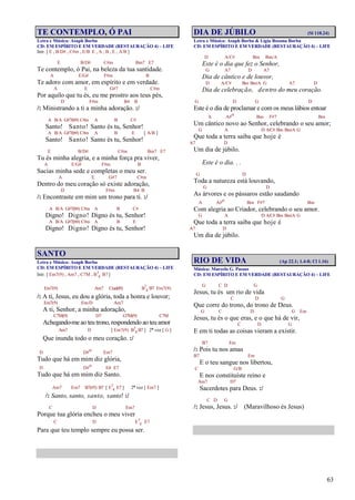 63
TE CONTEMPLO, Ó PAI
Letra e Música: Asaph Borba
CD: EM ESPÍRITO E EM VERDADE (RESTAURAÇÃO 4) – LIFE
Intr. [ E , B/D# , C#m , E/B E , A , B , E , A/B ]
E B/D# C#m Bm7 E7
Te contemplo, ó Pai, na beleza da tua santidade.
A E/G# F#m B
Te adoro com amor, em espírito e em verdade.
A E G#7 C#m
Por aquilo que tu és, eu me prostro aos teus pés,
D F#m B4 B
/: Ministrando a ti a minha adoração. :/
A B/A G#7(b9) C#m A B C#
Santo! Santo! Santo és tu, Senhor!
A B/A G#7(b9) C#m A B E [ A/B ]
Santo! Santo! Santo és tu, Senhor!
E B/D# C#m Bm7 E7
Tu és minha alegria, e a minha força pra viver,
A E/G# F#m B
Sacias minha sede e completas o meu ser.
A E G#7 C#m
Dentro do meu coração só existe adoração,
D F#m B4 B
/: Encontraste em mim um trono para ti. :/
A B/A G#7(b9) C#m A B C#
Digno! Digno! Digno és tu, Senhor!
A B/A G#7(b9) C#m A B E
Digno! Digno! Digno és tu, Senhor!
SANTO
Letra e Música: Asaph Borba
CD: EM ESPÍRITO E EM VERDADE (RESTAURAÇÃO 4) – LIFE
Intr. [ Em7(9) , Am7 , C7M , B7
4 B7 ]
Em7(9) Am7 C(add9) B7
4 B7 Em7(9)
/: A ti, Jesus, eu dou a glória, toda a honra e louvor;
Em7(9) Em/D Am7
A ti, Senhor, a minha adoração,
C7M(9) D7 G7M(9) C7M
Achegando-me ao teu trono, respondendo ao teu amor
Am7 D [ Em7(9) B7
4 B7 ] 2ª vez [ G ]
Que inunda todo o meu coração. :/
D D#o Em7
Tudo que há em mim diz glória,
D D#o E4 E7
Tudo que há em mim diz Santo.
Am7 Em7 B7(#5) B7 [ E7
4 E7 ] 2ª vez [ Em7 ]
/: Santo, santo, santo, santo! :/
C D Em7
Porque tua glória encheu o meu viver
C D E7
4 E7
Para que teu templo sempre eu possa ser.
DIA DE JÚBILO (Sl 118.24)
Letra e Música: Asaph Borba & Lígia Rosana Borba
CD: EM ESPÍRITO E EM VERDADE (RESTAURAÇÃO 4) – LIFE
D A/C# Bm Bm/A
Este é o dia que fez o Senhor,
G A7 D A7
Dia de cântico e de louvor,
D A/C# Bm Bm/A G A7 D
Dia de celebração, dentro do meu coração.
G D G D
Este é o dia de proclamar e com os meus lábios entoar
A A#o Bm F#7 Bm
Um cântico novo ao Senhor, celebrando o seu amor;
G A D A/C# Bm Bm/A G
Que toda a terra saiba que hoje é
A7 D
Um dia de júbilo.
Este é o dia. . .
G D
Toda a natureza está louvando,
G D
As árvores e os pássaros estão saudando
A A#o Bm F#7 Bm
Com alegria ao Criador, celebrando o seu amor.
G A D A/C# Bm Bm/A G
Que toda a terra saiba que hoje é
A7 D
Um dia de júbilo.
RIO DE VIDA (Ap 22.1; 1.4-8; Cl 1.16)
Música: Marcelo G. Passos
CD: EM ESPÍRITO E EM VERDADE (RESTAURAÇÃO 4) – LIFE
G C D G
Jesus, tu és um rio de vida
C D G
Que corre do trono, do trono de Deus.
G C D G Em
Jesus, tu és o que eras, e o que há de vir,
C D G
E em ti todas as coisas vieram a existir.
B7 Em
/: Pois tu nos amas
B7 Em
E o teu sangue nos libertou,
C G/B
E nos constituíste reino e
Am7 D7
Sacerdotes para Deus. :/
C D G
/: Jesus, Jesus. :/ (Maravilhoso és Jesus)
 