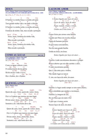 64
JESUS
Letra e Música: Paulo Arraes & Raquel Fatury
CD: EM ESPÍRITO E EM VERDADE (RESTAURAÇÃO 4) – LIFE
Intr. [ F#m , E , Fo , F#m , D , A , E , A D/E ]
A E F#m C#m
O Senhor é a minha força e a minha salvação
D A B E
Tem guiado minha vida e me dado a direção
A E F#m C#m
O Senhor é a minha rocha e a minha salvação,
D A E A
Fortaleza da minha vida, meu escudo e proteção.
F#m E Fo F#m D A
Jesus, Jesus, fortaleza da minha vida,
B E
Meu escudo e proteção.
F#m E Fo F#m D A
Jesus, Jesus, fortaleza da minha vida,
E A
Meu escudo e proteção.
COMO AS ÁGUAS (Hc 2.14)
Letra (adaptada) e Música: Don Stoll
CD: PRIMEIROS ANOS I – LIFE
Intr. [ F#m , Bm , F#m ]
F#m Bm F#m
Como as águas cobrem o mar,
Bm F#m C#
O conhecimento da tua glória
A E F#m D C# F#m
Há de encher toda a terra,
C# F#m Bm F#m
Diz o Senhor, diz o Senhor.
QUEM DÁ A PAZ
Letra e Música: Zazo
Intr. [ E , A/B ]
E G#m A(add9) C#m
Quem dá a paz, Jesus, quem dá o amor, Jesus,
A E/G# F#m F#m/E B7
4 B7
Ele é o Cordeiro que morreu em meu lugar.
E G#m A(add9) C#m
Divino amor, Jesus, eterno Rei, Jesus,
A E/G# F#m B7 E [ C7 ]
Somente a ele toda honra devo dar.
F Am Bb(add9) Dm
Quem dá a paz, Jesus, quem dá o amor, Jesus,
Bb F/A Gm Gm/F C7
4 C7
Ele é o Cordeiro que morreu em meu lugar.
F Am Bb(add9) Dm
Divino amor, Jesus, eterno Rei, Jesus,
Bb F/A Gm C7 F
Somente a ele toda honra devo dar.
LAÇOS DE AMOR
Letra e Música: Asaph Borba
CD: LAÇOS DE AMOR (FAMÍLIA III) – ASAPH BORBA
Intr. [ G7 (6x) G F (4x) ]
G G7M Am
/: Somos ligados por laços de amor,
D Am C D G C D
Laços de amor, laços de amor.
G Em7 Bm7 Am
Papai, mamãe, irmãos e irmãs,
D Am D G C D
Unidos em Cristo Jesus. :/
G Am
Fomos feitos pra sermos uma família
D7 G
Ligados por Deus em excelsa aliança
Em D/F#
Figura de humano perfeito
G C
O qual nunca será desfeito,
G
Nos fez uma grande família
D
Unida em Jesus, em Jesus.
Somos ligados por laços de amor ...
G Am
Família é onde encontramos descanso e refúgio
D7 G
Braços abertos que nos dão carinho e calor,
Em D/F#
É onde encontramos perdão
G C
Que é vida entre pais e irmãos,
G
Não dando lugar ao rancor
D
E, sim, aos laços de amor, de amor.
Somos ligados por laços de amor ...
[ Bm7 D#7 ]
G# A#m
Família é o lugar aonde sempre se tem outra chance,
D#7 G#
Mãos estendidas que ajudam a recomeçar,
Fm D#/G
Família é a imagem do céu,
G# C#
De um Deus que em tudo é fiel
G#
E quer que vivamos assim
D#
Nesses laços de amor, de amor.
G# A#m
Somos ligados por laços de amor,
D# A#m C# D# G# C# D#
Laços de amor, laços de amor.
G# Fm7 Cm7 A#m
Papai, mamãe, irmãos e irmãs,
D# A#m D# G# Fm7
Unidos em Cristo Jesus,
A#m D# G# [ Fm7 ]
/: Unidos em Cristo Jesus. :/ (4x)
 