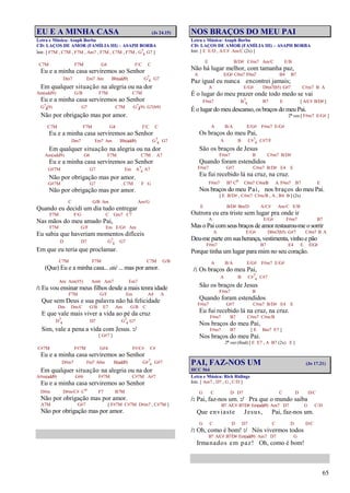 65
EU E A MINHA CASA (Js 24.15)
Letra e Música: Asaph Borba
CD: LAÇOS DE AMOR (FAMÍLIA III) – ASAPH BORBA
Intr. [ F7M , C7M , F7M , Am7 , F7M , C7M , F7M , G7
4 G7 ]
C7M F7M G4 F/C C
Eu e a minha casa serviremos ao Senhor
Dm7 Em7 Am Bb(add9) G7
4 G7
Em qualquer situação na alegria ou na dor
Am(add9) G/B F7M C7M
Eu e a minha casa serviremos ao Senhor
G7
4(9) G7 C7M G7
4(9) G7(b9)
Não por obrigação mas por amor.
C7M F7M G4 F/C C
Eu e a minha casa serviremos ao Senhor
Dm7 Em7 Am Bb(add9) G7
4 G7
Em qualquer situação na alegria ou na dor
Am(add9) G6 F7M C7M A7
Eu e a minha casa serviremos ao Senhor
G#7M G7 Em A7
4 A7
Não por obrigação mas por amor.
G#7M G7 C7M F G
Não por obrigação mas por amor.
C G/B Am Am/G
Quando eu decidi um dia tudo entregar
F7M F/G C Gm7 C7
Nas mãos do meu amado Pai,
F7M G/F Em E/G# Am
Eu sabia que haveriam momentos difíceis
D D7 G7
4 G7
Em que eu teria que proclamar.
C7M F7M C7M G/B
(Que) Eu e a minha casa... até ... mas por amor.
Am Am(#5) Am6 Am7 Em7
/: Eu vou ensinar meus filhos desde a mais tenra idade
F7M G/F Em A4 A
Que sem Deus e sua palavra não há felicidade
Dm Dm/C G/B E7 Am G/B C
E que vale mais viver a vida ao pé da cruz
D7
4 D7 G7
4 G7
Sim, vale a pena a vida com Jesus. :/
[ G#7 ]
C#7M F#7M G#4 F#/C# C#
Eu e a minha casa serviremos ao Senhor
D#m7 Fm7 A#m B(add9) G#7
4 G#7
Em qualquer situação na alegria ou na dor
A#m(add9) G#6 F#7M C#7M A#7
Eu e a minha casa serviremos ao Senhor
D#m D#m/C# Co F7 B7M
Não por obrigação mas por amor.
A7M G#7 [ F#7M C#7M D#m7 , C#7M ]
Não por obrigação mas por amor.
NOS BRAÇOS DO MEU PAI
Letra e Música: Asaph Borba
CD: LAÇOS DE AMOR (FAMÍLIA III) – ASAPH BORBA
Intr. [ E E/D , A/C# Am/C (2x) ]
E B/D# C#m7 Am/C E/B
Não há lugar melhor, com tamanha paz,
A E/G# C#m7 F#m7 B4 B7
Paz igual eu nunca encontrei jamais;
A E/G# D#m7(b5) G#7 C#m7 B A
É o lugar do meu prazer onde todo medo se vai
F#m7 B7
4 B7 E [ A/C# B/D# ]
É o lugar do meu descanso, osbraços do meu Pai.
2ª vez [ F#m7 E/G# ]
A B/A E/G# F#m7 E/G#
Os braços do meu Pai,
A B C#7
4 C#7/F
São os braços de Jesus
F#m7 B C#m7 B/D#
Quando foram estendidos
F#m7 G#7 C#m7 B/D# E4 E
Eu fui recebido lá na cruz, na cruz.
F#m7 B7 Co C#m7 C#m/B A F#m7 B7 E
Nos braços do meu Pai, nos braços do meu Pai.
[ E B/D# , C#m7 C#m/B , A , B4 B ] (2x)
E B/D# Bm/D A/C# Am/C E/B
Outrora eu era triste sem lugar pra onde ir
A E/G# F#m7 B7
Mas o Pai comseus braços de amor restaurou-me o sorrir
A E/G# D#m7(b5) G#7 C#m7 B A
Deu-me parte emsua herança,vestimenta, vinho e pão
F#m7 B7 E4 E E/G#
Porque tinha um lugar para mim no seu coração.
A B/A E/G# F#m7 E/G#
/: Os braços do meu Pai,
A B C#7
4 C#7
São os braços de Jesus
F#m7 B
Quando foram estendidos
F#m7 G#7 C#m7 B/D# E4 E
Eu fui recebido lá na cruz, na cruz.
F#m7 B7 C#m7 C#m/B
Nos braços do meu Pai,
F#m7 B7 [ E Bm7 E7 ]
Nos braços do meu Pai.
2ª vez (final) [ E E7 , A B7 (2x) E ]
PAI, FAZ-NOS UM (Jo 17.21)
HCC 564
Letra e Música: Rick Ridings
Intr. [ Am7 , D7 , G , C/D ]
G C D D7 C D D/C
/: Pai, faz-nos um. :/ Pra que o mundo saiba
B7 A/C# B7/D# Em(add9) Am7 D7 G C/D
Que enviaste Jesus, Pai, faz-nos um.
G C D D7 C D D/C
/: Oh, como é bom! :/ Nós vivermos todos
B7 A/C# B7/D# Em(add9) Am7 D7 G
Irmanados em paz! Oh, como é bom!
 