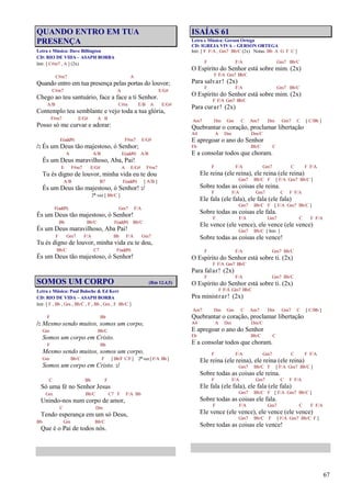 67
QUANDO ENTRO EM TUA
PRESENÇA
Letra e Música: Dave Billington
CD: RIO DE VIDA – ASAPH BORBA
Intr. [ C#m7 , A ] (2x)
C#m7 A
Quando entro em tua presença pelas portas do louvor;
C#m7 A E/G#
Chego ao teu santuário, face a face a ti Senhor.
A/B C#m E/B A E/G#
Contemplo teu semblante e vejo toda a tua glória,
F#m7 E/G# A B
Posso só me curvar e adorar:
E(add9) F#m7 E/G#
/: És um Deus tão majestoso, ó Senhor;
A A/B E(add9) A/B
És um Deus maravilhoso, Aba, Pai!
E F#m7 E/G# A E/G# F#m7
Tu és digno de louvor, minha vida eu te dou
A/B B7 E(add9) [ A/B ]
És um Deus tão majestoso, ó Senhor! :/
2ª vez [ Bb/C ]
F(add9) Gm7 F/A
És um Deus tão majestoso, ó Senhor!
Bb Bb/C F(add9) Bb/C
És um Deus maravilhoso, Aba Pai!
F Gm7 F/A Bb F/A Gm7
Tu és digno de louvor, minha vida eu te dou,
Bb/C C7 F(add9)
És um Deus tão majestoso, ó Senhor!
SOMOS UM CORPO (Rm 12.4,5)
Letra e Música: Paul Baloche & Ed Kerr
CD: RIO DE VIDA – ASAPH BORBA
Intr. [ F , Bb , Gm , Bb/C , F , Bb , Gm , F Bb/C ]
F Bb
/: Mesmo sendo muitos, somos um corpo,
Gm Bb/C
Somos um corpo em Cristo.
F Bb
Mesmo sendo muitos, somos um corpo,
Gm Bb/C F [ Bb/F C/F] 2ª vez [ F/A Bb ]
Somos um corpo em Cristo. :/
C Bb F
Só uma fé no Senhor Jesus
Gm Bb/C C7 F F/A Bb
Unindo-nos num corpo de amor,
C Dm
Tendo esperança em um só Deus,
Bb Gm Bb/C
Que é o Pai de todos nós.
ISAÍAS 61
Letra e Música: Gerson Ortega
CD: IGREJA VIVA – GERSON ORTEGA
Intr. [ F F/A , Gm7 Bb/C (2x) Notas: Bb A G F C ]
F F/A Gm7 Bb/C
O Espírito do Senhor está sobre mim. (2x)
F F/A Gm7 Bb/C
Para salvar! (2x)
F F/A Gm7 Bb/C
O Espírito do Senhor está sobre mim. (2x)
F F/A Gm7 Bb/C
Para curar! (2x)
Am7 Dm Gm C Am7 Dm Gm7 C [ C/Bb ]
Quebrantar o coração, proclamar libertação
A4 A Dm Dm/C
E apregoar o ano do Senhor
Eb Bb/C C
E a consolar todos que choram.
F F/A Gm7 C F F/A
Ele reina (ele reina), ele reina (ele reina)
Gm7 Bb/C F [ F/A Gm7 Bb/C ]
Sobre todas as coisas ele reina.
F F/A Gm7 C F F/A
Ele fala (ele fala), ele fala (ele fala)
Gm7 Bb/C F [ F/A Gm7 Bb/C ]
Sobre todas as coisas ele fala.
F F/A Gm7 C F F/A
Ele vence (ele vence), ele vence (ele vence)
Gm7 Bb/C [ Intr. ]
Sobre todas as coisas ele vence!
F F/A Gm7 Bb/C
O Espírito do Senhor está sobre ti. (2x)
F F/A Gm7 Bb/C
Para falar! (2x)
F F/A Gm7 Bb/C
O Espírito do Senhor está sobre ti. (2x)
F F/A Gm7 Bb/C
Pra ministrar! (2x)
Am7 Dm Gm C Am7 Dm Gm7 C [ C/Bb ]
Quebrantar o coração, proclamar libertação
A4 A Dm Dm/C
E apregoar o ano do Senhor
Eb Bb/C C
E a consolar todos que choram.
F F/A Gm7 C F F/A
Ele reina (ele reina), ele reina (ele reina)
Gm7 Bb/C F [ F/A Gm7 Bb/C ]
Sobre todas as coisas ele reina.
F F/A Gm7 C F F/A
Ele fala (ele fala), ele fala (ele fala)
Gm7 Bb/C F [ F/A Gm7 Bb/C ]
Sobre todas as coisas ele fala.
F F/A Gm7 C F F/A
Ele vence (ele vence), ele vence (ele vence)
Gm7 Bb/C F [ F/A Gm7 Bb/C F ]
Sobre todas as coisas ele vence!
 