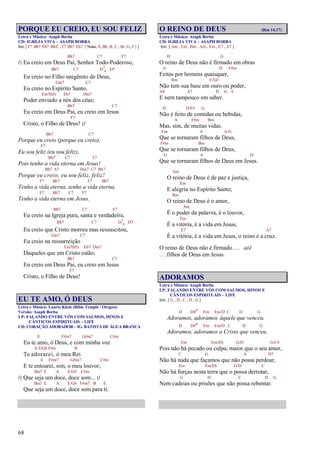 68
PORQUE EU CREIO, EU SOU FELIZ
Letra e Música: Asaph Borba
CD: IGREJA VIVA – ASAPH BORBA
Intr. [ F7 Bb7 Eb7 Bb/C , F7 Bb7 Eb7 {Notas:A,Bb,B,C,Ab,G,F}]
Bb7 C7 F7
/: Eu creio em Deus Pai, Senhor Todo-Poderoso,
Bb7 C7 D7
4 D7
Eu creio no Filho unigênito de Deus,
Gm7 C7
Eu creio no Espírito Santo,
Em7(b5) Eb7 Dm7
Poder enviado a nós dos céus;
Bb7 C7
Eu creio em Deus Pai, eu creio em Jesus
F7
Cristo, o Filho de Deus! :/
Bb7 C7
Porque eu creio (porque eu creio),
F7
Eu sou feliz (eu sou feliz),
Bb7 C7 F7
Pois tenho a vida eterna em Jesus!
Bb7 A7 Dm7 C7 Bb7
Porque eu creio, eu sou feliz, feliz!
F7 Bb7 F7 Bb7
Tenho a vida eterna, tenho a vida eterna,
F7 Bb7 C7 F7
Tenho a vida eterna em Jesus.
Bb7 C7 F7
Eu creio na Igreja pura, santa e verdadeira,
Bb7 C7 D7
4 D7
Eu creio que Cristo morreu mas ressuscitou,
Gm7 C7
Eu creio na ressurreição
Em7(b5) Eb7 Dm7
Daqueles que em Cristo estão;
Bb7 C7
Eu creio em Deus Pai, eu creio em Jesus
F7
Cristo, o Filho de Deus!
EU TE AMO, Ó DEUS
Letra e Música: Laurie Klein (Bible Temple / Oregon)
Versão: Asaph Borba
LP: FALANDO ENTRE VÓS COM SALMOS, HINOS E
CÂNTICOS ESPIRITUAIS – LIFE
CD: CORAÇÃO ADORADOR – IG. BATISTA DE ÁGUA BRANCA
E F#m7 G#m7 C#m
Eu te amo, ó Deus, e com minha voz
A E/G# F#m B
Te adorarei, ó meu Rei.
E F#m7 G#m7 C#m
E te entoarei, sim, o meu louvor,
Bm7 E A E/G# C#m
/: Que seja um doce, doce som... :/
Bm7 E A E/G# F#m7 B E
Que seja um doce, doce som para ti.
O REINO DE DEUS (Rm 14.17)
Letra e Música: Asaph Borba
CD: IGREJA VIVA – ASAPH BORBA
Intr. [ Am , Em , Bm , Am , Em , E7 , A7 ]
D G
O reino de Deus não é firmado em obras
A D F#m
Feitas por homens quaisquer,
Bm E/G#
Não tem sua base em ouro ou poder,
A4 A7 D G A
E nem tampouco em saber.
D D/F# G
Não é feito de comidas ou bebidas,
A F#m Bm
Mas, sim, de muitas vidas.
Em A A/G
Que se tornaram filhos de Deus,
F#m Bm
Que se tornaram filhos de Deus,
G A D
Que se tornaram filhos de Deus em Jesus.
Am
O reino de Deus é de paz e justiça,
Em
E alegria no Espírito Santo;
Bm
O reino de Deus é o amor,
Am
É o poder da palavra, é o louvor,
Em
É a vitória, é a vida em Jesus,
E7 A7
É a vitória, é a vida em Jesus, o reino é a cruz.
O reino de Deus não é firmado. . . até
. . .filhos de Deus em Jesus.
ADORAMOS
Letra e Música: Asaph Borba
LP: FALANDO ENTRE VÓS COM SALMOS, HINOS E
CÂNTICOS ESPIRITUAIS – LIFE
Intr. [ G , D , C , D , G ]
D D#o Em Em/D C D G
Adoramos, adoramos àquele que venceu.
D D#o Em Em/D C D G
Adoramos, adoramos a Cristo que venceu.
Em Em/Eb G/D G/C#
Pois não há pecado ou culpa, maior que o seu amor,
C G A D7
Não há nada que façamos que não possa perdoar,
Em Em/Eb G/D C
Não há forças nesta terra que o possa derrotar,
G D C D G
Nem cadeias ou prisões que não possa rebentar.
 