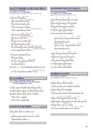 69
VOCÊ É IMPORTANTE PARA DEUS
Letra e Música: Asaph Borba
CD: IGREJA VIVA – ASAPH BORBA
Intr. [ G D/F# Em7 , Bb Am7 D7 , G D/F# Em7 , Bb C/D ]
G D/F# Em7 D/F#
/: Sua vida é, pra Deus,
G D/F# Em7 [ D/F# G ]
Mais importante que tudo;
Am7 D
Por você Deus muda o céu
Am7 D
E até mesmo para o mundo.
C D G [ D/F# Em7 D/F# ]
Você é importante pra Deus!
G D/F# Em7 D/F#
Não há nada mais precioso,
G D/F# Em7 [ D/F# G ]
Que mereça mais amor,
Am7 D
Do que a sua e a minha vida
Am7 D
Que em Jesus ganhou valor...
Em Bm7 Am7 D Em Bm7 Am7 D
Em Jesus ganhou valor, em Jesus, real valor.
C D G 1ª vez [ D/F# Em7 D/F# ]
Você é importante pra Deus! :/
C D/C
/: Por amor a nós Deus enviou
Am7 D
Seu Filho amado,
B7
4 B7 Em7 Em/D
Por isso, todo aquele que Nele crê
A7 D4 D
Já está justificado. :/
Sua vida é ... até ... Você é importante pra Deus! (sem repetir)
C D G [ D/F# , Em7 D/F# G ]
/: Você é importante pra Deus! :/ (3x)
SUA GLÓRIA!
Letra e Música: Comunidade de Buenos Aires
LP: FALANDO ENTRE VÓS COM SALMOS, HINOS E
CÂNTICOS ESPIRITUAIS – LIFE
C G C F D7 G
/: Santo, santo é o Senhor dos Exércitos, Rei. :/
C C7 F D D7 G
Sua glória enche a terra, sua glória enche a terra,
E E7 Am F G C
Sua glória enche a terra, santo é o Senhor.
Santo, santo... a igreja.
Santo, santo... minha vida.
SANTO É O SENHOR (Ap 4.8b)
G Am D7 G
Santo, santo, santo é o Senhor. (2x)
G C D G Em
/: Aquele que era, que é e há de vir, é Jesus,
C D G
Todo-Poderoso Senhor. :/
SUPERABUNDANTE GRAÇA
(Rm 5.1-2, 10-11, 15-21; 8.17; 1Pe 2.9)
Letra e Música: Asaph Borba
CD: IGREJA VIVA – ASAPH BORBA
Intr. [ A E/A , D/A E/A (3x) A E/A , G D , A ]
E A D/F# A
Somos filhos da graça divina e sem par,
E/G# A D E
Frutos do amor que nos veio alcançar;
C#/F F#m7 D A/C#
Graça que livra da morte e pecado,
Bm7 A B/D# E
Por ela nós somos reconciliados!
D A/C# Bm7 E A
Por ela nós somos reconciliados!
E A E A D A E F#m7
Graça, graça, superabundante graça,
D A E A
Superabundante graça.
C#/F F#m7 E/G# A D A E F#m7
Graça, graça, superabundante graça,
D A E A
Superabundante graça.
E A D/F# A
Somos filhos da graça de Cristo Jesus,
E/G# A D E
Tirados das trevas pro reino da luz;
C#/F F#m7 D A/C#
Assim somos santos, justificados,
Bm7 A B/D# E
E um dia seremos glorificados,
D A/C# Bm7 E A
E um dia seremos glorificados.
ESPÍRITO SANTO
Letra e Música: Asaph Borba
Intr. (ASSOBIO) [ G , G/B , C7M(9) , D7
4 D7 ] (2x)
G C G C
Espírito Santo, Espírito de amor,
G C G C
Tu foste enviado a nós, da parte do Senhor.
G C G C
Espírito Santo, fiel Consolador,
G C G C
Vieste pra sarar, libertar o homem de toda a dor.
B7 Em Em/D C G/B Am7 D D/C
Espírito Santo, presente estás em mim,
B7 Em C A4 A7 D
Manifestando a graça de Deus e o seu amor sem fim.
B7 Em C G/B Am7 D
Espírito Santo, suave a soprar
B7 Em C G D7 G [ Intr. ]
Em nossos corações aqui, pra nos edificar.
 