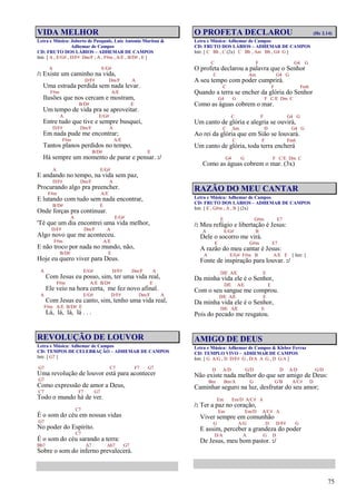 75
VIDA MELHOR
Letra e Música: Joberto de Pasquale, Luiz Antonio Maritan &
Adhemar de Campos
CD: FRUTO DOS LÁBIOS – ADHEMAR DE CAMPOS
Intr. [ A , E/G# , D/F# Dm/F , A , F#m , A/E , B/D# , E ]
A E/G#
/: Existe um caminho na vida,
D/F# Dm/F A
Uma estrada perdida sem nada levar.
F#m A/E
Ilusões que nos cercam e mostram,
B/D# E
Um tempo de vida pra se aproveitar.
A E/G#
Entre tudo que tive e sempre busquei,
D/F# Dm/F A
Em nada pude me encontrar;
F#m A/E
Tantos planos perdidos no tempo,
B/D# E
Há sempre um momento de parar e pensar. :/
A E/G#
E andando no tempo, na vida sem paz,
D/F# Dm/F A
Procurando algo pra preencher.
F#m A/E
E lutando com tudo sem nada encontrar,
B/D# E
Onde forças pra continuar.
A E/G#
'Té que um dia encontrei uma vida melhor,
D/F# Dm/F A
Algo novo que me aconteceu.
F#m A/E
E não troco por nada no mundo, não,
B/D# E
Hoje eu quero viver para Deus.
A E/G# D/F# Dm/F A
Com Jesus eu posso, sim, ter uma vida real,
F#m A/E B/D# E
Ele veio na hora certa, me fez novo afinal.
A E/G# D/F# Dm/F A
Com Jesus eu canto, sim, tenho uma vida real,
F#m A/E B/D# E
Lá, lá, lá, lá . . .
REVOLUÇÃO DE LOUVOR
Letra e Música: Adhemar de Campos
CD: TEMPOS DE CELEBRAÇÃO – ADHEMAR DE CAMPOS
Intr. [ G7 ]
G7 C7 F7 G7
Uma revolução de louvor está para acontecer
G7
Como expressão de amor a Deus,
C7 F7 G7
Todo o mundo há de ver.
C7
É o som do céu em nossas vidas
G7
No poder do Espírito.
C7
É o som do céu sarando a terra:
Bb7 A7 Ab7 G7
Sobre o som do inferno prevalecerá.
O PROFETA DECLAROU (Hc 2.14)
Letra e Música: Adhemar de Campos
CD: FRUTO DOS LÁBIOS – ADHEMAR DE CAMPOS
Intr. [ C Bb , C (2x) C Bb , Am Bb , G4 G ]
C F G4 G
O profeta declarou a palavra que o Senhor
C Am G4 G
A seu tempo com poder cumprirá.
C F Fm6
Quando a terra se encher da glória do Senhor
G4 G F C/E Dm C
Como as águas cobrem o mar.
C F G4 G
Um canto de glória e alegria se ouvirá,
C Am D G4 G
Ao rei da glória que em Sião se louvará.
C F Fm6
Um canto de glória, toda terra encherá
G4 G F C/E Dm C
Como as águas cobrem o mar. (3x)
RAZÃO DO MEU CANTAR
Letra e Música: Adhemar de Campos
CD: FRUTO DOS LÁBIOS – ADHEMAR DE CAMPOS
Intr. [ E , G#m , A , B ] (2x)
E G#m E7
/: Meu refúgio e libertação é Jesus:
A E/G# B
Dele o socorro me virá.
E G#m E7
A razão do meu cantar é Jesus:
A E/G# F#m B A/E E [ Intr. ]
Fonte de inspiração para louvar. :/
D/E A/E E
Da minha vida ele é o Senhor,
D/E A/E E
Com o seu sangue me comprou.
D/E A/E E
Da minha vida ele é o Senhor,
D/E A/E E
Pois do pecado me resgatou.
AMIGO DE DEUS
Letra e Música: Adhemar de Campos & Kleber Ferraz
CD: TEMPLO VIVO – ADHEMAR DE CAMPOS
Intr. [ G A/G , D D/F# G , D/A A G , D G/A ]
D A/D G/D D A/D G/D
Não existe nada melhor do que ser amigo de Deus:
Bm Bm/A G G/B A/C# D
Caminhar seguro na luz, desfrutar do seu amor;
Em Em/D A/C# A
/: Ter a paz no coração,
Em Em/D A/C# A
Viver sempre em comunhão
G A/G D D/F# G
E assim, perceber a grandeza do poder
D/A A G D
De Jesus, meu bom pastor. :/
 